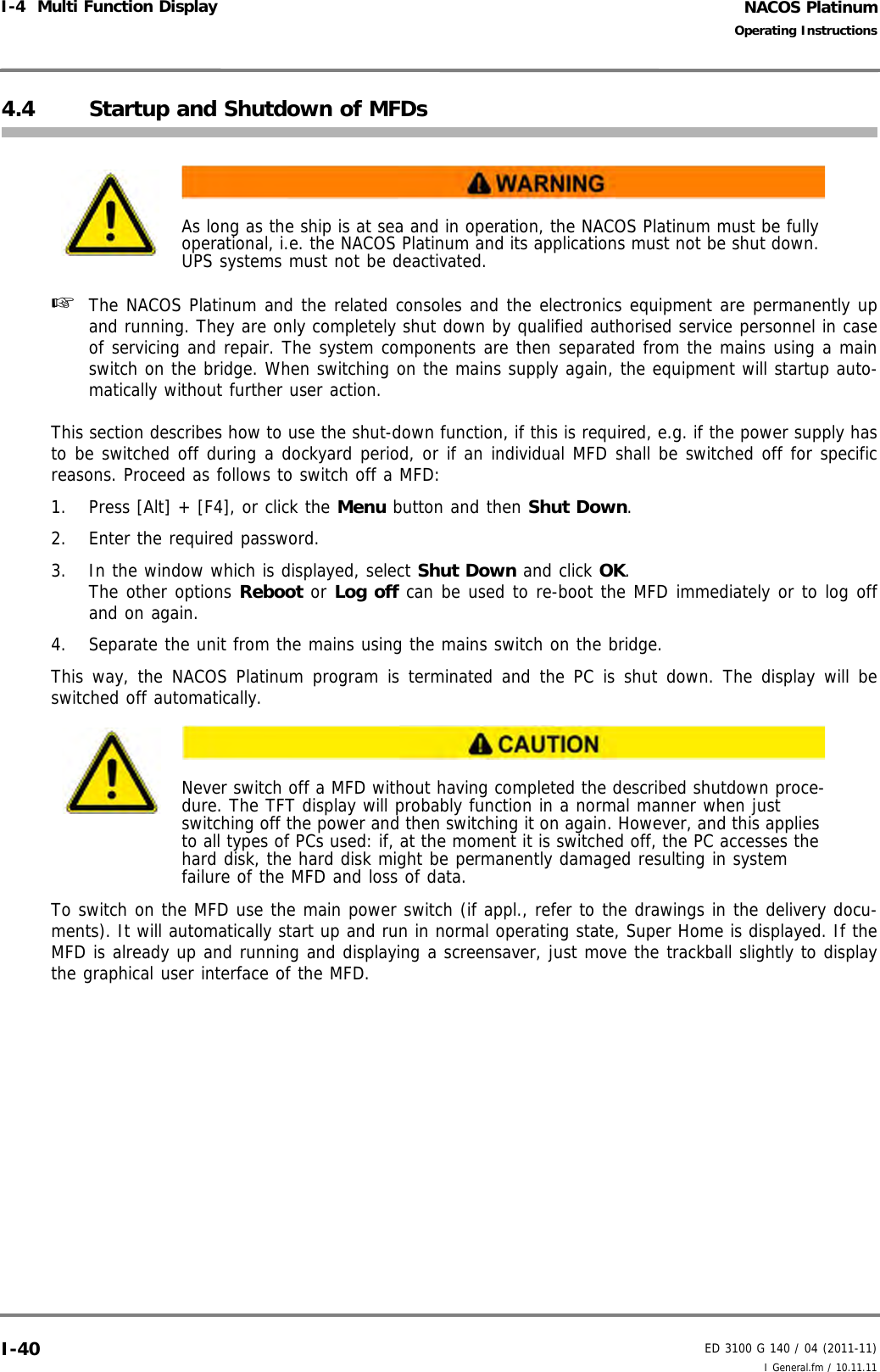 NACOS PlatinumED 3100 G 140 / 04 (2011-11)Operating InstructionsI-4  Multi Function Display I General.fm / 10.11.11I-404.4 Startup and Shutdown of MFDs☞  The NACOS Platinum and the related consoles and the electronics equipment are permanently upand running. They are only completely shut down by qualified authorised service personnel in caseof servicing and repair. The system components are then separated from the mains using a mainswitch on the bridge. When switching on the mains supply again, the equipment will startup auto-matically without further user action.This section describes how to use the shut-down function, if this is required, e.g. if the power supply hasto be switched off during a dockyard period, or if an individual MFD shall be switched off for specificreasons. Proceed as follows to switch off a MFD:1. Press [Alt] + [F4], or click the Menu button and then Shut Down. 2. Enter the required password.3. In the window which is displayed, select Shut Down and click OK.The other options Reboot or Log off can be used to re-boot the MFD immediately or to log offand on again. 4. Separate the unit from the mains using the mains switch on the bridge.This way, the NACOS Platinum program is terminated and the PC is shut down. The display will beswitched off automatically. To switch on the MFD use the main power switch (if appl., refer to the drawings in the delivery docu-ments). It will automatically start up and run in normal operating state, Super Home is displayed. If theMFD is already up and running and displaying a screensaver, just move the trackball slightly to displaythe graphical user interface of the MFD. As long as the ship is at sea and in operation, the NACOS Platinum must be fully operational, i.e. the NACOS Platinum and its applications must not be shut down. UPS systems must not be deactivated. Never switch off a MFD without having completed the described shutdown proce-dure. The TFT display will probably function in a normal manner when just switching off the power and then switching it on again. However, and this applies to all types of PCs used: if, at the moment it is switched off, the PC accesses the hard disk, the hard disk might be permanently damaged resulting in system failure of the MFD and loss of data.