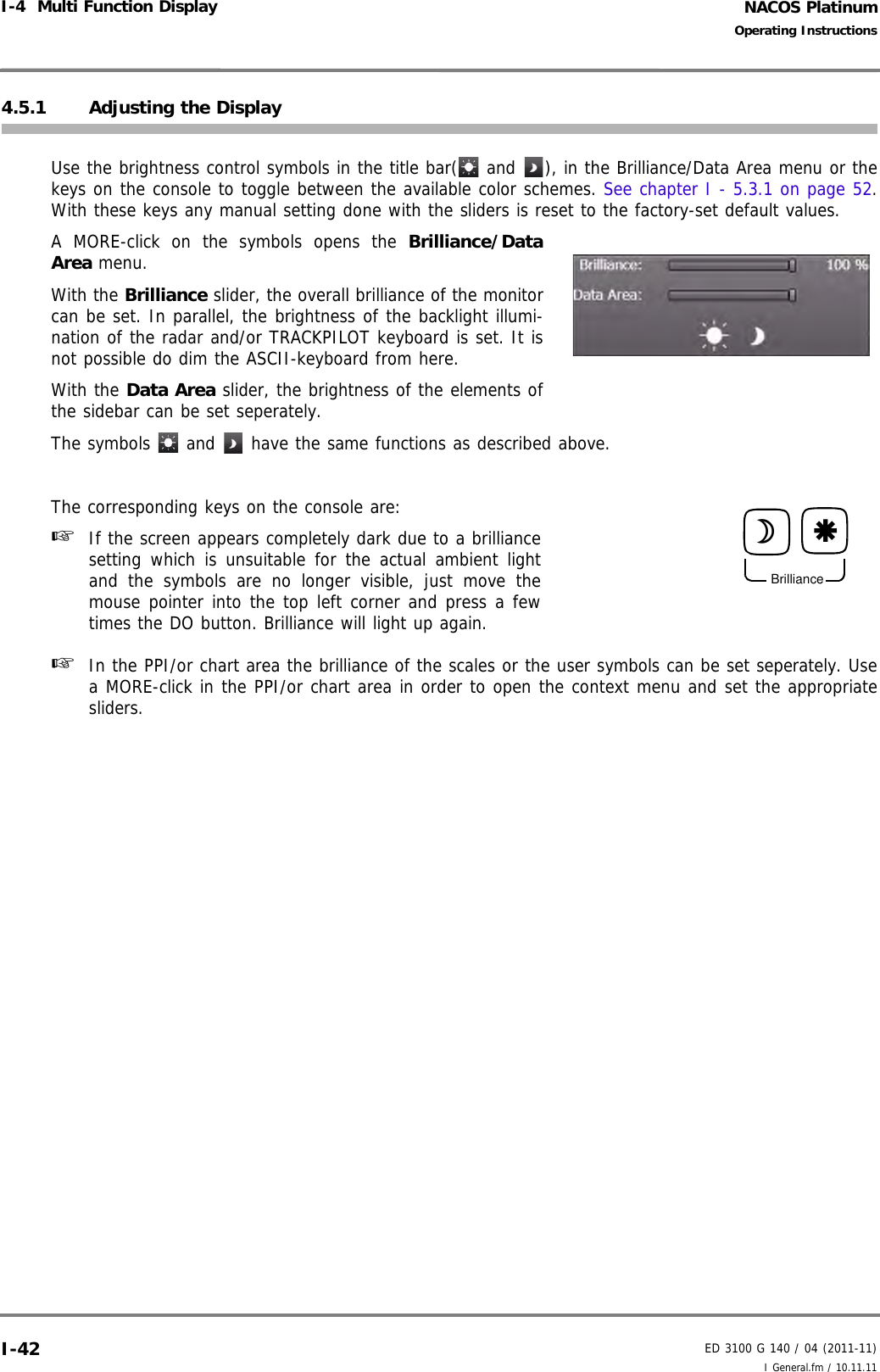 NACOS PlatinumED 3100 G 140 / 04 (2011-11)Operating InstructionsI-4  Multi Function Display I General.fm / 10.11.11I-424.5.1 Adjusting the Display Use the brightness control symbols in the title bar(  and  ), in the Brilliance/Data Area menu or thekeys on the console to toggle between the available color schemes. See chapter I - 5.3.1 on page 52.With these keys any manual setting done with the sliders is reset to the factory-set default values. A MORE-click on the symbols opens the Brilliance/DataArea menu. With the Brilliance slider, the overall brilliance of the monitorcan be set. In parallel, the brightness of the backlight illumi-nation of the radar and/or TRACKPILOT keyboard is set. It isnot possible do dim the ASCII-keyboard from here.With the Data Area slider, the brightness of the elements ofthe sidebar can be set seperately.The symbols   and   have the same functions as described above.The corresponding keys on the console are:☞  If the screen appears completely dark due to a brilliancesetting which is unsuitable for the actual ambient lightand the symbols are no longer visible, just move themouse pointer into the top left corner and press a fewtimes the DO button. Brilliance will light up again.☞  In the PPI/or chart area the brilliance of the scales or the user symbols can be set seperately. Usea MORE-click in the PPI/or chart area in order to open the context menu and set the appropriatesliders.BrilliancedÆ 