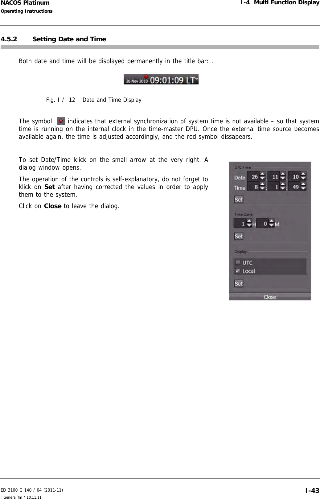 ED 3100 G 140 / 04 (2011-11)Operating InstructionsI-4  Multi Function DisplayI General.fm / 10.11.11 I-43NACOS Platinum4.5.2 Setting Date and TimeBoth date and time will be displayed permanently in the title bar: . Fig. I /  12 Date and Time DisplayThe symbol  indicates that external synchronization of system time is not available – so that systemtime is running on the internal clock in the time-master DPU. Once the external time source becomesavailable again, the time is adjusted accordingly, and the red symbol dissapears.To set Date/Time klick on the small arrow at the very right. Adialog window opens.The operation of the controls is self-explanatory, do not forget toklick on Set after having corrected the values in order to applythem to the system.Click on Close to leave the dialog.