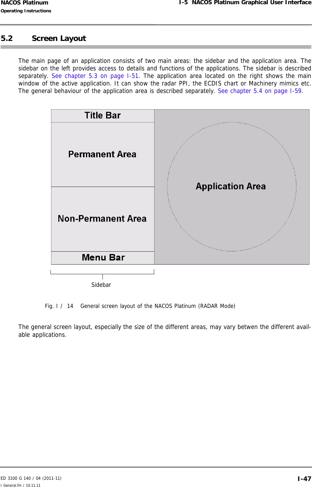 ED 3100 G 140 / 04 (2011-11)Operating InstructionsI-5  NACOS Platinum Graphical User InterfaceI General.fm / 10.11.11 I-47NACOS Platinum5.2 Screen LayoutThe main page of an application consists of two main areas: the sidebar and the application area. Thesidebar on the left provides access to details and functions of the applications. The sidebar is describedseparately. See chapter 5.3 on page I-51. The application area located on the right shows the mainwindow of the active application. It can show the radar PPI, the ECDIS chart or Machinery mimics etc.The general behaviour of the application area is described separately. See chapter 5.4 on page I-59. Fig. I /  14 General screen layout of the NACOS Platinum (RADAR Mode)The general screen layout, especially the size of the different areas, may vary betwen the different avail-able applications.Sidebar