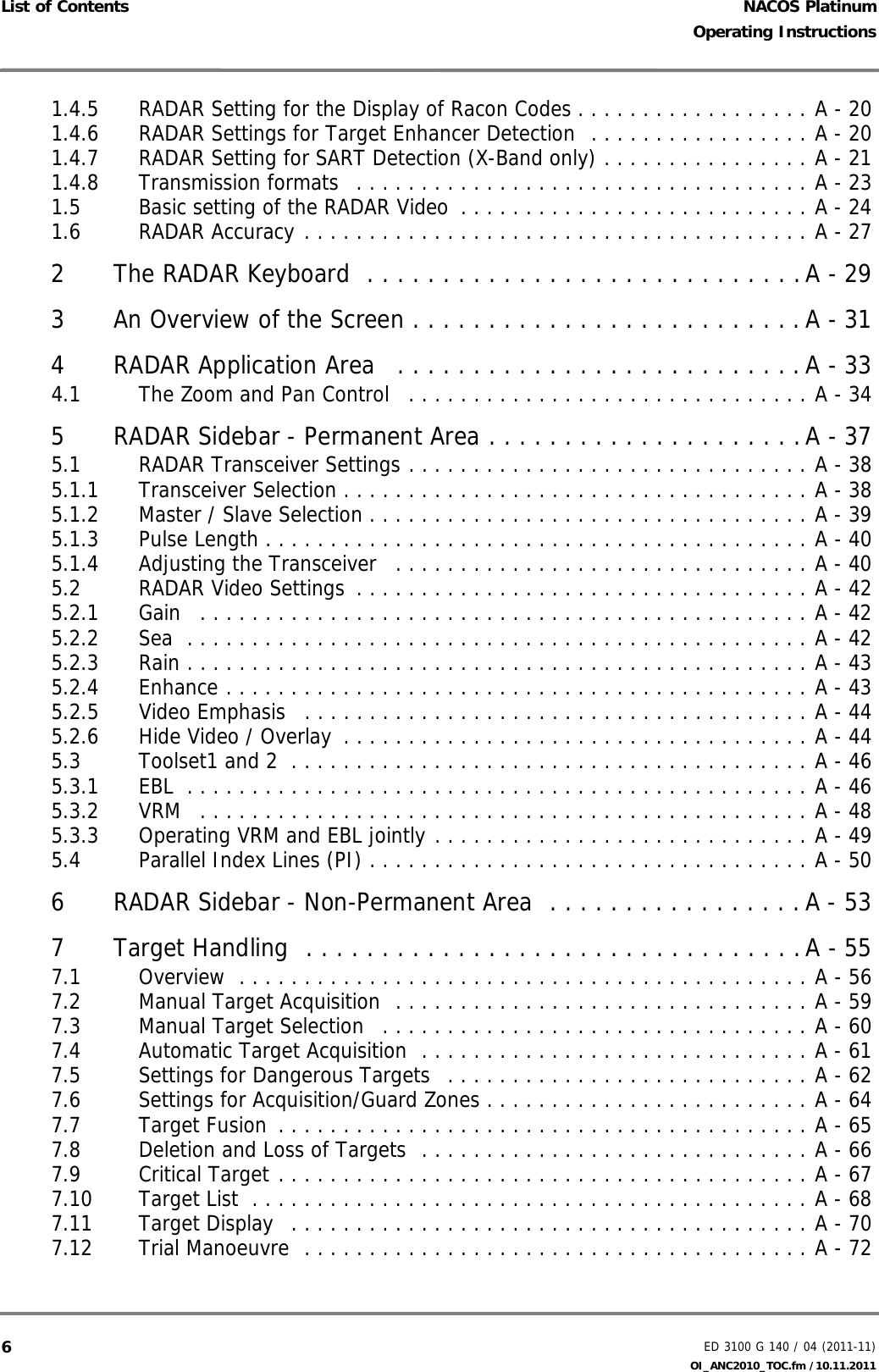 NACOS PlatinumED 3100 G 140 / 04 (2011-11)Operating InstructionsList of Contents OI_ANC2010_TOC.fm /10.11.201161.4.5 RADAR Setting for the Display of Racon Codes . . . . . . . . . . . . . . . . . . A - 201.4.6 RADAR Settings for Target Enhancer Detection  . . . . . . . . . . . . . . . . . A - 201.4.7 RADAR Setting for SART Detection (X-Band only) . . . . . . . . . . . . . . . . A - 211.4.8 Transmission formats  . . . . . . . . . . . . . . . . . . . . . . . . . . . . . . . . . . . A - 231.5 Basic setting of the RADAR Video  . . . . . . . . . . . . . . . . . . . . . . . . . . . A - 241.6 RADAR Accuracy . . . . . . . . . . . . . . . . . . . . . . . . . . . . . . . . . . . . . . . A - 272 The RADAR Keyboard  . . . . . . . . . . . . . . . . . . . . . . . . . . . . .A - 293 An Overview of the Screen . . . . . . . . . . . . . . . . . . . . . . . . . .A - 314 RADAR Application Area   . . . . . . . . . . . . . . . . . . . . . . . . . . .A - 334.1 The Zoom and Pan Control   . . . . . . . . . . . . . . . . . . . . . . . . . . . . . . . A - 345 RADAR Sidebar - Permanent Area . . . . . . . . . . . . . . . . . . . . .A - 375.1 RADAR Transceiver Settings . . . . . . . . . . . . . . . . . . . . . . . . . . . . . . . A - 385.1.1 Transceiver Selection . . . . . . . . . . . . . . . . . . . . . . . . . . . . . . . . . . . . A - 385.1.2 Master / Slave Selection . . . . . . . . . . . . . . . . . . . . . . . . . . . . . . . . . . A - 395.1.3 Pulse Length . . . . . . . . . . . . . . . . . . . . . . . . . . . . . . . . . . . . . . . . . . A - 405.1.4 Adjusting the Transceiver   . . . . . . . . . . . . . . . . . . . . . . . . . . . . . . . . A - 405.2 RADAR Video Settings  . . . . . . . . . . . . . . . . . . . . . . . . . . . . . . . . . . . A - 425.2.1 Gain   . . . . . . . . . . . . . . . . . . . . . . . . . . . . . . . . . . . . . . . . . . . . . . . A - 425.2.2 Sea  . . . . . . . . . . . . . . . . . . . . . . . . . . . . . . . . . . . . . . . . . . . . . . . . A - 425.2.3 Rain . . . . . . . . . . . . . . . . . . . . . . . . . . . . . . . . . . . . . . . . . . . . . . . . A - 435.2.4 Enhance . . . . . . . . . . . . . . . . . . . . . . . . . . . . . . . . . . . . . . . . . . . . . A - 435.2.5 Video Emphasis   . . . . . . . . . . . . . . . . . . . . . . . . . . . . . . . . . . . . . . . A - 445.2.6 Hide Video / Overlay  . . . . . . . . . . . . . . . . . . . . . . . . . . . . . . . . . . . . A - 445.3 Toolset1 and 2  . . . . . . . . . . . . . . . . . . . . . . . . . . . . . . . . . . . . . . . . A - 465.3.1 EBL  . . . . . . . . . . . . . . . . . . . . . . . . . . . . . . . . . . . . . . . . . . . . . . . . A - 465.3.2 VRM   . . . . . . . . . . . . . . . . . . . . . . . . . . . . . . . . . . . . . . . . . . . . . . . A - 485.3.3 Operating VRM and EBL jointly . . . . . . . . . . . . . . . . . . . . . . . . . . . . . A - 495.4 Parallel Index Lines (PI) . . . . . . . . . . . . . . . . . . . . . . . . . . . . . . . . . . A - 506 RADAR Sidebar - Non-Permanent Area  . . . . . . . . . . . . . . . . .A - 537 Target Handling  . . . . . . . . . . . . . . . . . . . . . . . . . . . . . . . . .A - 557.1 Overview  . . . . . . . . . . . . . . . . . . . . . . . . . . . . . . . . . . . . . . . . . . . . A - 567.2 Manual Target Acquisition  . . . . . . . . . . . . . . . . . . . . . . . . . . . . . . . . A - 597.3 Manual Target Selection   . . . . . . . . . . . . . . . . . . . . . . . . . . . . . . . . . A - 607.4 Automatic Target Acquisition  . . . . . . . . . . . . . . . . . . . . . . . . . . . . . . A - 617.5 Settings for Dangerous Targets  . . . . . . . . . . . . . . . . . . . . . . . . . . . . A - 627.6 Settings for Acquisition/Guard Zones . . . . . . . . . . . . . . . . . . . . . . . . . A - 647.7 Target Fusion  . . . . . . . . . . . . . . . . . . . . . . . . . . . . . . . . . . . . . . . . . A - 657.8 Deletion and Loss of Targets  . . . . . . . . . . . . . . . . . . . . . . . . . . . . . . A - 667.9 Critical Target . . . . . . . . . . . . . . . . . . . . . . . . . . . . . . . . . . . . . . . . . A - 677.10 Target List  . . . . . . . . . . . . . . . . . . . . . . . . . . . . . . . . . . . . . . . . . . . A - 687.11 Target Display   . . . . . . . . . . . . . . . . . . . . . . . . . . . . . . . . . . . . . . . . A - 707.12 Trial Manoeuvre  . . . . . . . . . . . . . . . . . . . . . . . . . . . . . . . . . . . . . . . A - 72