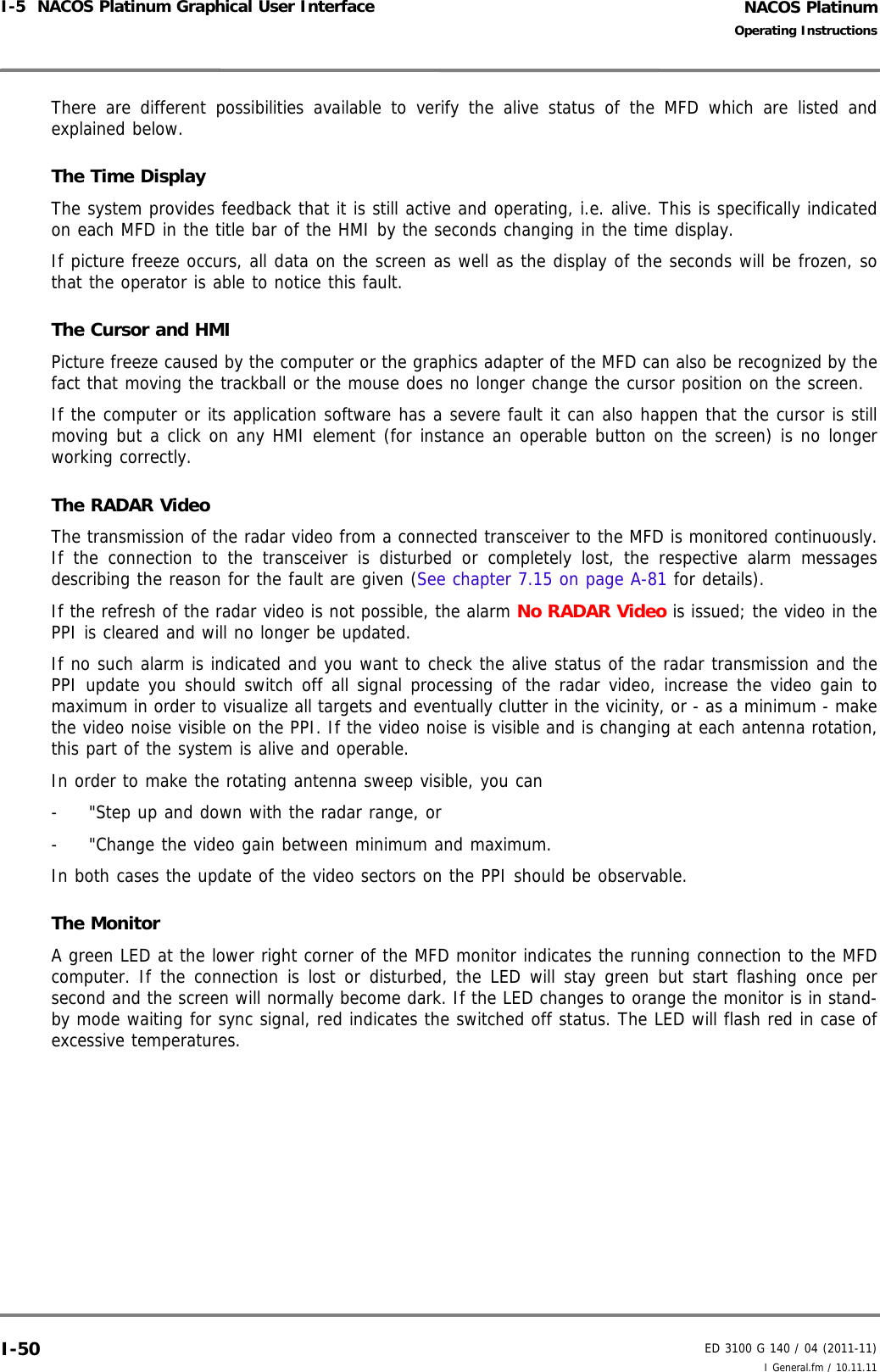 NACOS PlatinumED 3100 G 140 / 04 (2011-11)Operating InstructionsI-5  NACOS Platinum Graphical User Interface I General.fm / 10.11.11I-50There are different possibilities available to verify the alive status of the MFD which are listed andexplained below.The Time DisplayThe system provides feedback that it is still active and operating, i.e. alive. This is specifically indicatedon each MFD in the title bar of the HMI by the seconds changing in the time display.If picture freeze occurs, all data on the screen as well as the display of the seconds will be frozen, sothat the operator is able to notice this fault.The Cursor and HMIPicture freeze caused by the computer or the graphics adapter of the MFD can also be recognized by thefact that moving the trackball or the mouse does no longer change the cursor position on the screen.If the computer or its application software has a severe fault it can also happen that the cursor is stillmoving but a click on any HMI element (for instance an operable button on the screen) is no longerworking correctly.The RADAR VideoThe transmission of the radar video from a connected transceiver to the MFD is monitored continuously.If the connection to the transceiver is disturbed or completely lost, the respective alarm messagesdescribing the reason for the fault are given (See chapter 7.15 on page A-81 for details).If the refresh of the radar video is not possible, the alarm No RADAR Video is issued; the video in thePPI is cleared and will no longer be updated.If no such alarm is indicated and you want to check the alive status of the radar transmission and thePPI update you should switch off all signal processing of the radar video, increase the video gain tomaximum in order to visualize all targets and eventually clutter in the vicinity, or - as a minimum - makethe video noise visible on the PPI. If the video noise is visible and is changing at each antenna rotation,this part of the system is alive and operable.In order to make the rotating antenna sweep visible, you can-  &quot;Step up and down with the radar range, or-  &quot;Change the video gain between minimum and maximum.In both cases the update of the video sectors on the PPI should be observable.The MonitorA green LED at the lower right corner of the MFD monitor indicates the running connection to the MFDcomputer. If the connection is lost or disturbed, the LED will stay green but start flashing once persecond and the screen will normally become dark. If the LED changes to orange the monitor is in stand-by mode waiting for sync signal, red indicates the switched off status. The LED will flash red in case ofexcessive temperatures.
