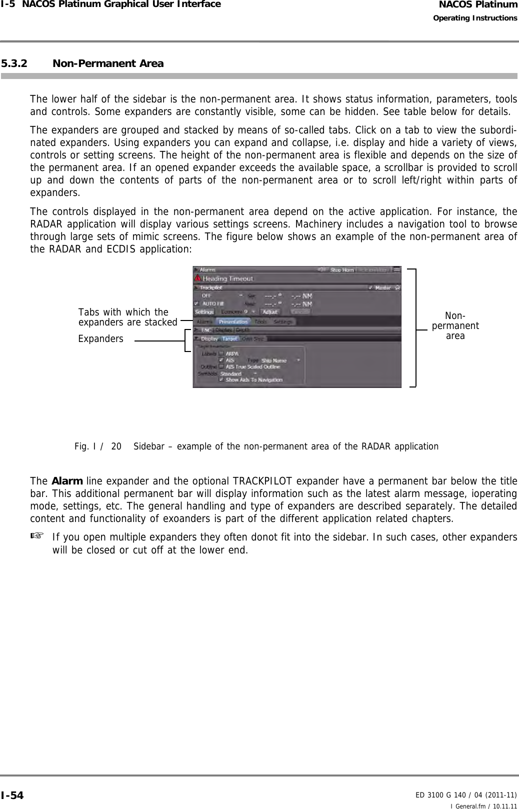 NACOS PlatinumED 3100 G 140 / 04 (2011-11)Operating InstructionsI-5  NACOS Platinum Graphical User Interface I General.fm / 10.11.11I-545.3.2 Non-Permanent AreaThe lower half of the sidebar is the non-permanent area. It shows status information, parameters, toolsand controls. Some expanders are constantly visible, some can be hidden. See table below for details.The expanders are grouped and stacked by means of so-called tabs. Click on a tab to view the subordi-nated expanders. Using expanders you can expand and collapse, i.e. display and hide a variety of views,controls or setting screens. The height of the non-permanent area is flexible and depends on the size ofthe permanent area. If an opened expander exceeds the available space, a scrollbar is provided to scrollup and down the contents of parts of the non-permanent area or to scroll left/right within parts ofexpanders.The controls displayed in the non-permanent area depend on the active application. For instance, theRADAR application will display various settings screens. Machinery includes a navigation tool to browsethrough large sets of mimic screens. The figure below shows an example of the non-permanent area ofthe RADAR and ECDIS application:  Fig. I /  20 Sidebar – example of the non-permanent area of the RADAR applicationThe Alarm line expander and the optional TRACKPILOT expander have a permanent bar below the titlebar. This additional permanent bar will display information such as the latest alarm message, ioperatingmode, settings, etc. The general handling and type of expanders are described separately. The detailedcontent and functionality of exoanders is part of the different application related chapters.☞  If you open multiple expanders they often donot fit into the sidebar. In such cases, other expanderswill be closed or cut off at the lower end.Tabs with which the expanders are stackedExpandersNon-permanent area