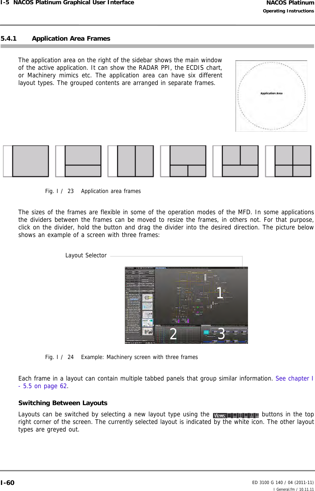 NACOS PlatinumED 3100 G 140 / 04 (2011-11)Operating InstructionsI-5  NACOS Platinum Graphical User Interface I General.fm / 10.11.11I-605.4.1 Application Area FramesThe application area on the right of the sidebar shows the main windowof the active application. It can show the RADAR PPI, the ECDIS chart,or Machinery mimics etc. The application area can have six differentlayout types. The grouped contents are arranged in separate frames.Fig. I /  23 Application area framesThe sizes of the frames are flexible in some of the operation modes of the MFD. In some applicationsthe dividers between the frames can be moved to resize the frames, in others not. For that purpose,click on the divider, hold the button and drag the divider into the desired direction. The picture belowshows an example of a screen with three frames:Fig. I /  24 Example: Machinery screen with three framesEach frame in a layout can contain multiple tabbed panels that group similar information. See chapter I- 5.5 on page 62. Switching Between LayoutsLayouts can be switched by selecting a new layout type using the   buttons in the topright corner of the screen. The currently selected layout is indicated by the white icon. The other layouttypes are greyed out. 123Layout Selector