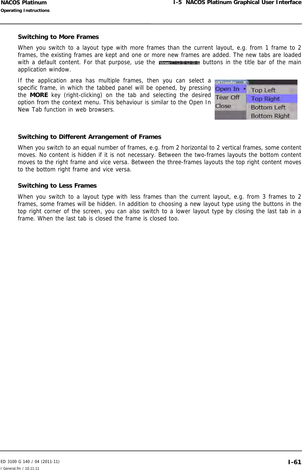 ED 3100 G 140 / 04 (2011-11)Operating InstructionsI-5  NACOS Platinum Graphical User InterfaceI General.fm / 10.11.11 I-61NACOS PlatinumSwitching to More Frames When you switch to a layout type with more frames than the current layout, e.g. from 1 frame to 2frames, the existing frames are kept and one or more new frames are added. The new tabs are loadedwith a default content. For that purpose, use the   buttons in the title bar of the mainapplication window.If the application area has multiple frames, then you can select aspecific frame, in which the tabbed panel will be opened, by pressingthe  MORE key (right-clicking) on the tab and selecting the desiredoption from the context menu. This behaviour is similar to the Open InNew Tab function in web browsers. Switching to Different Arrangement of Frames When you switch to an equal number of frames, e.g. from 2 horizontal to 2 vertical frames, some contentmoves. No content is hidden if it is not necessary. Between the two-frames layouts the bottom contentmoves to the right frame and vice versa. Between the three-frames layouts the top right content movesto the bottom right frame and vice versa.Switching to Less FramesWhen you switch to a layout type with less frames than the current layout, e.g. from 3 frames to 2frames, some frames will be hidden. In addition to choosing a new layout type using the buttons in thetop right corner of the screen, you can also switch to a lower layout type by closing the last tab in aframe. When the last tab is closed the frame is closed too. 