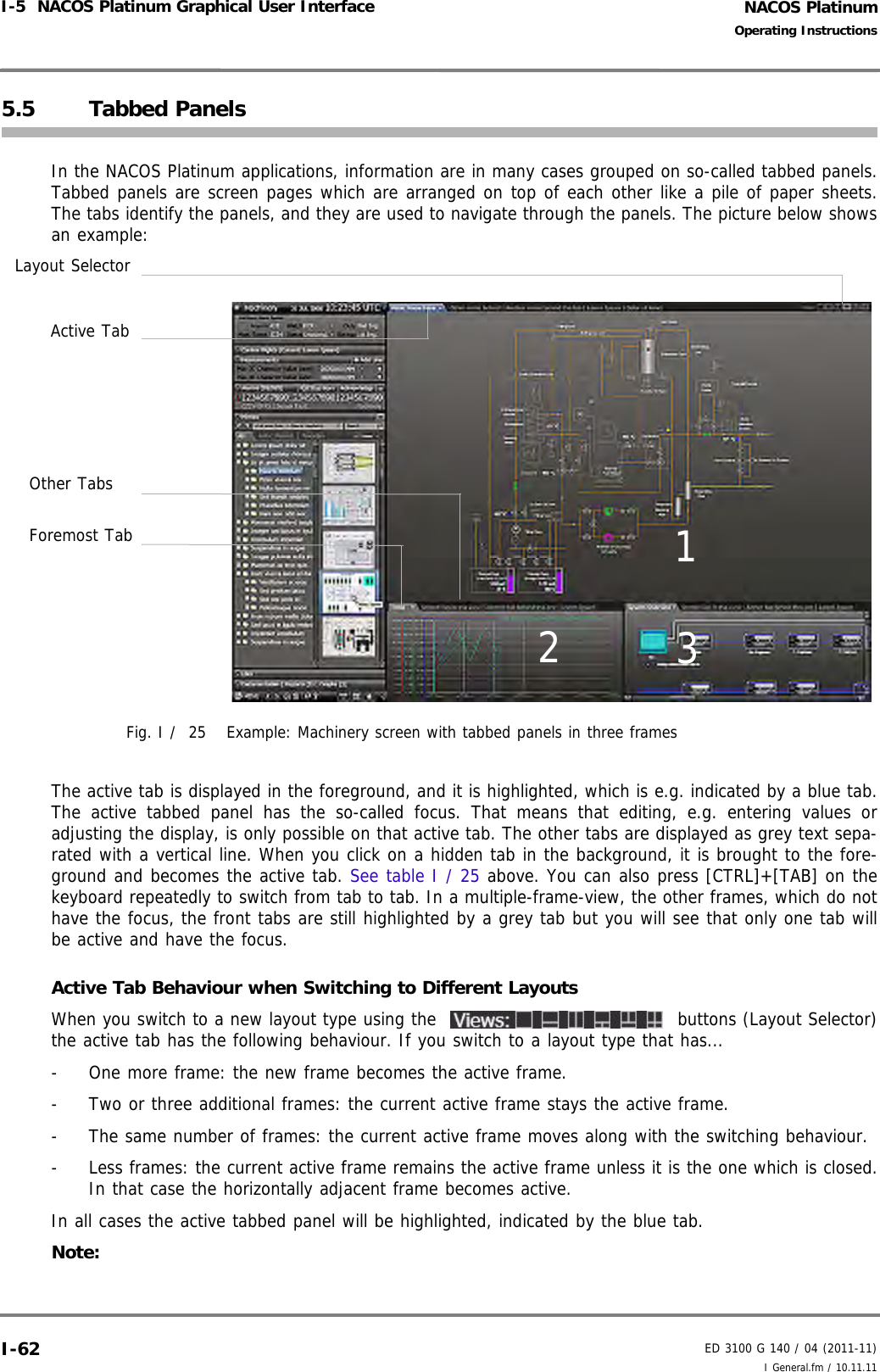 NACOS PlatinumED 3100 G 140 / 04 (2011-11)Operating InstructionsI-5  NACOS Platinum Graphical User Interface I General.fm / 10.11.11I-625.5 Tabbed PanelsIn the NACOS Platinum applications, information are in many cases grouped on so-called tabbed panels.Tabbed panels are screen pages which are arranged on top of each other like a pile of paper sheets.The tabs identify the panels, and they are used to navigate through the panels. The picture below showsan example: Fig. I /  25 Example: Machinery screen with tabbed panels in three framesThe active tab is displayed in the foreground, and it is highlighted, which is e.g. indicated by a blue tab.The active tabbed panel has the so-called focus. That means that editing, e.g. entering values oradjusting the display, is only possible on that active tab. The other tabs are displayed as grey text sepa-rated with a vertical line. When you click on a hidden tab in the background, it is brought to the fore-ground and becomes the active tab. See table I / 25 above. You can also press [CTRL]+[TAB] on thekeyboard repeatedly to switch from tab to tab. In a multiple-frame-view, the other frames, which do nothave the focus, the front tabs are still highlighted by a grey tab but you will see that only one tab willbe active and have the focus. Active Tab Behaviour when Switching to Different LayoutsWhen you switch to a new layout type using the   buttons (Layout Selector)the active tab has the following behaviour. If you switch to a layout type that has...-  One more frame: the new frame becomes the active frame.-  Two or three additional frames: the current active frame stays the active frame.-  The same number of frames: the current active frame moves along with the switching behaviour.-  Less frames: the current active frame remains the active frame unless it is the one which is closed.In that case the horizontally adjacent frame becomes active.In all cases the active tabbed panel will be highlighted, indicated by the blue tab.Note:Active TabForemost TabOther Tabs123Layout Selector