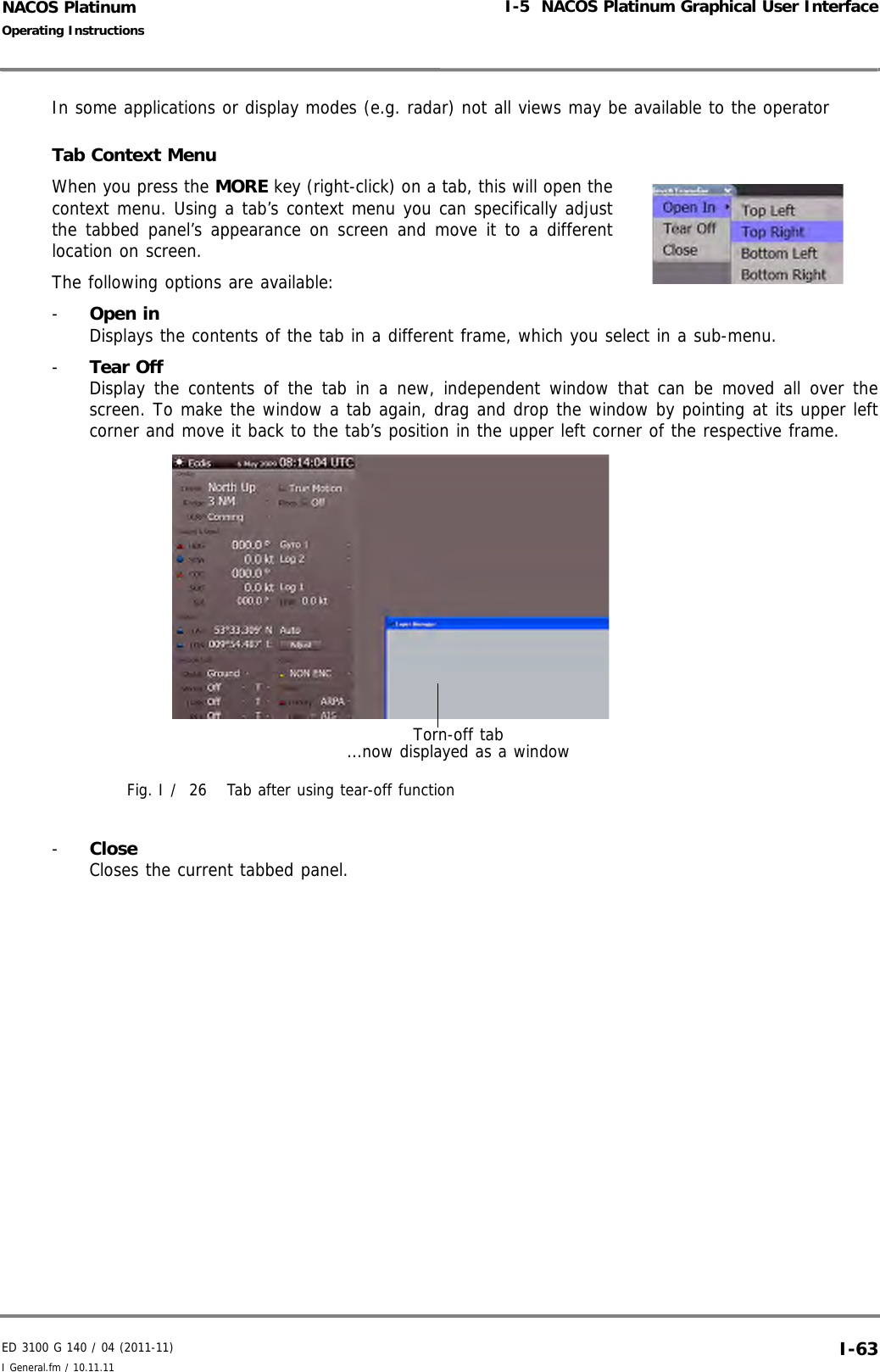 ED 3100 G 140 / 04 (2011-11)Operating InstructionsI-5  NACOS Platinum Graphical User InterfaceI General.fm / 10.11.11 I-63NACOS PlatinumIn some applications or display modes (e.g. radar) not all views may be available to the operatorTab Context Menu When you press the MORE key (right-click) on a tab, this will open thecontext menu. Using a tab’s context menu you can specifically adjustthe tabbed panel’s appearance on screen and move it to a differentlocation on screen. The following options are available:-  Open in Displays the contents of the tab in a different frame, which you select in a sub-menu.-  Tear Off Display the contents of the tab in a new, independent window that can be moved all over thescreen. To make the window a tab again, drag and drop the window by pointing at its upper leftcorner and move it back to the tab’s position in the upper left corner of the respective frame.Fig. I /  26 Tab after using tear-off function-  CloseCloses the current tabbed panel.Torn-off tab ...now displayed as a window