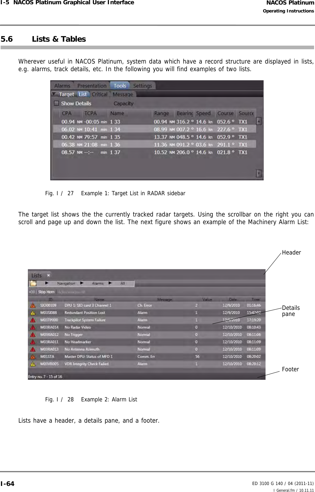 NACOS PlatinumED 3100 G 140 / 04 (2011-11)Operating InstructionsI-5  NACOS Platinum Graphical User Interface I General.fm / 10.11.11I-645.6 Lists &amp; TablesWherever useful in NACOS Platinum, system data which have a record structure are displayed in lists,e.g. alarms, track details, etc. In the following you will find examples of two lists.Fig. I /  27 Example 1: Target List in RADAR sidebarThe target list shows the the currently tracked radar targets. Using the scrollbar on the right you canscroll and page up and down the list. The next figure shows an example of the Machinery Alarm List: Fig. I /  28 Example 2: Alarm ListLists have a header, a details pane, and a footer. HeaderDetailspaneFooter