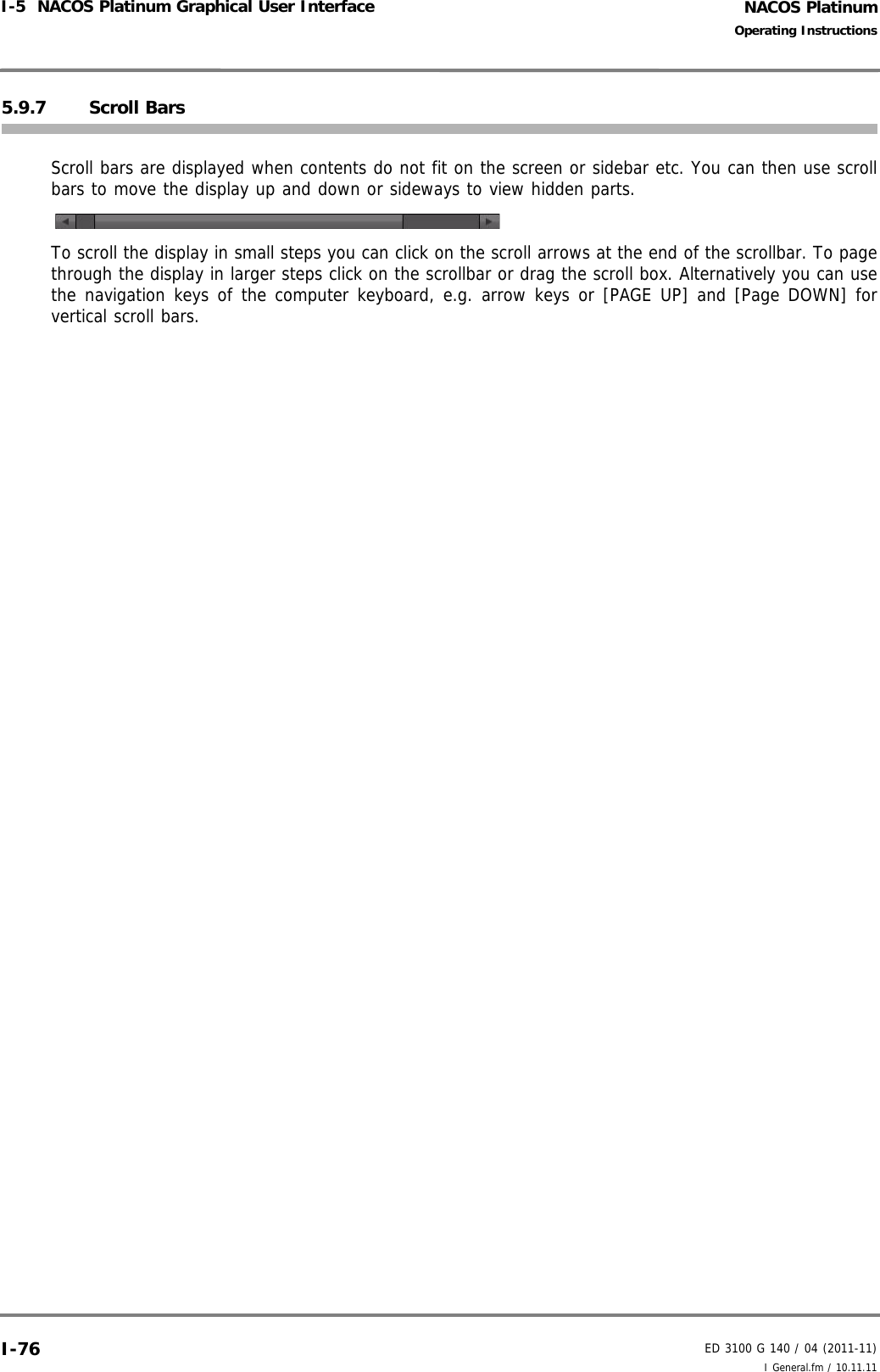 NACOS PlatinumED 3100 G 140 / 04 (2011-11)Operating InstructionsI-5  NACOS Platinum Graphical User Interface I General.fm / 10.11.11I-765.9.7 Scroll BarsScroll bars are displayed when contents do not fit on the screen or sidebar etc. You can then use scrollbars to move the display up and down or sideways to view hidden parts. To scroll the display in small steps you can click on the scroll arrows at the end of the scrollbar. To pagethrough the display in larger steps click on the scrollbar or drag the scroll box. Alternatively you can usethe navigation keys of the computer keyboard, e.g. arrow keys or [PAGE UP] and [Page DOWN] forvertical scroll bars.