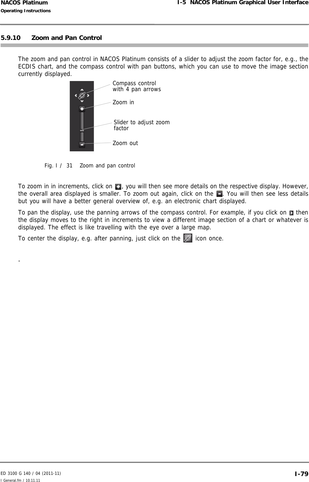 ED 3100 G 140 / 04 (2011-11)Operating InstructionsI-5  NACOS Platinum Graphical User InterfaceI General.fm / 10.11.11 I-79NACOS Platinum5.9.10 Zoom and Pan Control The zoom and pan control in NACOS Platinum consists of a slider to adjust the zoom factor for, e.g., theECDIS chart, and the compass control with pan buttons, which you can use to move the image sectioncurrently displayed.Fig. I /  31 Zoom and pan controlTo zoom in in increments, click on  , you will then see more details on the respective display. However,the overall area displayed is smaller. To zoom out again, click on the  . You will then see less detailsbut you will have a better general overview of, e.g. an electronic chart displayed.To pan the display, use the panning arrows of the compass control. For example, if you click on   thenthe display moves to the right in increments to view a different image section of a chart or whatever isdisplayed. The effect is like travelling with the eye over a large map.To center the display, e.g. after panning, just click on the   icon once. - Compass control with 4 pan arrowsSlider to adjust zoom factorZoom inZoom out