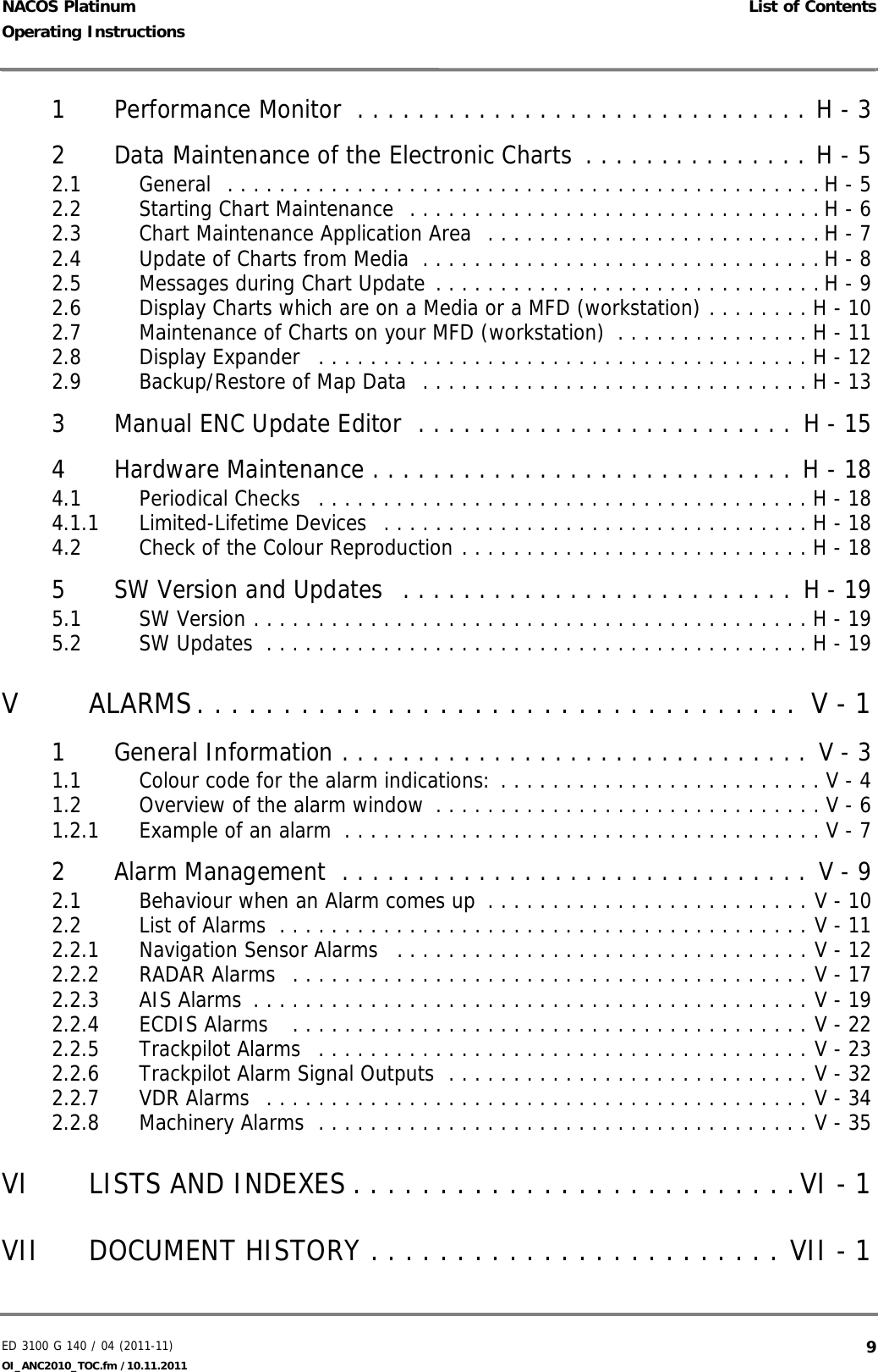 ED 3100 G 140 / 04 (2011-11)Operating Instructions List of ContentsOI_ANC2010_TOC.fm /10.11.2011  9NACOS Platinum1 Performance Monitor  . . . . . . . . . . . . . . . . . . . . . . . . . . . . . . H - 32 Data Maintenance of the Electronic Charts  . . . . . . . . . . . . . . . H - 52.1 General  . . . . . . . . . . . . . . . . . . . . . . . . . . . . . . . . . . . . . . . . . . . . . . H - 52.2 Starting Chart Maintenance  . . . . . . . . . . . . . . . . . . . . . . . . . . . . . . . . H - 62.3 Chart Maintenance Application Area  . . . . . . . . . . . . . . . . . . . . . . . . . . H - 72.4 Update of Charts from Media  . . . . . . . . . . . . . . . . . . . . . . . . . . . . . . . H - 82.5 Messages during Chart Update . . . . . . . . . . . . . . . . . . . . . . . . . . . . . . H - 92.6 Display Charts which are on a Media or a MFD (workstation) . . . . . . . . H - 102.7 Maintenance of Charts on your MFD (workstation)  . . . . . . . . . . . . . . . H - 112.8 Display Expander   . . . . . . . . . . . . . . . . . . . . . . . . . . . . . . . . . . . . . . H - 122.9 Backup/Restore of Map Data  . . . . . . . . . . . . . . . . . . . . . . . . . . . . . . H - 133 Manual ENC Update Editor  . . . . . . . . . . . . . . . . . . . . . . . . . H - 154 Hardware Maintenance . . . . . . . . . . . . . . . . . . . . . . . . . . . . H - 184.1 Periodical Checks   . . . . . . . . . . . . . . . . . . . . . . . . . . . . . . . . . . . . . . H - 184.1.1 Limited-Lifetime Devices  . . . . . . . . . . . . . . . . . . . . . . . . . . . . . . . . . H - 184.2 Check of the Colour Reproduction . . . . . . . . . . . . . . . . . . . . . . . . . . . H - 185 SW Version and Updates  . . . . . . . . . . . . . . . . . . . . . . . . . . H - 195.1 SW Version . . . . . . . . . . . . . . . . . . . . . . . . . . . . . . . . . . . . . . . . . . . H - 195.2 SW Updates  . . . . . . . . . . . . . . . . . . . . . . . . . . . . . . . . . . . . . . . . . . H - 19V ALARMS. . . . . . . . . . . . . . . . . . . . . . . . . . . . . . . . . . .  V - 11 General Information . . . . . . . . . . . . . . . . . . . . . . . . . . . . . . .  V - 31.1 Colour code for the alarm indications: . . . . . . . . . . . . . . . . . . . . . . . . . V - 41.2 Overview of the alarm window  . . . . . . . . . . . . . . . . . . . . . . . . . . . . . . V - 61.2.1 Example of an alarm  . . . . . . . . . . . . . . . . . . . . . . . . . . . . . . . . . . . . . V - 72 Alarm Management  . . . . . . . . . . . . . . . . . . . . . . . . . . . . . . . V - 92.1 Behaviour when an Alarm comes up  . . . . . . . . . . . . . . . . . . . . . . . . . V - 102.2 List of Alarms  . . . . . . . . . . . . . . . . . . . . . . . . . . . . . . . . . . . . . . . . . V - 112.2.1 Navigation Sensor Alarms   . . . . . . . . . . . . . . . . . . . . . . . . . . . . . . . . V - 122.2.2 RADAR Alarms  . . . . . . . . . . . . . . . . . . . . . . . . . . . . . . . . . . . . . . . . V - 172.2.3 AIS Alarms  . . . . . . . . . . . . . . . . . . . . . . . . . . . . . . . . . . . . . . . . . . . V - 192.2.4 ECDIS Alarms   . . . . . . . . . . . . . . . . . . . . . . . . . . . . . . . . . . . . . . . . V - 222.2.5 Trackpilot Alarms  . . . . . . . . . . . . . . . . . . . . . . . . . . . . . . . . . . . . . . V - 232.2.6 Trackpilot Alarm Signal Outputs  . . . . . . . . . . . . . . . . . . . . . . . . . . . . V - 322.2.7 VDR Alarms  . . . . . . . . . . . . . . . . . . . . . . . . . . . . . . . . . . . . . . . . . . V - 342.2.8 Machinery Alarms  . . . . . . . . . . . . . . . . . . . . . . . . . . . . . . . . . . . . . . V - 35VI LISTS AND INDEXES . . . . . . . . . . . . . . . . . . . . . . . . . .VI - 1VII DOCUMENT HISTORY . . . . . . . . . . . . . . . . . . . . . . . . VII - 1