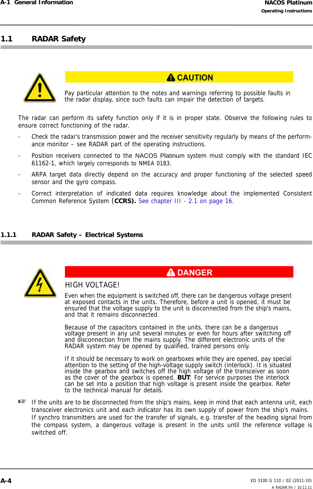 NACOS PlatinumED 3100 G 110 / 02 (2011-10)Operating InstructionsA-1  General Information A RADAR.fm / 10.11.11A-41.1 RADAR SafetyThe radar can perform its safety function only if it is in proper state. Observe the following rules toensure correct functioning of the radar.-  Check the radar’s transmission power and the receiver sensitivity regularly by means of the perform-ance monitor – see RADAR part of the operating instructions.-  Position receivers connected to the NACOS Platinum system must comply with the standard IEC61162-1, which largely corresponds to NMEA 0183.-  ARPA target data directly depend on the accuracy and proper functioning of the selected speedsensor and the gyro compass.- Correct interpretation of indicated data requires knowledge about the implemented ConsistentCommon Reference System (CCRS). See chapter III - 2.1 on page 16.1.1.1 RADAR Safety – Electrical Systems☞  If the units are to be disconnected from the ship&apos;s mains, keep in mind that each antenna unit, eachtransceiver electronics unit and each indicator has its own supply of power from the ship&apos;s mains.If synchro transmitters are used for the transfer of signals, e.g. transfer of the heading signal fromthe compass system, a dangerous voltage is present in the units until the reference voltage isswitched off.Pay particular attention to the notes and warnings referring to possible faults in the radar display, since such faults can impair the detection of targets.HIGH VOLTAGE!Even when the equipment is switched off, there can be dangerous voltage present at exposed contacts in the units. Therefore, before a unit is opened, it must be ensured that the voltage supply to the unit is disconnected from the ship&apos;s mains, and that it remains disconnected.Because of the capacitors contained in the units, there can be a dangerous voltage present in any unit several minutes or even for hours after switching off and disconnection from the mains supply. The different electronic units of the RADAR system may be opened by qualified, trained persons only.If it should be necessary to work on gearboxes while they are opened, pay special attention to the setting of the high-voltage supply switch (interlock). It is situated inside the gearbox and switches off the high voltage of the transceiver as soon as the cover of the gearbox is opened. BUT: For service purposes the interlock can be set into a position that high voltage is present inside the gearbox. Refer to the technical manual for details.