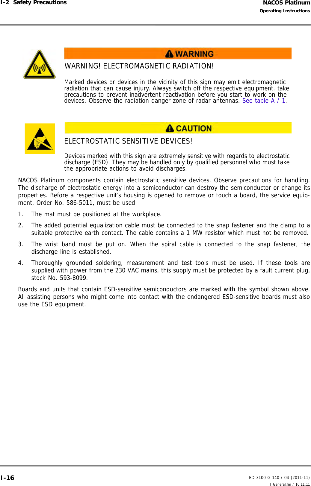 NACOS PlatinumED 3100 G 140 / 04 (2011-11)Operating InstructionsI-2  Safety Precautions I General.fm / 10.11.11I-16NACOS Platinum components contain electrostatic sensitive devices. Observe precautions for handling.The discharge of electrostatic energy into a semiconductor can destroy the semiconductor or change itsproperties. Before a respective unit’s housing is opened to remove or touch a board, the service equip-ment, Order No. 586-5011, must be used: 1. The mat must be positioned at the workplace.2. The added potential equalization cable must be connected to the snap fastener and the clamp to asuitable protective earth contact. The cable contains a 1 MW resistor which must not be removed.3. The wrist band must be put on. When the spiral cable is connected to the snap fastener, thedischarge line is established.4. Thoroughly grounded soldering, measurement and test tools must be used. If these tools aresupplied with power from the 230 VAC mains, this supply must be protected by a fault current plug,stock No. 593-8099.Boards and units that contain ESD-sensitive semiconductors are marked with the symbol shown above.All assisting persons who might come into contact with the endangered ESD-sensitive boards must alsouse the ESD equipment.WARNING! ELECTROMAGNETIC RADIATION!Marked devices or devices in the vicinity of this sign may emit electromagnetic radiation that can cause injury. Always switch off the respective equipment. take precautions to prevent inadvertent reactivation before you start to work on the devices. Observe the radiation danger zone of radar antennas. See table A / 1. ELECTROSTATIC SENSITIVE DEVICES!Devices marked with this sign are extremely sensitive with regards to electrostatic discharge (ESD). They may be handled only by qualified personnel who must take the appropriate actions to avoid discharges. 