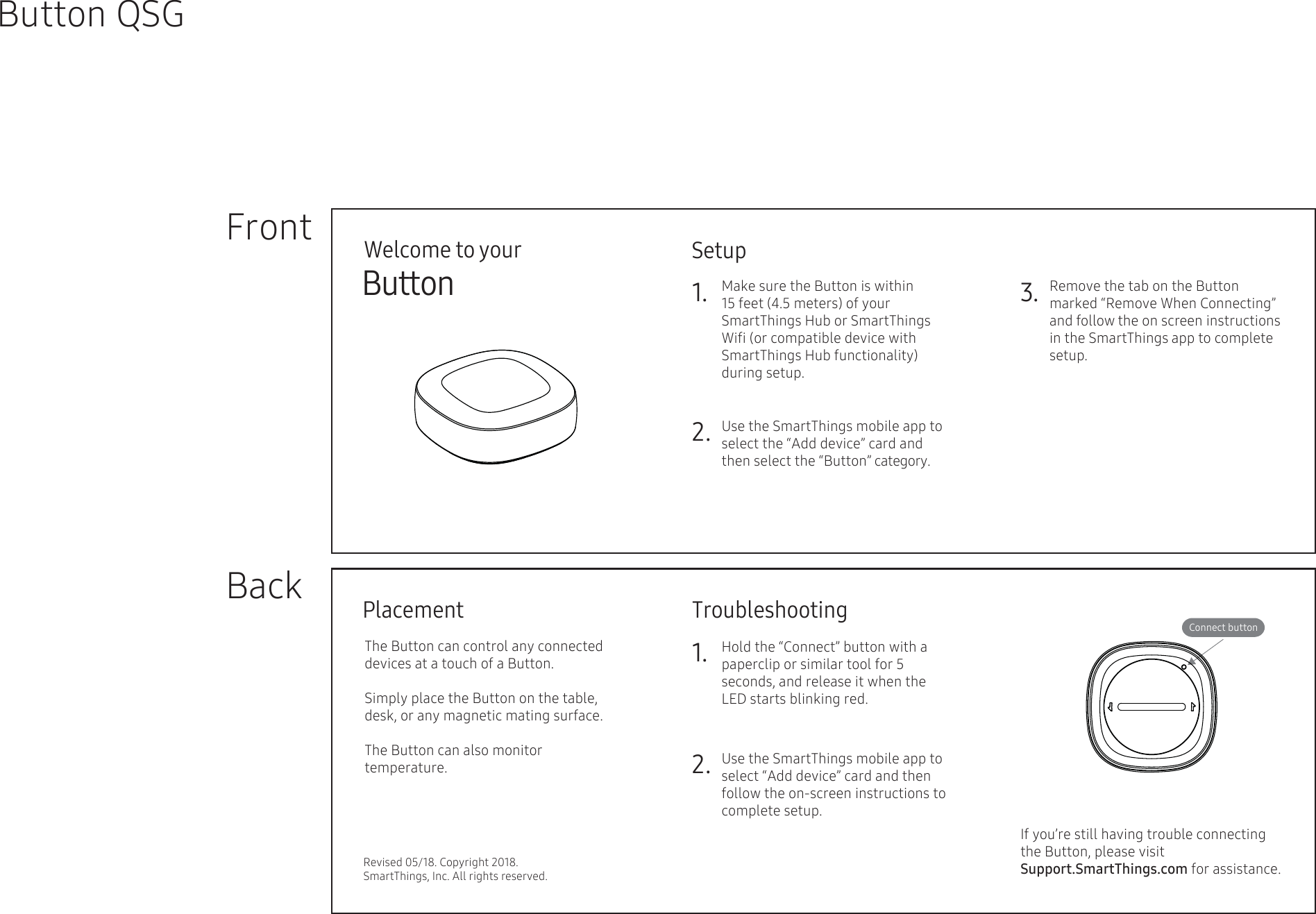 Welcome to yourButton   FrontBackButton QSGConnect buttonSetupTroubleshootingRevised 05/18. Copyright 2018. SmartThings, Inc. All rights reserved.1.2. Use the SmartThings mobile app to select the “Add device” card and then select the “Button” category.Make sure the Button is within 15 feet (4.5 meters) of your SmartThings Hub or SmartThings Wiﬁ (or compatible device with SmartThings Hub functionality) during setup.     3. Remove the tab on the Button marked “Remove When Connecting” and follow the on screen instructions in the SmartThings app to complete setup.   PlacementThe Button can control any connected devices at a touch of a Button.Simply place the Button on the table,  desk, or any magnetic mating surface.The Button can also monitor  temperature.1.2.Hold the “Connect” button with a paperclip or similar tool for 5  seconds, and release it when the  LED starts blinking red.Use the SmartThings mobile app to select “Add device” card and then follow the on-screen instructions to complete setup.If you’re still having trouble connecting the Button, please visit                           Support.SmartThings.com for assistance.