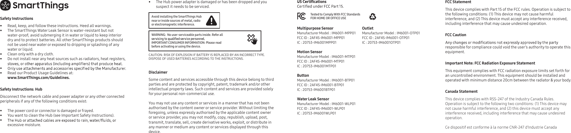 FCC Statement  This device complies with Part 15 of the FCC rules. Operation is subject to the following conditions: (1) This device may not cause harmful interference, and (2) This device must accept any interference received, including interference that may cause undesired operation. FCC Caution responsible for compliance could void the user’s authority to operate this equipment. Important Note: FCC Radiation Exposure Statement This equipment complies with FCC radiation exposure limits set forth for an uncontrolled environment. This equipment should be installed and operated with minimum distance 20cm between the radiator &amp; your body.Canada StatementThis device complies with RSS-247 of the Industry Canada Rules. Operation is subject to the following two conditions: (1) This device may not cause harmful interference, and (2) this device must accept any interference received, including interference that may cause undesired operation. Ce dispositif est conforme à la norme CNR-247 d’Industrie Canada Safety Instructions•  Read, keep, and follow these instructions. Heed all warnings.•  The SmartThings Water Leak Sensor is water-resistant but not water-proof; avoid submerging it in water or liquid to keep interior dry and to protect batteries. All other SmartThings products should not be used near water or exposed to dripping or splashing of any water or liquid.•  Clean only with a dry cloth.•  Do not install near any heat sources such as radiators, heat registers, • •  Read our Product Usage Guidelines at:www.SmartThings.com/Guidelines. Safety Instructions: Hub Disconnect the network cable and power adapter or any other connected peripherals if any of the following conditions exist:           •  The power cord or connector is damaged or frayed. •  You want to clean the Hub (see Important Safety Instructions). • excessive moisture. •  The Hub power adapter is damaged or has been dropped and you suspect it needs to be serviced. Disclaimer     Some content and services accessible through this device belong to third parties and are protected by copyright, patent, trademark and/or other intellectual property laws. Such content and services are provided solely for your personal non-commercial use. You may not use any content or services in a manner that has not been authorised by the content owner or service provider. Without limiting the foregoing, unless expressly authorised by the applicable content owner or service provider, you may not modify, copy, republish, upload, post, Avoid installing the SmartThings Hub near or inside sources of metal, radio or electromagnetic interference.CAUTION: RISK OF EXPLOSION IF BATTERY IS REPLACED BY AN INCORRECT TYPE. DISPOSE OF USED BATTERIES ACCORDING TO THE INSTRUCTIONS. WARNING:  No user-serviceable parts inside. Refer all IMPORTANT CONSUMER INFORMATION: Please read before activating or using the device.transmit, translate, sell, create derivative works, exploit, or distribute in any manner or medium any content or services displayed through this device. Tested to Comply With FCC Standards FOR HOME OR OFFICE USEMultipurpose SensorManufacturer Model : IM6001-MPP01FCC ID : 2AF4S-IM6001-MPP01IC : 20753-IM6001MPP01Motion SensorManufacturer Model : IM6001-MTP01 FCC ID : 2AF4S-IM6001-MTP01IC : 20753-IM6001MTP01ButtonManufacturer Model : IM6001-BTP01FCC ID : 2AF4S-IM6001-BTP01IC : 20753-IM6001BTP01Water Leak SensorManufacturer Model : IM6001-WLP01 FCC ID : 2AF4S-IM6001-WLP01IC : 20753-IM6001WLP01OutletManufacturer Model : IM6001-OTP01FCC ID : 2AF4S-IM6001-OTP01IC : 20753-IM6001OTP01