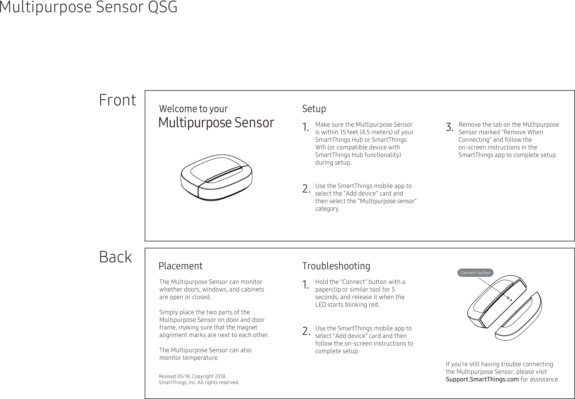 Setup1. Make sure the Multipurpose Sensor  is within 15 feet (4.5 meters) of your SmartThings Hub or SmartThings Wiﬁ (or compatible device with SmartThings Hub functionality) during setup.    FrontBackMultipurpose Sensor QSGMultipurpose Sensor 3.2.Connect buttonTroubleshooting1.2.PlacementRevised 05/18. Copyright 2018. SmartThings, Inc. All rights reserved.If you’re still having trouble connecting the Multipurpose Sensor, please visit Support.SmartThings.com for assistance.Remove the tab on the Multipurpose Sensor marked “Remove When Connecting” and follow the on-screen instructions in the   SmartThings app to complete setup.  Use the SmartThings mobile app to select the “Add device” card and then select the “Multipurpose sensor” category.The Multipurpose Sensor can monitor whether doors, windows, and cabinets are open or closed.Simply place the two parts of the        Multipurpose Sensor on door and door frame, making sure that the magnet alignment marks are next to each other. The Multipurpose Sensor can also       monitor temperature.Hold the “Connect” button with a paperclip or similar tool for 5 seconds, and release it when the  LED starts blinking red.    Use the SmartThings mobile app to select “Add device” card and then follow the on-screen instructions to complete setup.