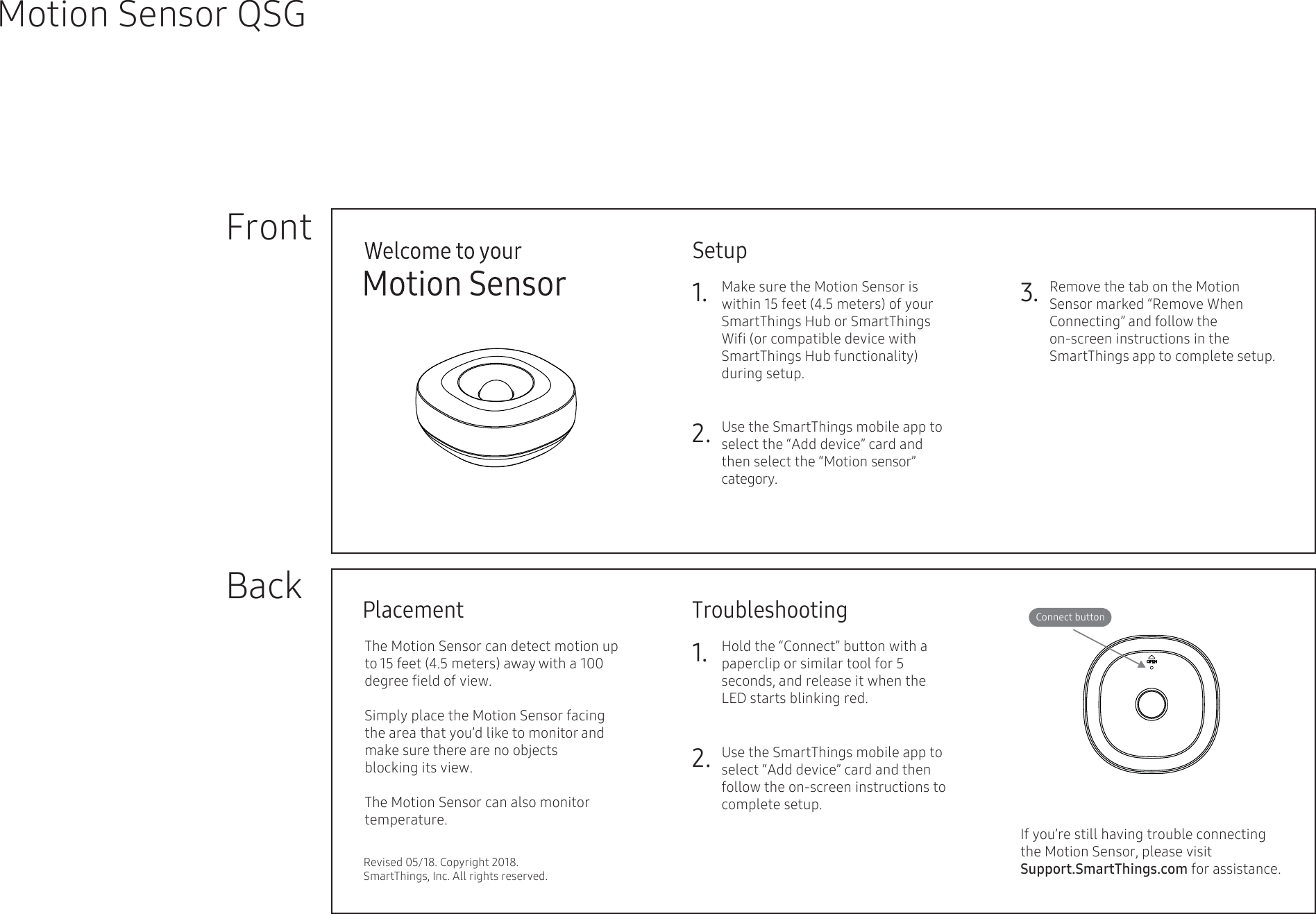 Setup1. 2.FrontBackMotion Sensor QSGTroubleshooting1.2.3.Connect buttonPlacementRevised 05/18. Copyright 2018. SmartThings, Inc. All rights reserved.Make sure the Motion Sensor is within 15 feet (4.5 meters) of your SmartThings Hub or SmartThings Wiﬁ (or compatible device with SmartThings Hub functionality) during setup.     Use the SmartThings mobile app to select the “Add device” card and then select the “Motion sensor” category.Remove the tab on the Motion Sensor marked “Remove When Connecting” and follow the on-screen instructions in the   SmartThings app to complete setup.       The Motion Sensor can detect motion up to 15 feet (4.5 meters) away with a 100 degree ﬁeld of view. Simply place the Motion Sensor facing the area that you’d like to monitor and make sure there are no objects          blocking its view. The Motion Sensor can also monitor temperature.  Hold the “Connect” button with a paperclip or similar tool for 5 seconds, and release it when the  LED starts blinking red.  Use the SmartThings mobile app to select “Add device” card and then follow the on-screen instructions to complete setup.If you’re still having trouble connecting the Motion Sensor, please visit Support.SmartThings.com for assistance.