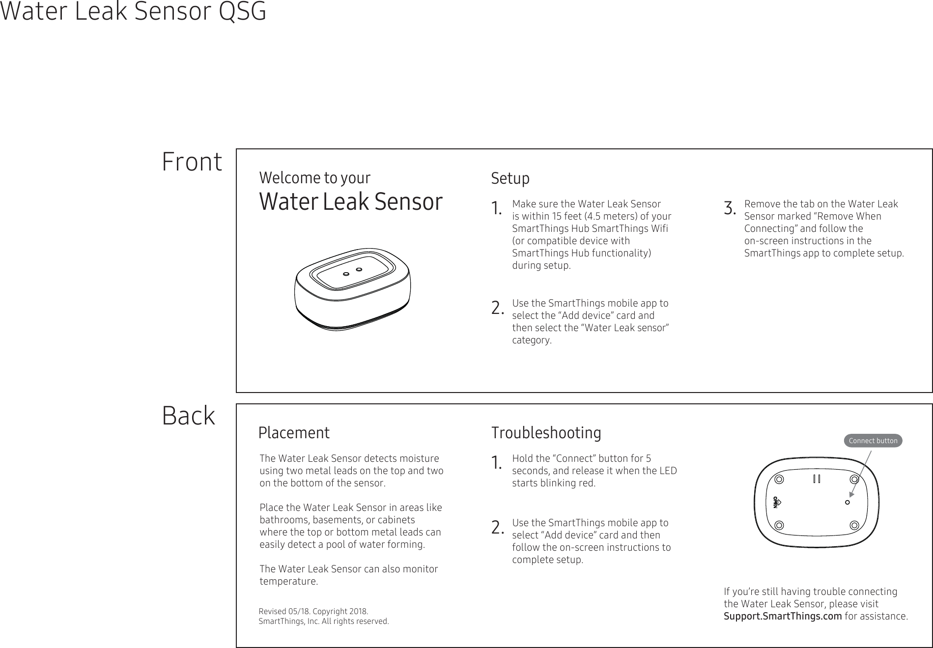 Welcome to yourWater Leak SensorSetup1.FrontBackWater Leak Sensor QSG3.2.Troubleshooting1.2.Connect buttonPlacementRevised 05/18. Copyright 2018. SmartThings, Inc. All rights reserved.Hold the “Connect” button for 5 seconds, and release it when the LED starts blinking red.   Use the SmartThings mobile app to select “Add device” card and then follow the on-screen instructions to complete setup.Use the SmartThings mobile app to select the “Add device” card and then select the “Water Leak sensor” category.The Water Leak Sensor detects moisture using two metal leads on the top and two on the bottom of the sensor. Place the Water Leak Sensor in areas like bathrooms, basements, or cabinets where the top or bottom metal leads can easily detect a pool of water forming.The Water Leak Sensor can also monitor temperature.Make sure the Water Leak Sensor        is within 15 feet (4.5 meters) of your SmartThings Hub SmartThings Wiﬁ (or compatible device with       SmartThings Hub functionality) during setup.   Remove the tab on the Water Leak Sensor marked “Remove When  Connecting” and follow the  on-screen instructions in the   SmartThings app to complete setup. If you’re still having trouble connecting the Water Leak Sensor, please visit Support.SmartThings.com for assistance.