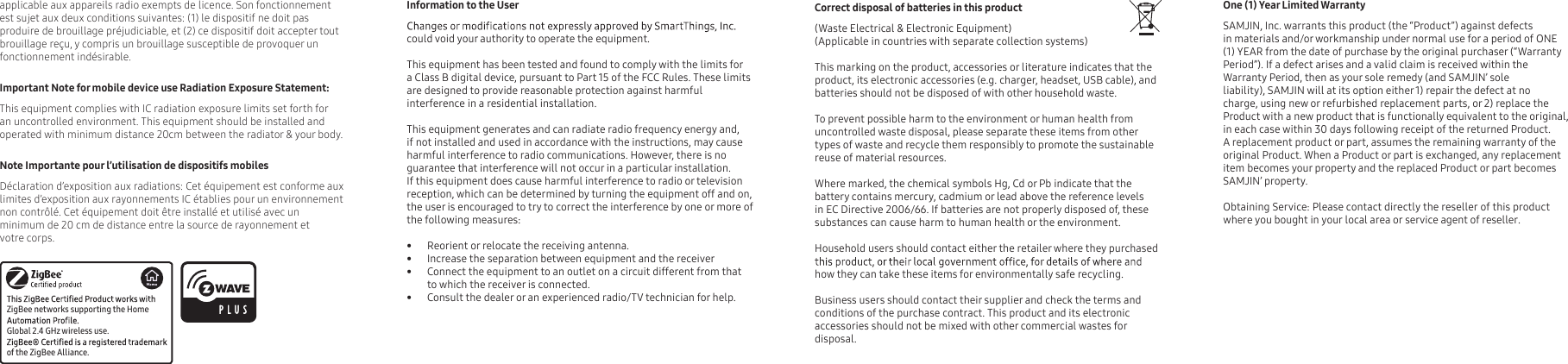   One (1) Year Limited Warranty  SAMJIN, Inc. warrants this product (the “Product”) against defects in materials and/or workmanship under normal use for a period of ONE (1) YEAR from the date of purchase by the original purchaser (“Warranty Period”). If a defect arises and a valid claim is received within the Warranty Period, then as your sole remedy (and SAMJIN’ soleliability), SAMJIN will at its option either 1) repair the defect at no charge, using new or refurbished replacement parts, or 2) replace the Product with a new product that is functionally equivalent to the original, in each case within 30 days following receipt of the returned Product. A replacement product or part, assumes the remaining warranty of the original Product. When a Product or part is exchanged, any replacement item becomes your property and the replaced Product or part becomes SAMJIN’ property. Obtaining Service: Please contact directly the reseller of this product  where you bought in your local area or service agent of reseller.  Correct disposal of batteries in this product     (Waste Electrical &amp; Electronic Equipment)(Applicable in countries with separate collection systems)      This marking on the product, accessories or literature indicates that the product, its electronic accessories (e.g. charger, headset, USB cable), and batteries should not be disposed of with other household waste. To prevent possible harm to the environment or human health from uncontrolled waste disposal, please separate these items from other types of waste and recycle them responsibly to promote the sustainable reuse of material resources.      Where marked, the chemical symbols Hg, Cd or Pb indicate that the battery contains mercury, cadmium or lead above the reference levels in EC Directive 2006/66. If batteries are not properly disposed of, these substances can cause harm to human health or the environment.Household users should contact either the retailer where they purchased how they can take these items for environmentally safe recycling.     Business users should contact their supplier and check the terms and conditions of the purchase contract. This product and its electronic accessories should not be mixed with other commercial wastes for disposal.applicable aux appareils radio exempts de licence. Son fonctionnement est sujet aux deux conditions suivantes: (1) le dispositif ne doit pas produire de brouillage préjudiciable, et (2) ce dispositif doit accepter tout brouillage reçu, y compris un brouillage susceptible de provoquer un fonctionnement indésirable.Important Note for mobile device use Radiation Exposure Statement:This equipment complies with IC radiation exposure limits set forth for an uncontrolled environment. This equipment should be installed and operated with minimum distance 20cm between the radiator &amp; your body.Note Importante pour l’utilisation de dispositifs mobilesDéclaration d’exposition aux radiations: Cet équipement est conforme aux limites d’exposition aux rayonnements IC établies pour un environnement non contrôlé. Cet équipement doit être installé et utilisé avec un minimum de 20 cm de distance entre la source de rayonnement et votre corps.ZigBee networks supporting the Home  Global 2.4 GHz wireless use.of the ZigBee Alliance.Information to the Usercould void your authority to operate the equipment.This equipment has been tested and found to comply with the limits for a Class B digital device, pursuant to Part 15 of the FCC Rules. These limits are designed to provide reasonable protection against harmful interference in a residential installation.This equipment generates and can radiate radio frequency energy and, if not installed and used in accordance with the instructions, may cause harmful interference to radio communications. However, there is no guarantee that interference will not occur in a particular installation. If this equipment does cause harmful interference to radio or television reception, which can be determined by turning the equipment off and on, the user is encouraged to try to correct the interference by one or more of the following measures:      •  Reorient or relocate the receiving antenna.•  Increase the separation between equipment and the receiver•  Connect the equipment to an outlet on a circuit different from that to which the receiver is connected.•  Consult the dealer or an experienced radio/TV technician for help. 