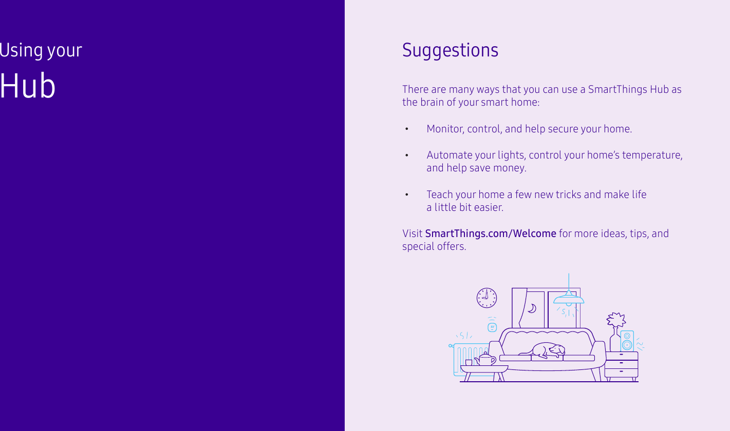 Using your HubSuggestionsThere are many ways that you can use a SmartThings Hub as the brain of your smart home:Automate your lights, control your home’s temperature, and help save money.Teach your home a few new tricks and make life a little bit easier.Monitor, control, and help secure your home.Visit SmartThings.com/Welcome for more ideas, tips, and special offers.