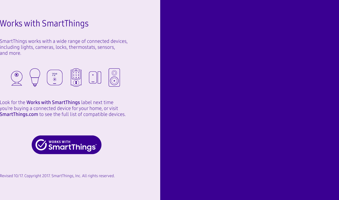 Works with SmartThingsSmartThings works with a wide range of connected devices, including lights, cameras, locks, thermostats, sensors, and more.Look for the Works with SmartThings label next time you’re buying a connected device for your home, or visit SmartThings.com to see the full list of compatible devices.Revised 10/17. Copyright 2017. SmartThings, Inc. All rights reserved. 72°