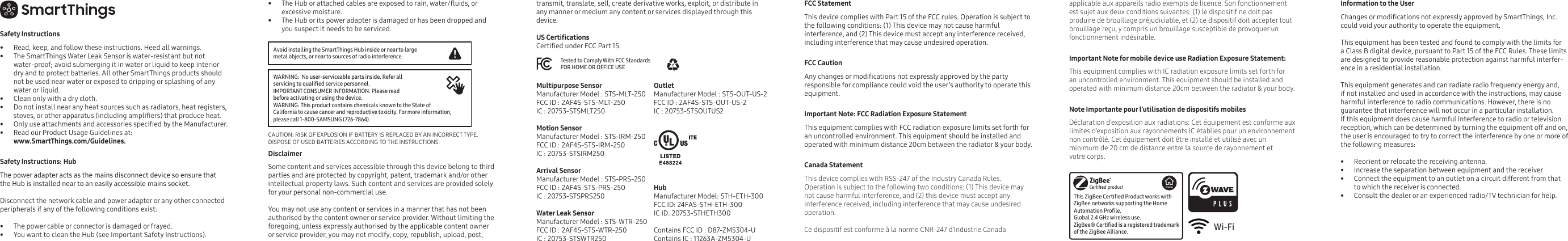 Safety Instructions•  Read, keep, and follow these instructions. Heed all warnings.•  The SmartThings Water Leak Sensor is water-resistant but not water-proof; avoid submerging it in water or liquid to keep interior dry and to protect batteries. All other SmartThings products should not be used near water or exposed to dripping or splashing of any water or liquid.•  Clean only with a dry cloth.•  Do not install near any heat sources such as radiators, heat registers, stoves, or other apparatus (including ampliers) that produce heat.•  Only use attachments and accessories specied by the Manufacturer.•  Read our Product Usage Guidelines at:www.SmartThings.com/Guidelines. Safety Instructions: Hub The power adapter acts as the mains disconnect device so ensure that the Hub is installed near to an easily accessible mains socket.Disconnect the network cable and power adapter or any other connected peripherals if any of the following conditions exist:           •  The power cable or connector is damaged or frayed. •  You want to clean the Hub (see Important Safety Instructions). •  The Hub or attached cables are exposed to rain, water/uids, or excessive moisture. •  The Hub or its power adapter is damaged or has been dropped and you suspect it needs to be serviced. transmit, translate, sell, create derivative works, exploit, or distribute in any manner or medium any content or services displayed through this device. FCC Statement  This device complies with Part 15 of the FCC rules. Operation is subject to the following conditions: (1) This device may not cause harmful interference, and (2) This device must accept any interference received, including interference that may cause undesired operation. FCC Caution Any changes or modications not expressly approved by the party responsible for compliance could void the user’s authority to operate this equipment. Important Note: FCC Radiation Exposure Statement This equipment complies with FCC radiation exposure limits set forth for an uncontrolled environment. This equipment should be installed and operated with minimum distance 20cm between the radiator &amp; your body.Canada StatementThis device complies with RSS-247 of the Industry Canada Rules. Operation is subject to the following two conditions: (1) This device may not cause harmful interference, and (2) this device must accept any interference received, including interference that may cause undesired operation. Ce dispositif est conforme à la norme CNR-247 d’Industrie Canada applicable aux appareils radio exempts de licence. Son fonctionnement est sujet aux deux conditions suivantes: (1) le dispositif ne doit pas produire de brouillage préjudiciable, et (2) ce dispositif doit accepter tout brouillage reçu, y compris un brouillage susceptible de provoquer un fonctionnement indésirable.Important Note for mobile device use Radiation Exposure Statement:This equipment complies with IC radiation exposure limits set forth for an uncontrolled environment. This equipment should be installed and operated with minimum distance 20cm between the radiator &amp; your body.Note Importante pour l’utilisation de dispositifs mobilesDéclaration d’exposition aux radiations: Cet équipement est conforme aux limites d’exposition aux rayonnements IC établies pour un environnement non contrôlé. Cet équipement doit être installé et utilisé avec un minimum de 20 cm de distance entre la source de rayonnement et votre corps.Disclaimer     Some content and services accessible through this device belong to third parties and are protected by copyright, patent, trademark and/or other intellectual property laws. Such content and services are provided solely for your personal non-commercial use. You may not use any content or services in a manner that has not been authorised by the content owner or service provider. Without limiting the foregoing, unless expressly authorised by the applicable content owner or service provider, you may not modify, copy, republish, upload, post, Avoid installing the SmartThings Hub inside or near to large metal objects, or near to sources of radio interference.CAUTION: RISK OF EXPLOSION IF BATTERY IS REPLACED BY AN INCORRECT TYPE. DISPOSE OF USED BATTERIES ACCORDING TO THE INSTRUCTIONS. WARNING:  No user-serviceable parts inside. Refer all servicing to qualied service personnel.IMPORTANT CONSUMER INFORMATION: Please read before activating or using the device.WARNING: This product contains chemicals known to the State of California to cause cancer and reproductive toxicity. For more information, please call 1-800-SAMSUNG (726-7864).Tested to Comply With FCC Standards FOR HOME OR OFFICE USEMultipurpose SensorManufacturer Model : STS-MLT-250FCC ID : 2AF4S-STS-MLT-250IC : 20753-STSMLT250Motion SensorManufacturer Model : STS-IRM-250 FCC ID : 2AF4S-STS-IRM-250IC : 20753-STSIRM250Arrival SensorManufacturer Model : STS-PRS-250FCC ID : 2AF4S-STS-PRS-250IC : 20753-STSPRS250Water Leak SensorManufacturer Model : STS-WTR-250 FCC ID : 2AF4S-STS-WTR-250IC : 20753-STSWTR250OutletManufacturer Model : STS-OUT-US-2FCC ID : 2AF4S-STS-OUT-US-2IC : 20753-STSOUTUS2HubManufacturer Model: STH-ETH-300 FCC ID: 24FAS-STH-ETH-300 IC ID: 20753-STHETH300Contains FCC ID : D87-ZM5304-UContains IC : 11263A-ZM5304-UThis ZigBee Certied Product works with ZigBee networks supporting the Home Automation Prole. Global 2.4 GHz wireless use.ZigBee® Certied is a registered trademark of the ZigBee Alliance.US CerticationsCertied under FCC Part 15.Information to the UserChanges or modications not expressly approved by SmartThings, Inc. could void your authority to operate the equipment.This equipment has been tested and found to comply with the limits for a Class B digital device, pursuant to Part 15 of the FCC Rules. These limits are designed to provide reasonable protection against harmful interfer-ence in a residential installation.This equipment generates and can radiate radio frequency energy and, if not installed and used in accordance with the instructions, may cause harmful interference to radio communications. However, there is no guarantee that interference will not occur in a particular installation. If this equipment does cause harmful interference to radio or television reception, which can be determined by turning the equipment off and on, the user is encouraged to try to correct the interference by one or more of the following measures:      •  Reorient or relocate the receiving antenna.•  Increase the separation between equipment and the receiver•  Connect the equipment to an outlet on a circuit different from that to which the receiver is connected.•  Consult the dealer or an experienced radio/TV technician for help. Wi-Fi