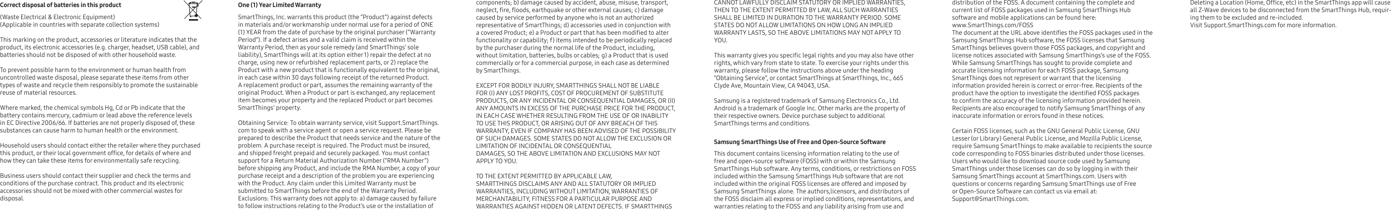 Correct disposal of batteries in this product     (Waste Electrical &amp; Electronic Equipment)(Applicable in countries with separate collection systems)      This marking on the product, accessories or literature indicates that the product, its electronic accessories (e.g. charger, headset, USB cable), and batteries should not be disposed of with other household waste. To prevent possible harm to the environment or human health from uncontrolled waste disposal, please separate these items from other types of waste and recycle them responsibly to promote the sustainable reuse of material resources.      Where marked, the chemical symbols Hg, Cd or Pb indicate that the battery contains mercury, cadmium or lead above the reference levels in EC Directive 2006/66. If batteries are not properly disposed of, these substances can cause harm to human health or the environment.Household users should contact either the retailer where they purchased this product, or their local government ofce, for details of where and how they can take these items for environmentally safe recycling.     Business users should contact their supplier and check the terms and conditions of the purchase contract. This product and its electronic accessories should not be mixed with other commercial wastes for disposal.One (1) Year Limited Warranty   SmartThings, Inc. warrants this product (the “Product”) against defects in materials and/or workmanship under normal use for a period of ONE (1) YEAR from the date of purchase by the original purchaser (“Warranty Period”). If a defect arises and a valid claim is received within the Warranty Period, then as your sole remedy (and SmartThings’ soleliability), SmartThings will at its option either 1) repair the defect at no charge, using new or refurbished replacement parts, or 2) replace the Product with a new product that is functionally equivalent to the original, in each case within 30 days following receipt of the returned Product. A replacement product or part, assumes the remaining warranty of the original Product. When a Product or part is exchanged, any replacement item becomes your property and the replaced Product or part becomes SmartThings’ property.  Obtaining Service: To obtain warranty service, visit Support.SmartThings.com to speak with a service agent or open a service request. Please be prepared to describe the Product that needs service and the nature of the problem. A purchase receipt is required. The Product must be insured, and shipped freight prepaid and securely packaged. You must contact support for a Return Material Authorization Number (“RMA Number”) before shipping any Product, and include the RMA Number, a copy of your purchase receipt and a description of the problem you are experiencing with the Product. Any claim under this Limited Warranty must be submitted to SmartThings before the end of the Warranty Period. Exclusions: This warranty does not apply to: a) damage caused by failure to follow instructions relating to the Product’s use or the installation of components; b) damage caused by accident, abuse, misuse, transport, neglect, re, oods, earthquake or other external causes; c) damage caused by service performed by anyone who is not an authorizedrepresentative of SmartThings; d) accessories used in conjunction with a covered Product; e) a Product or part that has been modied to alter functionality or capability; f) items intended to be periodically replaced by the purchaser during the normal life of the Product, including, without limitation, batteries, bulbs or cables; g) a Product that is used commercially or for a commercial purpose, in each case as determined by SmartThings. EXCEPT FOR BODILY INJURY, SMARTTHINGS SHALL NOT BE LIABLE FOR (I) ANY LOST PROFITS, COST OF PROCUREMENT OF SUBSTITUTE PRODUCTS, OR ANY INCIDENTAL OR CONSEQUENTIAL DAMAGES, OR (II) ANY AMOUNTS IN EXCESS OF THE PURCHASE PRICE FOR THE PRODUCT, IN EACH CASE WHETHER RESULTING FROM THE USE OF OR INABILITY TO USE THIS PRODUCT, OR ARISING OUT OF ANY BREACH OF THIS WARRANTY, EVEN IF COMPANY HAS BEEN ADVISED OF THE POSSIBILITY OF SUCH DAMAGES. SOME STATES DO NOT ALLOW THE EXCLUSION OR LIMITATION OF INCIDENTAL OR CONSEQUENTIAL DAMAGES, SO THE ABOVE LIMITATION AND EXCLUSIONS MAY NOT APPLY TO YOU. TO THE EXTENT PERMITTED BY APPLICABLE LAW, SMARTTHINGS DISCLAIMS ANY AND ALL STATUTORY OR IMPLIED WARRANTIES, INCLUDING WITHOUT LIMITATION, WARRANTIES OF MERCHANTABILITY, FITNESS FOR A PARTICULAR PURPOSE AND WARRANTIES AGAINST HIDDEN OR LATENT DEFECTS. IF SMARTTHINGS CANNOT LAWFULLY DISCLAIM STATUTORY OR IMPLIED WARRANTIES, THEN TO THE EXTENT PERMITTED BY LAW, ALL SUCH WARRANTIES SHALL BE LIMITED IN DURATION TO THE WARRANTY PERIOD. SOME STATES DO NOT ALLOW LIMITATIONS ON HOW LONG AN IMPLIED WARRANTY LASTS, SO THE ABOVE LIMITATIONS MAY NOT APPLY TO YOU. This warranty gives you specic legal rights and you may also have other rights, which vary from state to state. To exercise your rights under this warranty, please follow the instructions above under the heading “Obtaining Service”, or contact SmartThings at SmartThings, Inc., 665 Clyde Ave, Mountain View, CA 94043, USA.Samsung is a registered trademark of Samsung Electronics Co., Ltd. Android is a trademark of Google Inc. Other marks are the property of their respective owners. Device purchase subject to additional SmartThings terms and conditions.Samsung SmartThings Use of Free and Open-Source Software     This document contains licensing information relating to the use of free and open-source software (FOSS) with or within the Samsung SmartThings Hub software. Any terms, conditions, or restrictions on FOSS included within the Samsung SmartThings Hub software that are not included within the original FOSS licenses are offered and imposed by Samsung SmartThings alone. The authors,licensors, and distributors of the FOSS disclaim all express or implied conditions, representations, and warranties relating to the FOSS and any liability arising from use and distribution of the FOSS. A document containing the complete and current list of FOSS packages used in Samsung SmartThings Hub software and mobile applications can be found here: www.SmartThings.com/FOSSThe document at the URL above identies the FOSS packages used in the Samsung SmartThings Hub software, the FOSS licenses that Samsung SmartThings believes govern those FOSS packages, and copyright and license notices associated with Samsung SmartThings’s use of the FOSS. While Samsung SmartThings has sought to provide complete and accurate licensing information for each FOSS package, Samsung SmartThings does not represent or warrant that the licensing information provided herein is correct or error-free. Recipients of the product have the option to investigate the identied FOSS packages to conrm the accuracy of the licensing information provided herein. Recipients are also encouraged to notify Samsung SmartThings of any inaccurate information or errors found in these notices.     Certain FOSS licenses, such as the GNU General Public License, GNU Lesser (or Library) General Public License, and Mozilla Public License, require Samsung SmartThings to make available to recipients the source code corresponding to FOSS binaries distributed under those licenses. Users who would like to download source code used by Samsung SmartThings under those licenses can do so by logging in with their Samsung SmartThings account at SmartThings.com. Users with questions or concerns regarding Samsung SmartThings use of Free or Open-Source Software can contact us via email at: Support@SmartThings.com. Deleting a Location (Home, Ofce, etc) in the SmartThings app will cause all Z-Wave devices to be disconnected from the SmartThings Hub, requir-ing them to be excluded and re-included. Visit Support.SmartThings.com for more information.
