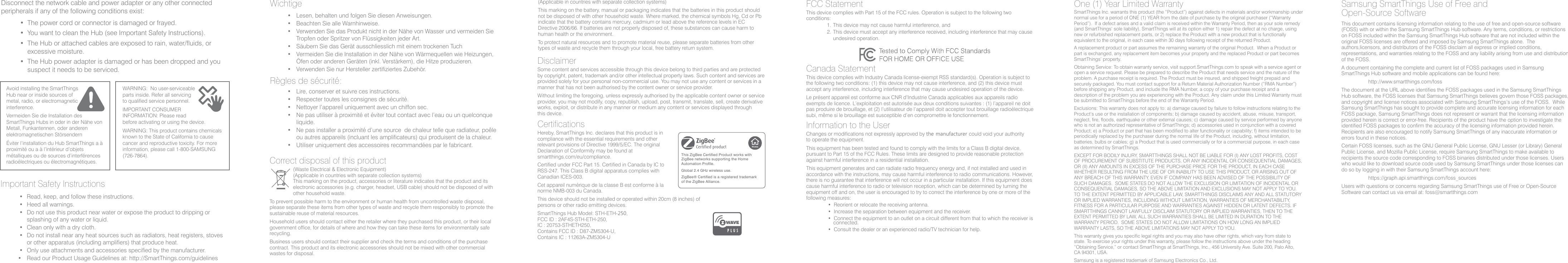 Avoid installing the SmartThings Hub near or inside sources of metal, radio, or electromagnetic interference.Vermeiden Sie die Installation des SmartThings Hubs in oder in der Nähe von Metall, Funkantennen, oder anderen elektromagnetischen StörsendernÉviter l’installation du Hub SmartThings a à proximité ou a à l’intérieur d’objets métalliques ou de sources d’interférences radioélectriques ou électromagnétiques.WARNING:  No user-serviceable parts inside. Refer all servicing to qualified service personnel.IMPORTANT CONSUMER INFORMATION: Please read before activating or using the device.WARNING: This product contains chemicals known to the State of California to cause cancer and reproductive toxicity. For more information, please call 1-800-SAMSUNG (726-7864).Important Safety Instructions• Read, keep, and follow these instructions.• Heed all warnings.• Do not use this product near water or expose the product to dripping orsplashing of any water or liquid.• Clean only with a dry cloth.• Do not install near any heat sources such as radiators, heat registers, stovesor other apparatus (including amplifiers) that produce heat.• Only use attachments and accessories specified by the manufacturer.• Read our Product Usage Guidelines at: http://SmartThings.com/guidelinesWichtige• Lesen, behalten und folgen Sie diesen Anweisungen.• Beachten Sie alle Warnhinweise.• Verwenden Sie das Produkt nicht in der Nähe von Wasser und vermeiden SieTropfen oder Spritzer von Flüssigkeiten jeder Art.• Säubern Sie das Gerät ausschliesslich mit einem trockenen Tuch• Vermeiden Sie die Installation in der Nähe von Wärmequellen wie Heizungen,Öfen oder anderen Geräten (inkl. Verstärkern), die Hitze produzieren.• Verwenden Sie nur Hersteller zertifiziertes Zubehör.Règles de sécurité:• Lire, conserver et suivre ces instructions.• Respecter toutes les consignes de sécurité.• Nettoyer l’appareil uniquement avec un chiffon sec.• Ne pas utiliser à proximité et éviter tout contact avec l’eau ou un quelconqueliquide.• Ne pas installer a proximité d’une source  de chaleur telle que radiateur, poêleou autres appareils (incluant les amplificateurs) qui produisent de la chaleur.• Utiliser uniquement des accessoires recommandées par le fabricant.Disconnect the network cable and power adapter or any other connected peripherals if any of the following conditions exist:• The power cord or connector is damaged or frayed.• You want to clean the Hub (see Important Safety Instructions).• The Hub or attached cables are exposed to rain, water/fluids, orexcessive moisture.• The Hub power adapter is damaged or has been dropped and yoususpect it needs to be serviced.Samsung SmartThings Use of Free and Open-Source SoftwareThis document contains licensing information relating to the use of free and open-source software (FOSS) with or within the Samsung SmartThings Hub software. Any terms, conditions, or restrictions on FOSS included within the Samsung SmartThings Hub software that are not included within the original FOSS licenses are offered and imposed by Samsung SmartThings alone.  The authors,licensors, and distributors of the FOSS disclaim all express or implied conditions, representations, and warranties relating to the FOSS and any liability arising from use and distribution of the FOSS.A document containing the complete and current list of FOSS packages used in Samsung SmartThings Hub software and mobile applications can be found here:http://www.smartthings.com/fossThe document at the URL above identifies the FOSS packages used in the Samsung SmartThings Hub software, the FOSS licenses that Samsung SmartThings believes govern those FOSS packages, and copyright and license notices associated with Samsung SmartThings’s use of the FOSS.  While Samsung SmartThings has sought to provide complete and accurate licensing information for each FOSS package, Samsung SmartThings does not represent or warrant that the licensing information provided herein is correct or error-free. Recipients of the product have the option to investigate the identified FOSS packages to confirm the accuracy of the licensing information provided herein.  Recipients are also encouraged to notify Samsung SmartThings of any inaccurate information or errors found in these notices.Certain FOSS licenses, such as the GNU General Public License, GNU Lesser (or Library) General Public License, and Mozilla Public License, require Samsung SmartThings to make available to recipients the source code corresponding to FOSS binaries distributed under those licenses. Users who would like to download source code used by Samsung SmartThings under those licenses can do so by logging in with their Samsung SmartThings account here:https://graph.api.smartthings.com/foss_sourcesUsers with questions or concerns regarding Samsung SmartThings use of Free or Open-Source Software can contact us via email at: foss@smartthings.comCorrect disposal of this product(Waste Electrical &amp; Electronic Equipment)(Applicable in countries with separate collection systems)This marking on the product, accessories or literature indicates that the product and its electronic accessories (e.g. charger, headset, USB cable) should not be disposed of with other household waste.To prevent possible harm to the environment or human health from uncontrolled waste disposal, please separate these items from other types of waste and recycle them responsibly to promote the sustainable reuse of material resources.Household users should contact either the retailer where they purchased this product, or their local government office, for details of where and how they can take these items for environmentally safe recycling.Business users should contact their supplier and check the terms and conditions of the purchase contract. This product and its electronic accessories should not be mixed with other commercial wastes for disposal. (Applicable in countries with separate collection systems)This marking on the battery, manual or packaging indicates that the batteries in this product should not be disposed of with other household waste. Where marked, the chemical symbols Hg, Cd or Pb indicate that the battery contains mercury, cadmium or lead above the reference levels in EC Directive 2006/66. If batteries are not properly disposed of, these substances can cause harm to human health or the environment.To protect natural resources and to promote material reuse, please separate batteries from other types of waste and recycle them through your local, free battery return system.DisclaimerSome content and services accessible through this device belong to third parties and are protected by copyright, patent, trademark and/or other intellectual property laws. Such content and services are provided solely for your personal non-commercial use. You may not use any content or services in a manner that has not been authorised by the content owner or service provider.Without limiting the foregoing, unless expressly authorised by the applicable content owner or service provider, you may not modify, copy, republish, upload, post, transmit, translate, sell, create derivative works, exploit, or distribute in any manner or medium any content or services displayed through this device.CertificationsHereby, SmartThings Inc. declares that this product is in compliance with the essential requirements and other relevant provisions of Directive 1999/5/EC. The original Declaration of Conformity may be found at smartthings.com/eu/compliance.Certified under FCC Part 15. Certified in Canada by IC to RSS-247. This Class B digital apparatus complies with Canadian ICES-003.Cet appareil numérique de la classe B est conforme à la norme NMB-003 du Canada.This device should not be installed or operated within 20cm (8 inches) of persons or other radio emitting devices.SmartThings Hub Model: STH-ETH-250, FCC ID : 2AF4S-STH-ETH-250, IC : 20753-STHETH250, Contains FCC ID : D87-ZM5304-U, Contains IC : 11263A-ZM5304-UThis ZigBee Certified Product works with ZigBee networks supporting the Home Automation Profile.Global 2.4 GHz wireless use.ZigBee® Certified is a registered trademark of the ZigBee Alliance.FCC StatementThis device complies with Part 15 of the FCC rules. Operation is subject to the following two conditions:1.  This device may not cause harmful interference, and2.  This device must accept any interference received, including interference that may cause undesired operation.Canada StatementThis device complies with Industry Canada license-exempt RSS standard(s). Operation is subject to the following two conditions: (1) this device may not cause interference, and (2) this device must accept any interference, including interference that may cause undesired operation of the device.Le présent appareil est conforme aux CNR d’Industrie Canada applicables aux appareils radio exempts de licence. L’exploitation est autorisée aux deux conditions suivantes : (1) l’appareil ne doit pas produire de brouillage, et (2) l’utilisateur de l’appareil doit accepter tout brouillage radioélectrique subi, même si le brouillage est susceptible d’en compromettre le fonctionnement.Information to the UserChanges or modifications not expressly approved by the manufacturer could void your authority to operate the equipment.This equipment has been tested and found to comply with the limits for a Class B digital device, pursuant to Part 15 of the FCC Rules. These limits are designed to provide reasonable protection against harmful interference in a residential installation.  This equipment generates and can radiate radio frequency energy and, if not installed and used in accordance with the instructions, may cause harmful interference to radio communications. However, there is no guarantee that interference will not occur in a particular installation. If this equipment does cause harmful interference to radio or television reception, which can be determined by turning the equipment off and on, the user is encouraged to try to correct the interference by one or more of the following measures:• Reorient or relocate the receiving antenna.• Increase the separation between equipment and the receiver.• Connect the equipment to an outlet on a circuit different from that to which the receiver is connected.• Consult the dealer or an experienced radio/TV technician for help.One (1) Year Limited WarrantySmartThings Inc. warrants this product (the “Product”) against defects in materials and/or workmanship under normal use for a period of ONE (1) YEAR from the date of purchase by the original purchaser (“Warranty Period”).  If a defect arises and a valid claim is received within the Warranty Period, then as your sole remedy (and SmartThings‘ sole liability), SmartThings will at its option either 1) repair the defect at no charge, using new or refurbished replacement parts, or 2) replace the Product with a new product that is functionally equivalent to the original, in each case within 30 days following receipt of the returned Product. A replacement product or part assumes the remaining warranty of the original Product.  When a Product or part is exchanged, any replacement item becomes your property and the replaced Product or part becomes SmartThings’ property.Obtaining Service: To obtain warranty service, visit support.SmartThings.com to speak with a service agent or open a service request. Please be prepared to describe the Product that needs service and the nature of the problem. A purchase receipt is required. The Product must be insured, and shipped freight prepaid and securely packaged. You must contact support for a Return Material Authorization Number (“RMA Number”) before shipping any Product, and include the RMA Number, a copy of your purchase receipt and a description of the problem you are experiencing with the Product. Any claim under this Limited Warranty must be submitted to SmartThings before the end of the Warranty Period.Exclusions: This warranty does not apply to: a) damage caused by failure to follow instructions relating to the Product’s use or the installation of components; b) damage caused by accident, abuse, misuse, transport, neglect, fire, floods, earthquake or other external causes; c) damage caused by service performed by anyone who is not an authorized representative of SmartThings; d) accessories used in conjunction with a covered Product; e) a Product or part that has been modified to alter functionality or capability; f) items intended to be periodically replaced by the purchaser during the normal life of the Product, including, without limitation, batteries, bulbs or cables; g) a Product that is used commercially or for a commercial purpose, in each case as determined by SmartThings.EXCEPT FOR BODILY INJURY, SMARTTHINGS SHALL NOT BE LIABLE FOR (I) ANY LOST PROFITS, COST OF PROCUREMENT OF SUBSTITUTE PRODUCTS, OR ANY INCIDENTAL OR CONSEQUENTIAL DAMAGES, OR (II) ANY AMOUNTS IN EXCESS OF THE PURCHASE PRICE FOR THE PRODUCT, IN EACH CASE WHETHER RESULTING FROM THE USE OF OR INABILITY TO USE THIS PRODUCT, OR ARISING OUT OF ANY BREACH OF THIS WARRANTY, EVEN IF COMPANY HAS BEEN ADVISED OF THE POSSIBILITY OF SUCH DAMAGES.  SOME STATES DO NOT ALLOW THE EXCLUSION OR LIMITATION OF INCIDENTAL OR CONSEQUENTIAL DAMAGES, SO THE ABOVE LIMITATION AND EXCLUSIONS MAY NOT APPLY TO YOU. TO THE EXTENT PERMITTED BY APPLICABLE LAW, SMARTTHINGS DISCLAIMS ANY AND ALL STATUTORY OR IMPLIED WARRANTIES, INCLUDING WITHOUT LIMITATION, WARRANTIES OF MERCHANTABILITY, FITNESS FOR A PARTICULAR PURPOSE AND WARRANTIES AGAINST HIDDEN OR LATENT DEFECTS. IF SMARTTHINGS CANNOT LAWFULLY DISCLAIM STATUTORY OR IMPLIED WARRANTIES, THEN TO THE EXTENT PERMITTED BY LAW, ALL SUCH WARRANTIES SHALL BE LIMITED IN DURATION TO THE WARRANTY PERIOD.  SOME STATES DO NOT ALLOW LIMITATIONS ON HOW LONG AN IMPLIED WARRANTY LASTS, SO THE ABOVE LIMITATIONS MAY NOT APPLY TO YOU.This warranty gives you specific legal rights and you may also have other rights, which vary from state to state. To exercise your rights under this warranty, please follow the instructions above under the heading “Obtaining Service,” or contact SmartThings at SmartThings, Inc., 456 University Ave. Suite 200, Palo Alto, CA 94301, USA.Samsung is a registered trademark of Samsung Electronics Co., Ltd. 