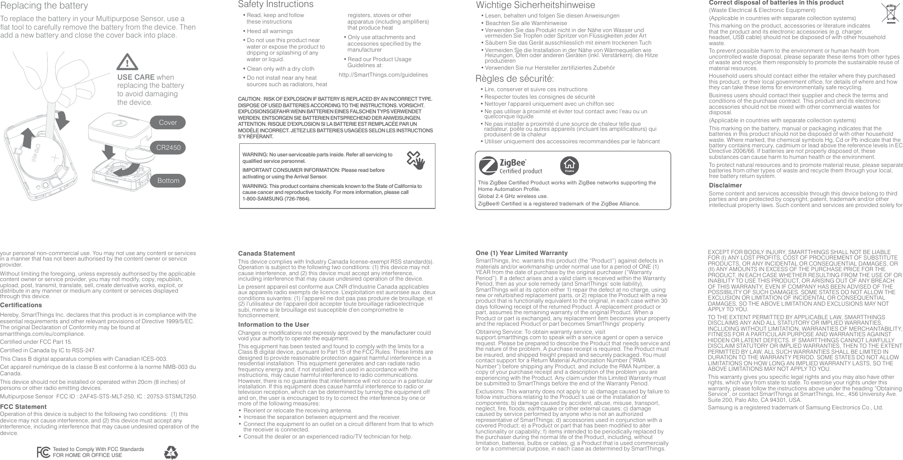 USE CARE when replacing the battery to avoid damaging the device.CoverCR2450BottomReplacing the batteryTo replace the battery in your Multipurpose Sensor, use a flat tool to carefully remove the battery from the device. Then add a new battery and close the cover back into place.CR2450Wichtige Sicherheitshinweise • Lesen, behalten und folgen Sie diesen Anweisungen• Beachten Sie alle Warnhinweise• Verwenden Sie das Produkt nicht in der Nähe von Wasser und vermeiden Sie Tropfen oder Spritzer von Flüssigkeiten jeder Art• Säubern Sie das Gerät ausschliesslich mit einem trockenen Tuch • Vermeiden Sie die Installation in der Nähe von Wärmequellen wie Heizungen, Öfen oder anderen Geräten (inkl. Verstärkern), die Hitze produzieren• Verwenden Sie nur Hersteller zertifiziertes ZubehörRègles de sécurité:• Lire, conserver et suivre ces instructions• Respecter toutes les consignes de sécurité• Nettoyer l&apos;appareil uniquement avec un chiffon sec• Ne pas utiliser à proximité et éviter tout contact avec l’eau ou un quelconque liquide• Ne pas installer a proximité d une source de chaleur telle que radiateur, poêle ou autres appareils (incluant les amplificateurs) qui produisent de la chaleur• Utiliser uniquement des accessoires recommandées par le fabricantCertificationsHereby, SmartThings Inc. declares that this product is in compliance with the essential requirements and other relevant provisions of Directive 1999/5/EC. The original Declaration of Conformity may be found at smartthings.com/eu/compliance.Certified under FCC Part 15.Certified in Canada by IC to RSS-247.This Class B digital apparatus complies with Canadian ICES-003.Cet appareil numérique de la classe B est conforme à la norme NMB-003 du Canada.This device should not be installed or operated within 20cm (8 inches) of persons or other radio emitting devices.Multipurpose Sensor  FCC ID : 2AF4S-STS-MLT-250, IC : 20753-STSMLT250.FCC Statement Operation of this device is subject to the following two conditions:  (1) this device may not cause interference, and (2) this device must accept any interference, including interference that may cause undesired operation of the device.Tested to Comply With FCC StandardsFOR HOME OR OFFICE USECanada Statement This device complies with Industry Canada license-exempt RSS standard(s).  Operation is subject to the following two conditions: (1) this device may not cause interference, and (2) this device must accept any interference, including interference that may cause undesired operation of the device.Le present appareil est conforme aux CNR d&apos;Industrie Canada applicables aux appareils radio exempts de licence. L’exploitation est aurorisee aux  deux conditions suivantes: (1) l’appareil ne doit pas pas produire de brouillage, et (2) l’utilisateur de l’appareil doit accepter toute brouillage radioelectrique subi, meme si le brouillage est susceptible d’en compromettre le fonctionnement.Information to the UserChanges or modifications not expressly approved by the manufacturer could void your authority to operate the equipment.This equipment has been tested and found to comply with the limits for a Class B digital device, pursuant to Part 15 of the FCC Rules. These limits are designed to provide reasonable protection against harmful interference in a residential installation. This equipment generates and can radiate radio frequency energy and, if not installed and used in accordance with the instructions, may cause harmful interference to radio communications.  However, there is no guarantee that interference will not occur in a particular installation. If this equipment does cause harmful interference to radio or television reception, which can be determined by turning the equipment off and on, the user is encouraged to try to correct the interference by one or more of the following measures:• Reorient or relocate the receiving antenna.• Increase the separation between equipment and the receiver.• Connect the equipment to an outlet on a circuit different from that to which the receiver is connected.• Consult the dealer or an experienced radio/TV technician for help.Correct disposal of batteries in this product(Waste Electrical &amp; Electronic Equipment)(Applicable in countries with separate collection systems)This marking on the product, accessories or literature indicates that the product and its electronic accessories (e.g. charger, headset, USB cable) should not be disposed of with other household waste.To prevent possible harm to the environment or human health from uncontrolled waste disposal, please separate these items from other types of waste and recycle them responsibly to promote the sustainable reuse of material resources.Household users should contact either the retailer where they purchased this product, or their local government office, for details of where and how they can take these items for environmentally safe recycling.Business users should contact their supplier and check the terms and conditions of the purchase contract. This product and its electronic accessories should not be mixed with other commercial wastes for disposal.(Applicable in countries with separate collection systems)This marking on the battery, manual or packaging indicates that the batteries in this product should not be disposed of with other household waste. Where marked, the chemical symbols Hg, Cd or Pb indicate that the battery contains mercury, cadmium or lead above the reference levels in EC Directive 2006/66. If batteries are not properly disposed of, these substances can cause harm to human health or the environment.To protect natural resources and to promote material reuse, please separate batteries from other types of waste and recycle them through your local, free battery return system.Disclaimer Some content and services accessible through this device belong to third parties and are protected by copyright, patent, trademark and/or other intellectual property laws. Such content and services are provided solely for your personal non-commercial use. You may not use any content or services in a manner that has not been authorised by the content owner or service provider.Without limiting the foregoing, unless expressly authorised by the applicable content owner or service provider, you may not modify, copy, republish, upload, post, transmit, translate, sell, create derivative works, exploit, or distribute in any manner or medium any content or services displayed through this device.One (1) Year Limited WarrantySmartThings, Inc. warrants this product (the “Product”) against defects in materials and/or workmanship under normal use for a period of ONE (1) YEAR from the date of purchase by the original purchaser (“Warranty Period”). If a defect arises and a valid claim is received within the Warranty Period, then as your sole remedy (and SmartThings’ sole liability), SmartThings will at its option either 1) repair the defect at no charge, using new or refurbished replacement parts, or 2) replace the Product with a new product that is functionally equivalent to the original, in each case within 30 days following receipt of the returned Product. A replacement product or part, assumes the remaining warranty of the original Product. When a Product or part is exchanged, any replacement item becomes your property and the replaced Product or part becomes SmartThings’ property.Obtaining Service: To obtain warranty service, visit support.smartthings.com to speak with a service agent or open a service request. Please be prepared to describe the Product that needs service and the nature of the problem. A purchase receipt is required. The Product must be insured, and shipped freight prepaid and securely packaged. You must contact support for a Return Material Authorization Number (“RMA Number”) before shipping any Product, and include the RMA Number, a copy of your purchase receipt and a description of the problem you are experiencing with the Product. Any claim under this Limited Warranty must be submitted to SmartThings before the end of the Warranty Period.Exclusions: This warranty does not apply to: a) damage caused by failure to follow instructions relating to the Product’s use or the installation of components; b) damage caused by accident, abuse, misuse, transport, neglect, fire, floods, earthquake or other external causes; c) damage caused by service performed by anyone who is not an authorized representative of SmartThings; d) accessories used in conjunction with a covered Product; e) a Product or part that has been modified to alter functionality or capability; f) items intended to be periodically replaced by the purchaser during the normal life of the Product, including, without limitation, batteries, bulbs or cables; g) a Product that is used commercially or for a commercial purpose, in each case as determined by SmartThings.EXCEPT FOR BODILY INJURY, SMARTTHINGS SHALL NOT BE LIABLE FOR (I) ANY LOST PROFITS, COST OF PROCUREMENT OF SUBSTITUTE PRODUCTS, OR ANY INCIDENTAL OR CONSEQUENTIAL DAMAGES, OR (II) ANY AMOUNTS IN EXCESS OF THE PURCHASE PRICE FOR THE PRODUCT, IN EACH CASE WHETHER RESULTING FROM THE USE OF OR INABILITY TO USE THIS PRODUCT, OR ARISING OUT OF ANY BREACH OF THIS WARRANTY, EVEN IF COMPANY HAS BEEN ADVISED OF THE POSSIBILITY OF SUCH DAMAGES. SOME STATES DO NOT ALLOW THE EXCLUSION OR LIMITATION OF INCIDENTAL OR CONSEQUENTIAL DAMAGES, SO THE ABOVE LIMITATION AND EXCLUSIONS MAY NOT APPLY TO YOU.TO THE EXTENT PERMITTED BY APPLICABLE LAW, SMARTTHINGS DISCLAIMS ANY AND ALL STATUTORY OR IMPLIED WARRANTIES, INCLUDING WITHOUT LIMITATION, WARRANTIES OF MERCHANTABILITY, FITNESS FOR A PARTICULAR PURPOSE AND WARRANTIES AGAINST HIDDEN OR LATENT DEFECTS. IF SMARTTHINGS CANNOT LAWFULLY DISCLAIM STATUTORY OR IMPLIED WARRANTIES, THEN TO THE EXTENT PERMITTED BY LAW, ALL SUCH WARRANTIES SHALL BE LIMITED IN DURATION TO THE WARRANTY PERIOD. SOME STATES DO NOT ALLOW LIMITATIONS ON HOW LONG AN IMPLIED WARRANTY LASTS, SO THE ABOVE LIMITATIONS MAY NOT APPLY TO YOU.This warranty gives you specific legal rights and you may also have other rights, which vary from state to state. To exercise your rights under this warranty, please follow the instructions above under the heading “Obtaining Service”, or contact SmartThings at SmartThings, Inc., 456 University Ave. Suite 200, Palo Alto, CA 94301, USA. Samsung is a registered trademark of Samsung Electronics Co., Ltd.This ZigBee Certified Product works with ZigBee networks supporting the Home Automation Profile.Global 2.4 GHz wireless use.ZigBee® Certified is a registered trademark of the ZigBee Alliance.Safety InstructionsWARNING: No user-serviceable parts inside. Refer all servicing to qualified service personnel.IMPORTANT CONSUMER INFORMATION: Please read before activating or using the Arrival Sensor.WARNING: This product contains chemicals known to the State of California to cause cancer and reproductive toxicity. For more information, please call 1-800-SAMSUNG (726-7864).• Read, keep and follow these instructions• Heed all warnings• Do not use this product near water or expose the product to dripping or splashing of any water or liquid.• Clean only with a dry cloth• Do not install near any heat sources such as radiators, heat registers, stoves or other apparatus (including amplifiers) that produce heat• Only use attachments and accessories specified by the manufacturer• Read our Product Usage Guidelines at:http://SmartThings.com/guidelinesCAUTION:  RISK OF EXPLOSION IF BATTERY IS REPLACED BY AN INCORRECT TYPE. DISPOSE OF USED BATTERIES ACCORDING TO THE INSTRUCTIONS. VORSICHT. EXPLOSIONSGEFAHR WENN BATTERIEN EINES FALSCHEN TYPS VERWENDET WERDEN. ENTSORGEN SIE BATTERIEN ENTSPRECHEND DER ANWEISUNGEN. ATTENTION. RISQUE D&apos;EXPLOSION SI LA BATTERIE EST REMPLACÉE PAR UN MODÈLE INCORRECT. JETEZ LES BATTERIES USAGÉES SELON LES INSTRUCTIONS S’Y RÉFÉRANT.