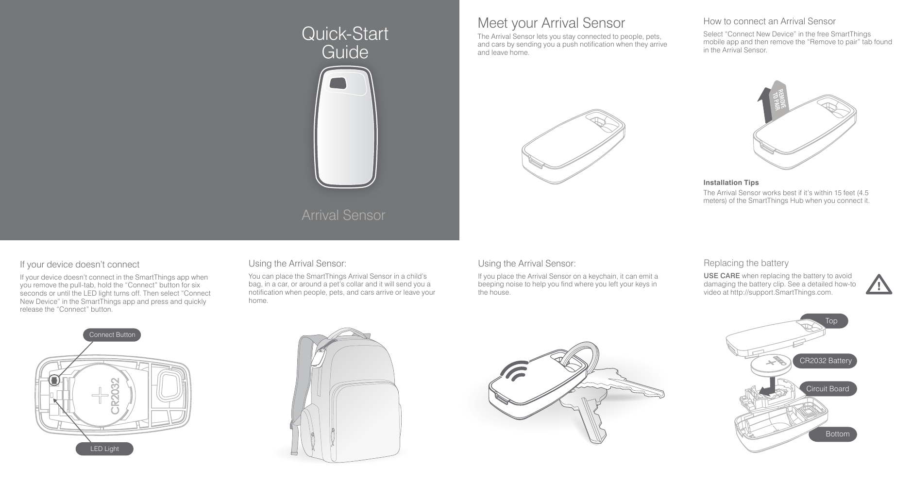 CoverReplacing the batteryUSE CARE when replacing the battery to avoid damaging the battery clip. See a detailed how-to video at http://support.SmartThings.com. Using the Arrival Sensor:You can place the SmartThings Arrival Sensor in a child’s bag, in a car, or around a pet’s collar and it will send you a notification when people, pets, and cars arrive or leave your home.Using the Arrival Sensor:If you place the Arrival Sensor on a keychain, it can emit a beeping noise to help you find where you left your keys in the house.Quick-Start GuideArrival SensorMeet your Arrival SensorThe Arrival Sensor lets you stay connected to people, pets, and cars by sending you a push notification when they arrive and leave home.Installation TipsThe Arrival Sensor works best if it’s within 15 feet (4.5 meters) of the SmartThings Hub when you connect it.How to connect an Arrival SensorSelect “Connect New Device” in the free SmartThings mobile app and then remove the “Remove to pair” tab found in the Arrival Sensor.REMOVETO PAIRIf your device doesn’t connectIf your device doesn’t connect in the SmartThings app when you remove the pull-tab, hold the “Connect” button for six seconds or until the LED light turns off. Then select “Connect New Device” in the SmartThings app and press and quickly release the “Connect” button.LED LightConnect ButtonCircuit BoardBottomTopCR2032 Battery