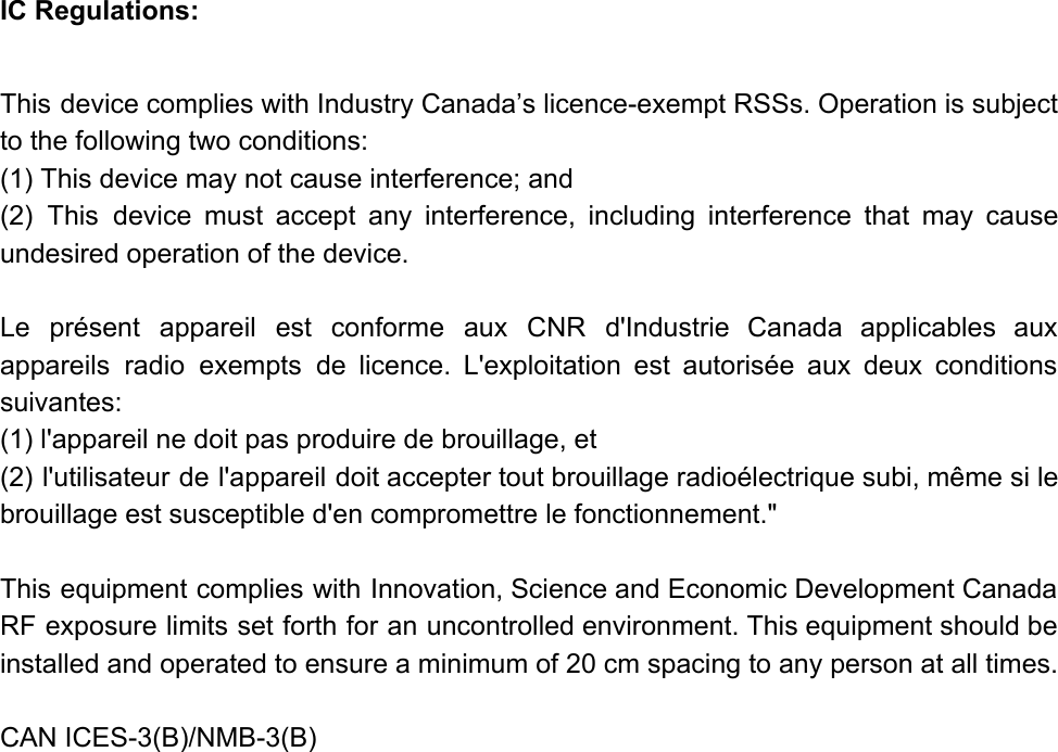 IC Regulations:  This device complies with Industry Canada’s licence-exempt RSSs. Operation is subject                     to the following two conditions: (1) This device may not cause interference; and (2) This device must accept any interference, including interference that may cause                       undesired operation of the device.   Le présent appareil est conforme aux CNR d&apos;Industrie Canada applicables aux                     appareils radio exempts de licence. L&apos;exploitation est autorisée aux deux conditions                     suivantes: (1) l&apos;appareil ne doit pas produire de brouillage, et (2) l&apos;utilisateur de l&apos;appareil doit accepter tout brouillage radioélectrique subi, même si le                         brouillage est susceptible d&apos;en compromettre le fonctionnement.&quot;   This equipment complies with Innovation, Science and Economic Development Canada                   RF exposure limits set forth for an uncontrolled environment. This equipment should be                         installed and operated to ensure a minimum of 20 cm spacing to any person at all times.   CAN ICES-3(B)/NMB-3(B)   