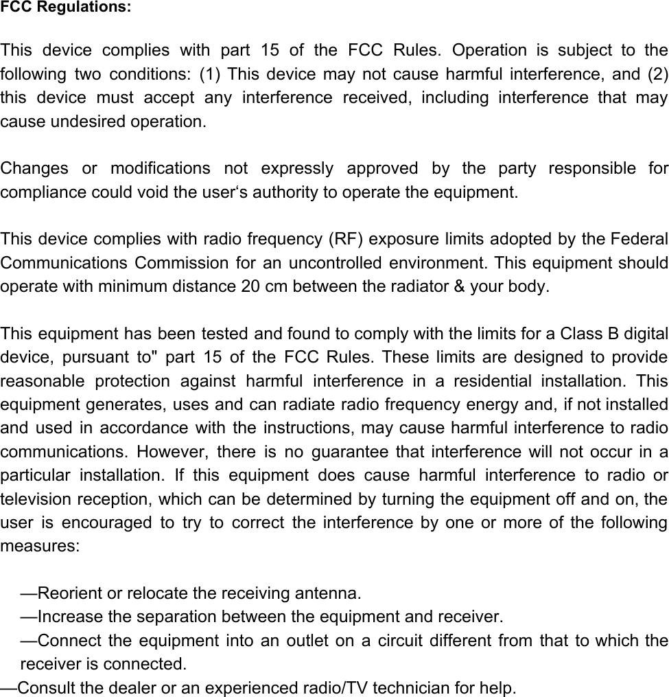 FCC Regulations:  This device complies with part 15 of the FCC Rules. Operation is subject to the                             following two conditions: (1) This device may not cause harmful interference, and (2)                         this device must accept any interference received, including interference that may                     cause undesired operation.   Changes or modifications not expressly approved by the party responsible for                     compliance could void the user‘s authority to operate the equipment.   This device complies with radio frequency (RF) exposure limits adopted by the Federal                         Communications Commission for an uncontrolled environment. This equipment should                 operate with minimum distance 20 cm between the radiator &amp; your body.   This equipment has been tested and found to comply with the limits for a Class B digital                                 device, pursuant to&quot; part 15 of the FCC Rules. These limits are designed to provide                             reasonable protection against harmful interference in a residential installation. This                   equipment generates, uses and can radiate radio frequency energy and, if not installed                         and used in accordance with the instructions, may cause harmful interference to radio                         communications. However, there is no guarantee that interference will not occur in a                         particular installation. If this equipment does cause harmful interference to radio or                       television reception, which can be determined by turning the equipment off and on, the                           user is encouraged to try to correct the interference by one or more of the following                               measures:  —Reorient or relocate the receiving antenna. —Increase the separation between the equipment and receiver. —Connect the equipment into an outlet on a circuit different from that to which the                             receiver is connected. —Consult the dealer or an experienced radio/TV technician for help.        