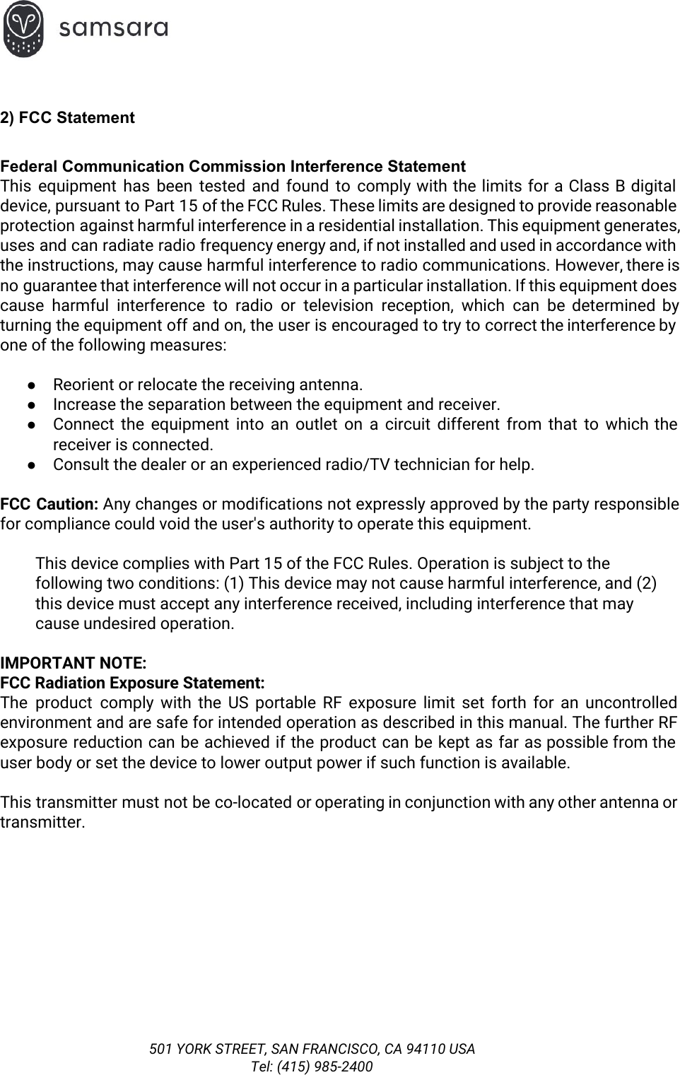  2) FCC Statement  Federal Communication Commission Interference Statement This equipment has been tested and found to comply with the limits for a Class B digital                                 device, pursuant to Part 15 of the FCC Rules. These limits are designed to provide reasonable                               protection against harmful interference in a residential installation. This equipment generates,                     uses and can radiate radio frequency energy and, if not installed and used in accordance with                               the instructions, may cause harmful interference to radio communications. However, there is                       no guarantee that interference will not occur in a particular installation. If this equipment does                             cause harmful interference to radio or television reception, which can be determined by                         turning the equipment off and on, the user is encouraged to try to correct the interference by                                 one of the following measures:  ●Reorient or relocate the receiving antenna. ●Increase the separation between the equipment and receiver. ●Connect the equipment into an outlet on a circuit different from that to which the                             receiver is connected. ●Consult the dealer or an experienced radio/TV technician for help.  FCC Caution: Any changes or modifications not expressly approved by the party responsible                        for compliance could void the user&apos;s authority to operate this equipment.  This device complies with Part 15 of the FCC Rules. Operation is subject to the  following two conditions: (1) This device may not cause harmful interference, and (2)  this device must accept any interference received, including interference that may  cause undesired operation.  IMPORTANT NOTE: FCC Radiation Exposure Statement: The product comply with the US portable RF exposure limit set forth for an uncontrolled                             environment and are safe for intended operation as described in this manual. The further RF                             exposure reduction can be achieved if the product can be kept as far as possible from the                                 user body or set the device to lower output power if such function is available.  This transmitter must not be co-located or operating in conjunction with any other antenna or                             transmitter.      501 YORK STREET, SAN FRANCISCO, CA 94110 USA Tel: (415) 985-2400 