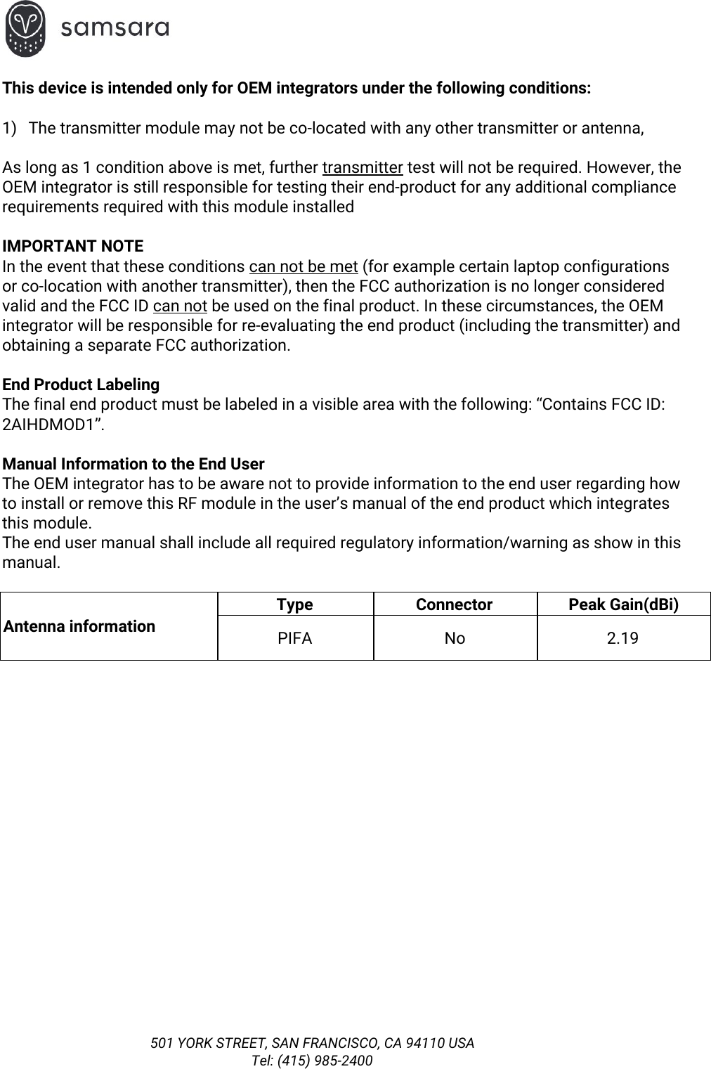  This device is intended only for OEM integrators under the following conditions:  1) The transmitter module may not be co-located with any other transmitter or antenna,   As long as 1 condition above is met, further transmitter test will not be required. However, the OEM integrator is still responsible for testing their end-product for any additional compliance requirements required with this module installed  IMPORTANT NOTE In the event that these conditions can not be met (for example certain laptop configurations or co-location with another transmitter), then the FCC authorization is no longer considered valid and the FCC ID can not be used on the final product. In these circumstances, the OEM integrator will be responsible for re-evaluating the end product (including the transmitter) and obtaining a separate FCC authorization.  End Product Labeling The final end product must be labeled in a visible area with the following: “Contains FCC ID: 2AIHDMOD1”.  Manual Information to the End User The OEM integrator has to be aware not to provide information to the end user regarding how to install or remove this RF module in the user’s manual of the end product which integrates this module. The end user manual shall include all required regulatory information/warning as show in this manual.  Antenna information Type Connector Peak Gain(dBi) PIFA No 2.19   501 YORK STREET, SAN FRANCISCO, CA 94110 USA Tel: (415) 985-2400 