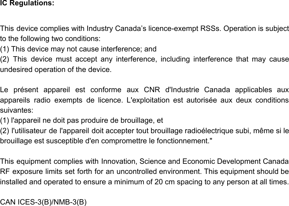 IC Regulations:  This device complies with Industry Canada’s licence-exempt RSSs. Operation is subject                     to the following two conditions: (1) This device may not cause interference; and (2) This device must accept any interference, including interference that may cause                       undesired operation of the device.   Le présent appareil est conforme aux CNR d&apos;Industrie Canada applicables aux                     appareils radio exempts de licence. L&apos;exploitation est autorisée aux deux conditions                     suivantes: (1) l&apos;appareil ne doit pas produire de brouillage, et (2) l&apos;utilisateur de l&apos;appareil doit accepter tout brouillage radioélectrique subi, même si le                         brouillage est susceptible d&apos;en compromettre le fonctionnement.&quot;   This equipment complies with Innovation, Science and Economic Development Canada                   RF exposure limits set forth for an uncontrolled environment. This equipment should be                         installed and operated to ensure a minimum of 20 cm spacing to any person at all times.   CAN ICES-3(B)/NMB-3(B)   
