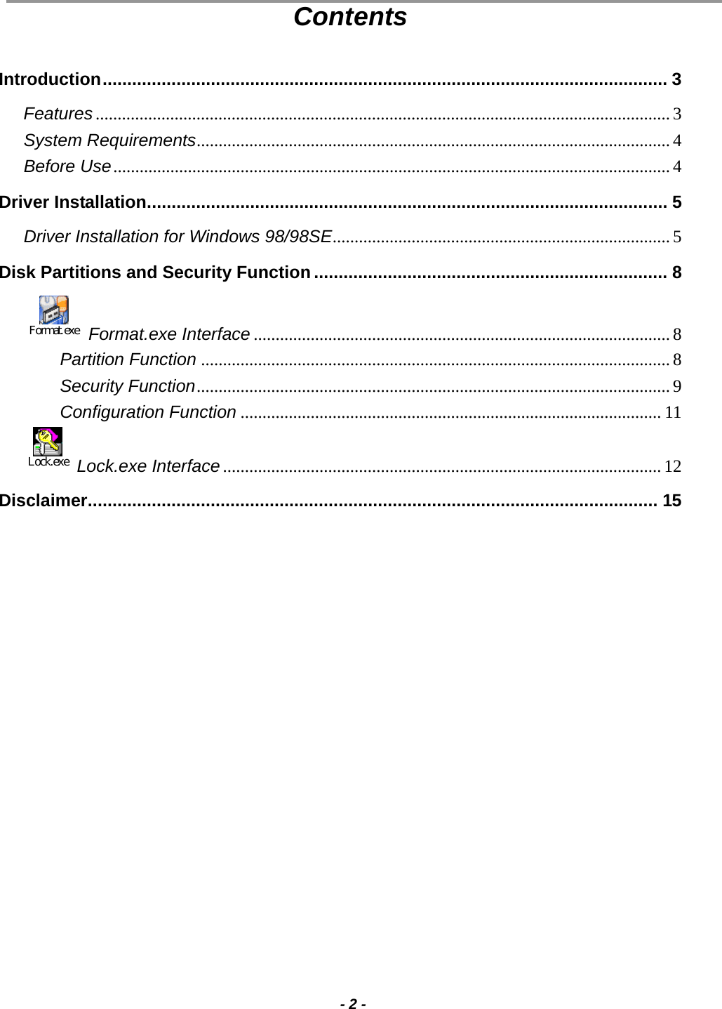                                                                                                                                                                                                                                             - 2 - Contents  Introduction................................................................................................................... 3 Features................................................................................................................................... 3 System Requirements............................................................................................................ 4 Before Use............................................................................................................................... 4 Driver Installation.......................................................................................................... 5 Driver Installation for Windows 98/98SE............................................................................. 5 Disk Partitions and Security Function........................................................................ 8 Format.exe Format.exe Interface ............................................................................................... 8 Partition Function ........................................................................................................... 8 Security Function............................................................................................................9 Configuration Function ................................................................................................ 11 Lock.exe  Lock.exe Interface.................................................................................................... 12 Disclaimer.................................................................................................................... 15  