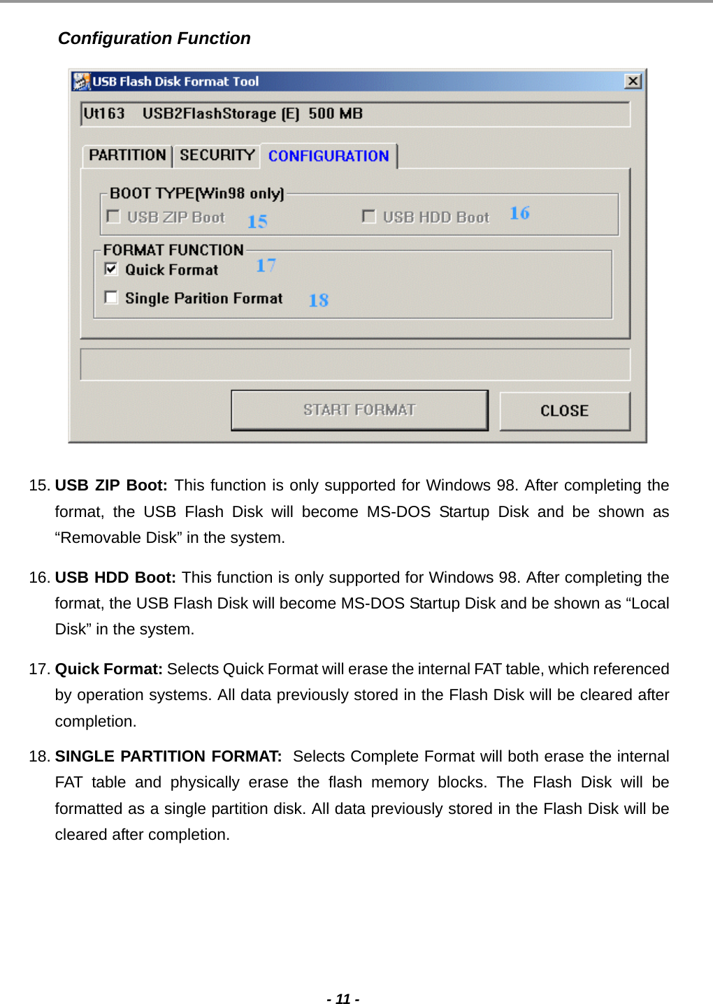                                                                                                                                                                                                                                             - 11 -  Configuration Function    15. USB ZIP Boot: This function is only supported for Windows 98. After completing the format, the USB Flash Disk will become MS-DOS Startup Disk and be shown as “Removable Disk” in the system. 16. USB HDD Boot: This function is only supported for Windows 98. After completing the format, the USB Flash Disk will become MS-DOS Startup Disk and be shown as “Local Disk” in the system. 17. Quick Format: Selects Quick Format will erase the internal FAT table, which referenced by operation systems. All data previously stored in the Flash Disk will be cleared after completion. 18. SINGLE PARTITION FORMAT:  Selects Complete Format will both erase the internal FAT table and physically erase the flash memory blocks. The Flash Disk will be formatted as a single partition disk. All data previously stored in the Flash Disk will be cleared after completion.      