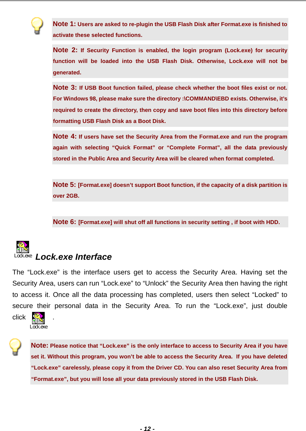                                                                                                                                                                                                                                             - 12 -   Note 1: Users are asked to re-plugin the USB Flash Disk after Format.exe is finished to activate these selected functions. Note 2: If Security Function is enabled, the login program (Lock.exe) for security function will be loaded into the USB Flash Disk. Otherwise, Lock.exe will not be generated. Note 3: If USB Boot function failed, please check whether the boot files exist or not. For Windows 98, please make sure the directory :\COMMAND\EBD exists. Otherwise, it’s required to create the directory, then copy and save boot files into this directory before formatting USB Flash Disk as a Boot Disk. Note 4: If users have set the Security Area from the Format.exe and run the program again with selecting “Quick Format” or “Complete Format”, all the data previously stored in the Public Area and Security Area will be cleared when format completed.   Note 5: [Format.exe] doesn’t support Boot function, if the capacity of a disk partition is over 2GB.  Note 6: [Format.exe] will shut off all functions in security setting , if boot with HDD.  Lock.exe  Lock.exe Interface  The “Lock.exe” is the interface users get to access the Security Area. Having set the Security Area, users can run “Lock.exe” to “Unlock” the Security Area then having the right to access it. Once all the data processing has completed, users then select “Locked” to secure their personal data in the Security Area. To run the “Lock.exe”, just double click              .   Note: Please notice that “Lock.exe” is the only interface to access to Security Area if you have set it. Without this program, you won’t be able to access the Security Area.  If you have deleted “Lock.exe” carelessly, please copy it from the Driver CD. You can also reset Security Area from “Format.exe”, but you will lose all your data previously stored in the USB Flash Disk.   Lock.exe