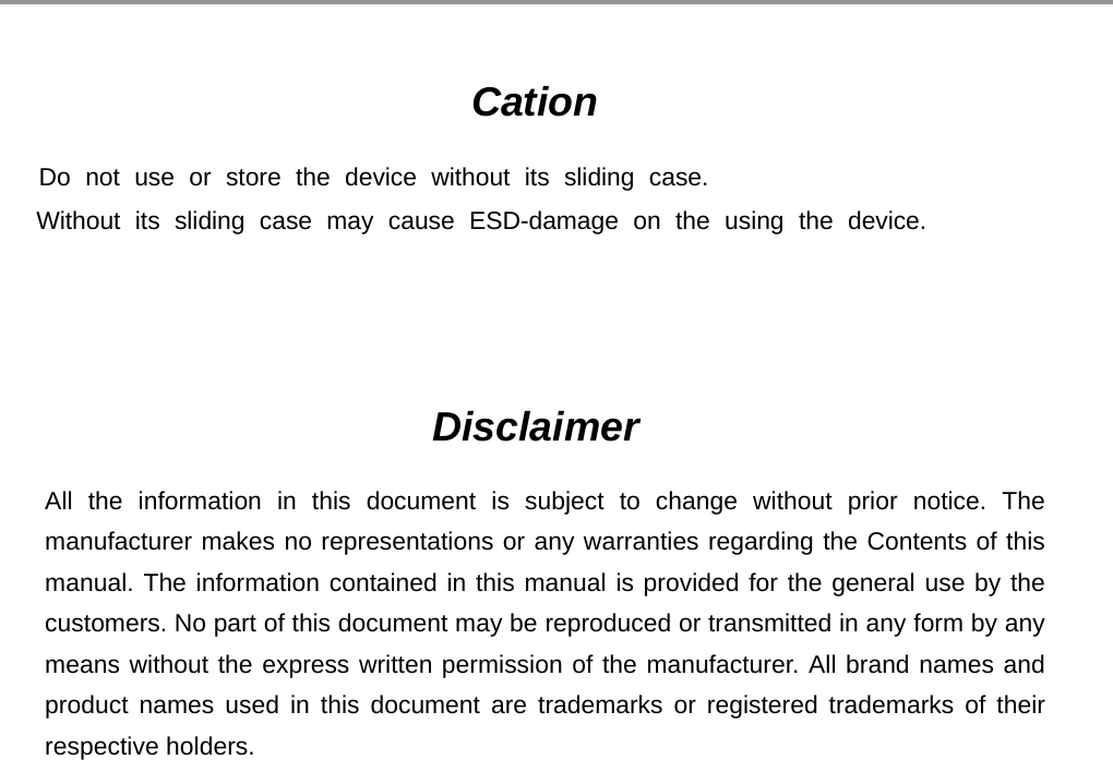                                                                                                                                                                                                                                                                                                                                         Cation              Do not use or store the device without its sliding case.             Without its sliding case may cause ESD-damage on the using the device.                                                   - 15 -   Disclaimer  All the information in this document is subject to change without prior notice. The manufacturer makes no representations or any warranties regarding the Contents of this manual. The information contained in this manual is provided for the general use by the customers. No part of this document may be reproduced or transmitted in any form by any means without the express written permission of the manufacturer. All brand names and product names used in this document are trademarks or registered trademarks of their respective holders. 