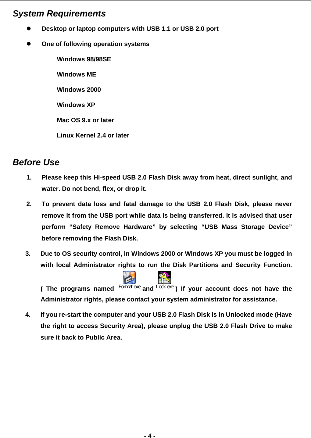                                                                                                                                                                                                                                             - 4 -  System Requirements    Desktop or laptop computers with USB 1.1 or USB 2.0 port   One of following operation systems  Windows 98/98SE  Windows ME  Windows 2000  Windows XP   Mac OS 9.x or later   Linux Kernel 2.4 or later   Before Use  1.  Please keep this Hi-speed USB 2.0 Flash Disk away from heat, direct sunlight, and water. Do not bend, flex, or drop it. 2.  To prevent data loss and fatal damage to the USB 2.0 Flash Disk, please never remove it from the USB port while data is being transferred. It is advised that user perform “Safety Remove Hardware” by selecting “USB Mass Storage Device” before removing the Flash Disk.  3.  Due to OS security control, in Windows 2000 or Windows XP you must be logged in with local Administrator rights to run the Disk Partitions and Security Function. ( The programs named Format.exeand Lock.exe ) If your account does not have the Administrator rights, please contact your system administrator for assistance.  4.  If you re-start the computer and your USB 2.0 Flash Disk is in Unlocked mode (Have the right to access Security Area), please unplug the USB 2.0 Flash Drive to make sure it back to Public Area.  