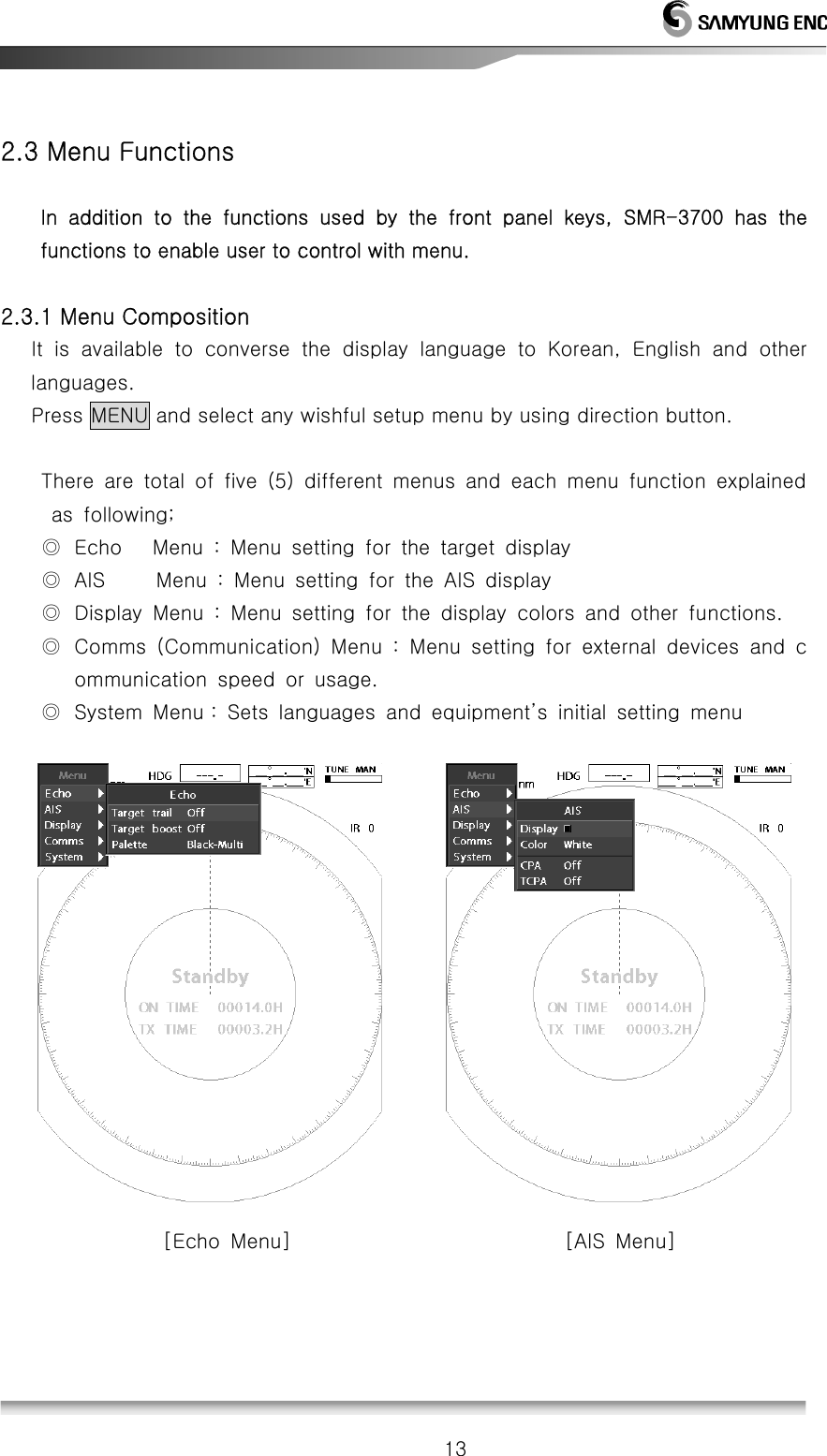   13 2.3 Menu Functions         In  addition  to  the  functions  used  by  the  front  panel  keys,  SMR-3700  has  the functions to enable user to control with menu.  2.3.1 Menu Composition    It is available to converse the display language to Korean, English  and  other languages.    Press MENU and select any wishful setup menu by using direction button.  There  are  total  of  five  (5)  different  menus  and  each  menu  function  explained   as  following; ◎ Echo   Menu : Menu setting for the target display ◎ AIS     Menu : Menu setting for the AIS display ◎ Display Menu : Menu setting for the display colors and other functions. ◎ Comms  (Communication)  Menu  :  Menu  setting  for  external  devices  and  communication  speed  or  usage. ◎ System Menu : Sets languages and equipment’s initial setting menu                [Echo Menu]                           [AIS Menu]     