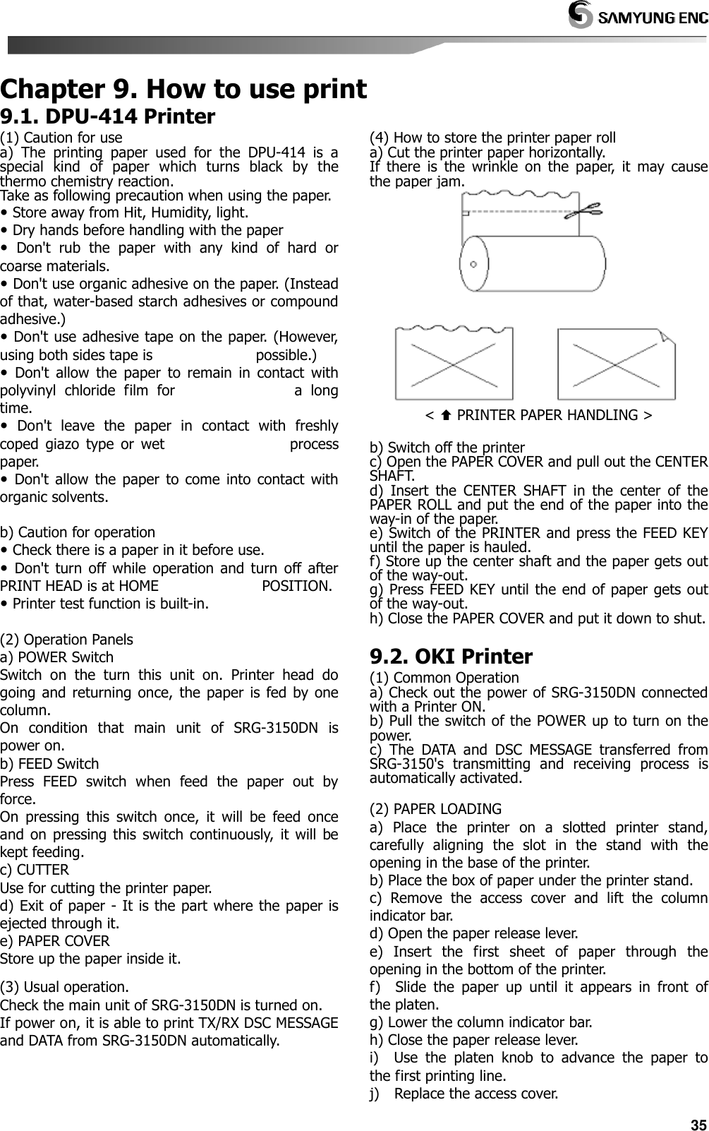   35 Chapter 9. How to use print9.1. DPU-414 Printer (1) Caution for use a)  The  printing  paper  used  for  the  DPU-414  is  a special  kind  of  paper  which  turns  black  by  the thermo chemistry reaction. Take as following precaution when using the paper.  Store away from Hit, Humidity, light.  Dry hands before handling with the paper   Don&apos;t  rub  the  paper  with  any  kind  of  hard  or coarse materials.  Don&apos;t use organic adhesive on the paper. (Instead of that, water-based starch adhesives or compound adhesive.)  Don&apos;t use adhesive tape on the paper. (However, using both sides tape is                            possible.)   Don&apos;t  allow  the  paper  to  remain  in  contact  with polyvinyl  chloride  film  for                            a  long time.   Don&apos;t  leave  the  paper  in  contact  with  freshly coped  giazo  type  or  wet                                  process paper.   Don&apos;t  allow  the  paper  to come  into  contact  with organic solvents.  b) Caution for operation  Check there is a paper in it before use.   Don&apos;t  turn  off while  operation  and  turn  off  after PRINT HEAD is at HOME                            POSITION.  Printer test function is built-in.  (2) Operation Panels a) POWER Switch Switch  on  the  turn  this  unit  on.  Printer  head  do going  and  returning  once,  the  paper  is  fed  by one column. On  condition  that  main  unit  of  SRG-3150DN  is power on. b) FEED Switch Press  FEED  switch  when  feed  the  paper  out  by force.   On  pressing  this  switch  once,  it  will  be  feed  once and  on pressing  this  switch  continuously,  it  will  be kept feeding. c) CUTTER Use for cutting the printer paper. d) Exit of paper - It is the part where the paper is ejected through it. e) PAPER COVER Store up the paper inside it.  (3) Usual operation. Check the main unit of SRG-3150DN is turned on. If power on, it is able to print TX/RX DSC MESSAGE and DATA from SRG-3150DN automatically.    (4) How to store the printer paper roll a) Cut the printer paper horizontally. If  there  is  the  wrinkle  on  the  paper,  it  may  cause the paper jam.  &lt;  PRINTER PAPER HANDLING &gt;  b) Switch off the printer c) Open the PAPER COVER and pull out the CENTER SHAFT. d)  Insert  the  CENTER  SHAFT  in  the  center  of  the PAPER ROLL and put the end of the paper into the way-in of the paper. e) Switch of the PRINTER and press the FEED KEY until the paper is hauled. f) Store up the center shaft and the paper gets out of the way-out. g) Press FEED KEY until the end of paper gets out of the way-out. h) Close the PAPER COVER and put it down to shut.  9.2. OKI Printer (1) Common Operation   a) Check out the power of SRG-3150DN connected with a Printer ON. b) Pull the switch of the POWER up to turn on the power. c)  The  DATA  and  DSC  MESSAGE  transferred  from SRG-3150&apos;s  transmitting  and  receiving  process  is automatically activated.  (2) PAPER LOADING a)  Place  the  printer  on  a  slotted  printer  stand, carefully  aligning  the  slot  in  the  stand  with  the opening in the base of the printer. b) Place the box of paper under the printer stand. c)  Remove  the  access  cover  and  lift  the  column indicator bar. d) Open the paper release lever. e)  Insert  the  first  sheet  of  paper  through  the opening in the bottom of the printer. f)    Slide  the  paper  up  until  it  appears  in  front  of the platen. g) Lower the column indicator bar. h) Close the paper release lever. i)    Use  the  platen  knob  to  advance  the  paper  to the first printing line. j)    Replace the access cover. 