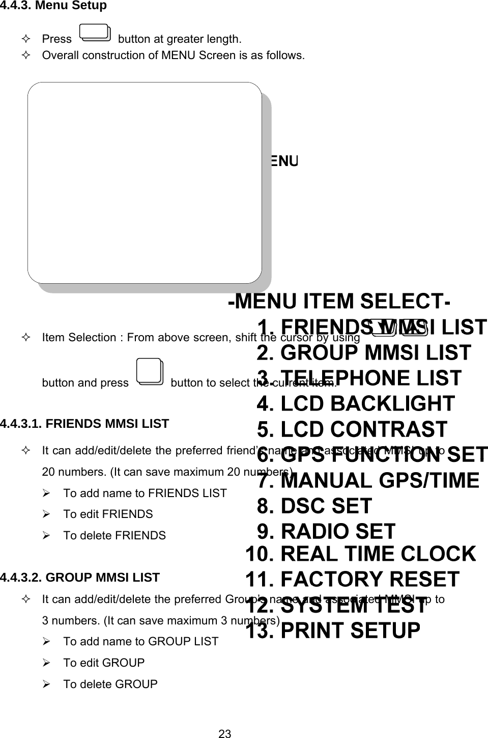 23 4.4.3. Menu Setup  Press    button at greater length.   Overall construction of MENU Screen is as follows.     Item Selection : From above screen, shift the cursor by using   button and press    button to select the current item.  4.4.3.1. FRIENDS MMSI LIST   It can add/edit/delete the preferred friend’s name and associated MMSI up to 20 numbers. (It can save maximum 20 numbers) ¾  To add name to FRIENDS LIST ¾  To edit FRIENDS ¾  To delete FRIENDS  4.4.3.2. GROUP MMSI LIST   It can add/edit/delete the preferred Group’s name and associated MMSI up to 3 numbers. (It can save maximum 3 numbers) ¾  To add name to GROUP LIST ¾  To edit GROUP ¾  To delete GROUP 