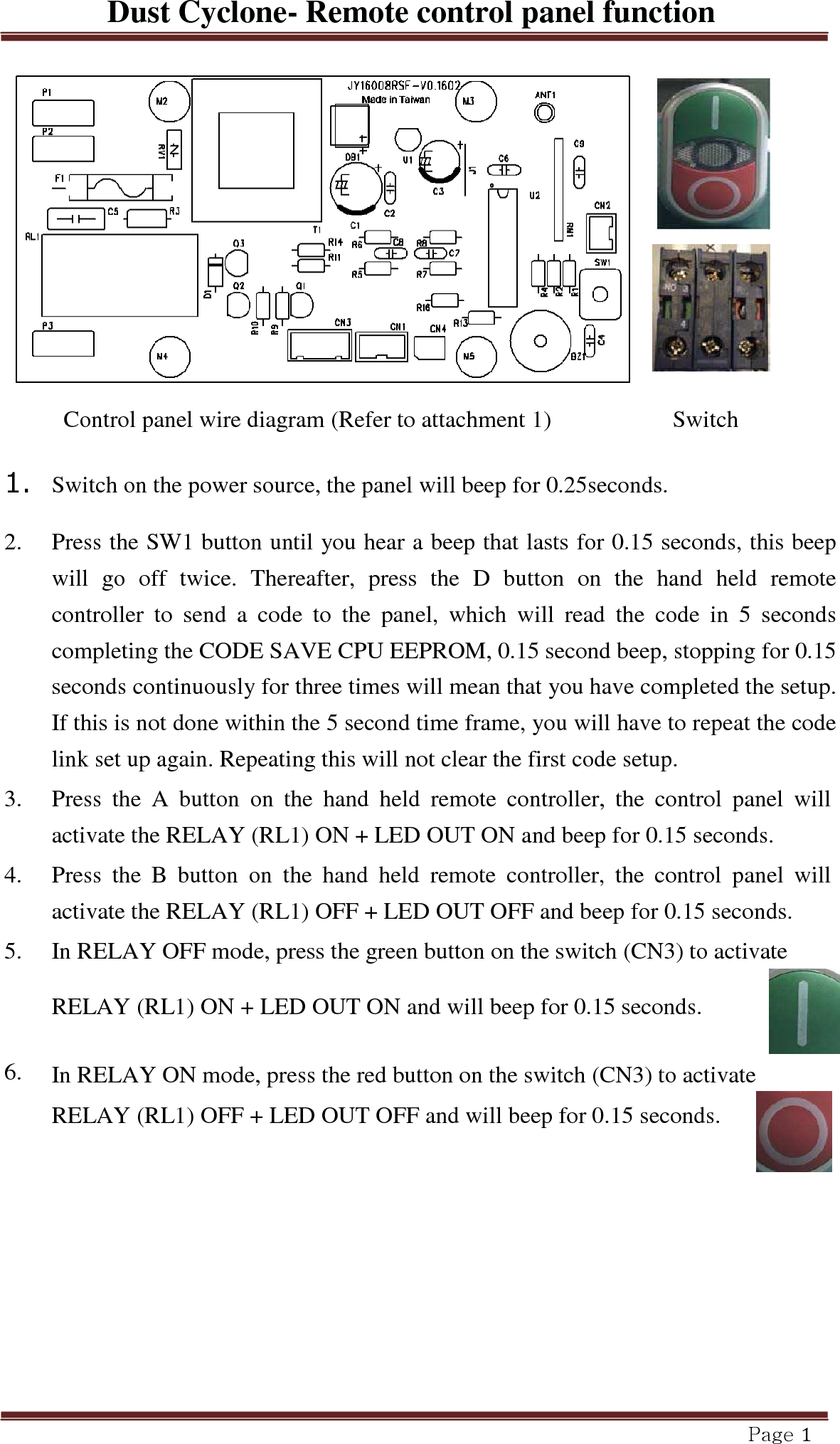 Dust Cyclone- Remote control panel function Page 1         Control panel wire diagram (Refer to attachment 1) Switch  1.  Switch on the power source, the panel will beep for 0.25seconds.  2.   Press the SW1 button until you hear a beep that lasts for 0.15 seconds, this beep will  go  off  twice.  Thereafter,  press  the  D  button  on  the  hand  held  remote controller  to  send  a  code  to  the  panel,  which  will  read  the  code  in  5  seconds completing the CODE SAVE CPU EEPROM, 0.15 second beep, stopping for 0.15 seconds continuously for three times will mean that you have completed the setup. If this is not done within the 5 second time frame, you will have to repeat the code link set up again. Repeating this will not clear the first code setup.  3.   Press  the  A  button  on  the  hand  held  remote  controller,  the  control  panel  will activate the RELAY (RL1) ON + LED OUT ON and beep for 0.15 seconds.  4.   Press  the  B  button  on  the  hand  held  remote  controller,  the  control  panel  will activate the RELAY (RL1) OFF + LED OUT OFF and beep for 0.15 seconds.  5.   In RELAY OFF mode, press the green button on the switch (CN3) to activate RELAY (RL1) ON + LED OUT ON and will beep for 0.15 seconds.    6.   In RELAY ON mode, press the red button on the switch (CN3) to activate RELAY (RL1) OFF + LED OUT OFF and will beep for 0.15 seconds. 