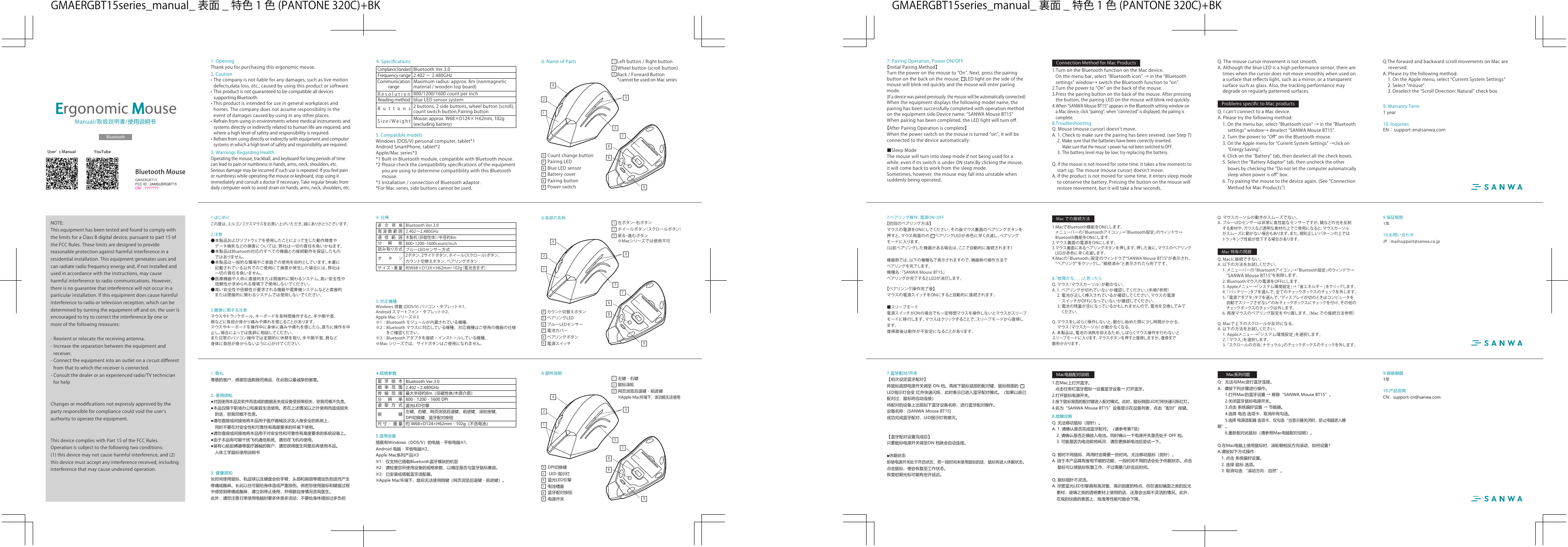 1.はじめにこの度は、エルゴノミクスマウスをお買い上げいただき、誠にありがとうございます。3.健康に関する注意マウスやトラックボール、キーボードを長時間操作すると、手や腕や首、肩などに負担が掛かり痛みや痺れを感じることがあります。マウスやキーボードを操作中に身体に痛みや痺れを感じたら、直ちに操作を中止し、場合によっては医師に相談してください。また日常のパソコン操作では定期的に休憩を取り、手や腕や首、肩など身体に負担が掛からないように心がけてください。5. 対応機種Windows 搭載 (DOS/V) パソコン・タブレット※1、Android スマートフォン・タブレット※2、AppleMac シリーズ※3※1：Bluetooth モジュールが内蔵されている機種。※2：Bluetooth マウスに対応している機種、対応機種はご使用の機器の仕様をご確認ください。※3：Bluetooth アダプタを接続・インストールしている機種。※Mac シリーズでは、サイドボタンはご使用になれません。10.お問い合わせJP ：mailsupport@sanwa.co.jp9.保証期間1年6.各部の名称左ボタン・右ボタンホイールボタン（スクロールボタン）戻る・進むボタン※Macシリーズでは使用不可カウント切替えボタンペアリングLEDブルーLEDセンサー電池カバーペアリングボタン電源スイッチ4. 仕様2.402〜2.480GHz木製机（非磁性体）/半径約8m800・1200・1600count/inch2ボタン、2サイドボタン、ホイール(スクロール)ボタン、カウント切替えボタン、ペアリング ボタンボタン周波数範囲BluetoothVer.3.0適合規格通信範囲分解能ブルーLEDセンサー方式読み取り方式約W68×D124×H62mm・102g（電池含まず）サ イ ズ・重 量 1354678921456789232.注意●本製品およびソフトウェアを使用したことによって生じた動作障害や データ損失などの損害については、弊社は一切の責任を負いかねます。●本製品はBluetooth対応のすべての機器との接続動作を保証したもの ではありません。●本製品は一般的な職場やご家庭での使用を目的としています。本書に 記載されている以外でのご使用にて損害が発生した場合には、弊社は 一切の責任を負いません。●医療機器や人命に直接的または間接的に関わるシステム、高い安全性や 信頼性が求められる環境下で使用しないでください。●高い安全性や信頼性が要求される機器や電算機システムなどと直接的 または間接的に関わるシステムでは使用しないでください。8.「故障かな．．．」と思ったらQ.マウス（マウスカーソル）が動かない。A.1.ペアリングが切れていないか確認してください。(手順7参照） 2.電池が正しく挿入されているか確認してください。マウスの電源 スイッチがOFFになっていないか確認してください。3.電池の残量が空になっているかもしれませんので、電池を交換してみて   くだ さい 。Q.マウスをしばらく操作しないと、動かし始めた際に少し時間がかかる。 マウス（マウスカーソル）が動かなくなる。A.本製品は、電池の消耗を抑えるため、しばらくマウス操作を行わないとスリープモードに入ります。マウスボタンを押すと復帰しますが、復帰まで 数秒かかります。Q.マウスカーソルの動きがスムーズでない。A.ブルーLEDセンサーは非常に高性能なセンサーですが、鏡などの光を反射 する素材や、ガラスなど透明な素材の上でご使用になると、マウスカーソル がスムーズに動かない場合もあります。また、規則正しいパターンの上では トラッキング性能が低下する場合があります。Q.Macに接続できない。A.以下の方法をお試しください。 1.メニューバーの「Bluetoothアイコン」→「Bluetooth設定」のウィンドウ→ “SANWAMouseBT15”を削除します。 2.Bluetoothマウスの電源をOFFにします。 3.Appleメニュー→「システム環境設定」→「省エネルギー」をクリックします。 4.「バッテリー」タブを選んで、全てのチェックボックスのチェックを外します。 5.「電源アダプタ」タブを選んで、“ディスプレイが切のときはコンピュータを 自動でスリープさせない”のみチェックボックスにチェックを付け、その他の  チェック ボックス の チェック は 外し ます 。 6.再度マウスのペアリング設定をやり直します。（Macでの接続方法参照）Q.Macで上下のスクロールが反対になる。A.以下の方法をお試しください。 1.Appleメニュー→「システム環境設定」を選択します。 2.「マウス」を選択します。 3.「 スクロ ー ル の 方 向：ナ チュラ ル 」の チェックボックス の チェック を 外しま す。7.ペアリング操作、電源ON・OFF【初回のペアリング方法】マウスの電源をONにしてください。その後マウス裏面のペアリングボタンを押すと、マウス側面のの ペアリングLEDが赤色に早く点滅し、ペアリングモードに入ります。(以前ペアリングした機器がある場合は、ここで自動的に接続されます)機器側では、以下の機種名で表示されますので、機器側の操作方法でペアリングを完了します。機種名：「SANWAMouseBT15」ペアリングが完了するとLEDが消灯します。【ペアリンング操作完了後】マウスの電源スイッチをONにすると自動的に接続されます。■スリープモード電源スイッチがONの場合でも一定時間マウスを操作しないとマウスがスリープモードに移行します。マウスはクリックすることで、スリープモードから復帰します。復帰直後は動作が不安定になることがあります。1.MacでBluetooth機能をONにします。メニューバーの「Bluetoothアイコン」→「Bluetooth設定」のウィンドウ→Bluetooth機能をONにします。2.マウス裏面の電源をONにします。3.マウス裏面にあるペアリングボタンを押します。押した後に、マウスのペアリングLEDが赤色に早く点滅します。4.Macの「Bluetooth」設定のウィンドウで“SANWAMouseBT15”が表示され、“ペアリング”をクリックし、“接続済み”と表示されたら完了です。551.致礼尊敬的客户，感谢您选购我司商品，在此致以最诚挚的谢意。　3. 健康须知长时间使用鼠标、轨迹球以及键盘会给手臂、头部和肩颈等增加负担进而产生疼痛或酸麻。长此以往可能给身体造成严重损伤。倘若您使用鼠标和键盘过程中感觉到疼痛或酸麻，请立刻停止使用，并根据自身情况咨询医生。此外，请您注意日常使用电脑时要多休息多活动，不要给身体增加过多负担5.适用设备搭载有Windows（DOS/V）的电脑・平板电脑※1、Android 电脑・平板电脑※2、Apple Mac系列产品※3※1：仅支持已搭载Bluetooth蓝牙模块的机型※2：请检查您所使用设备的规格参数，以确定是否与蓝牙鼠标兼容。※3：已安装或搭载蓝牙适配器。※Apple Mac环境下，鼠标无法使用侧键（网页浏览后退键・前进键）。左键・右键鼠标滚轮网页浏览后退键・前进键※Apple Mac环境下，该功能无法使用DPI切换键 LED 指示灯蓝光LED引擎电池槽盖蓝牙配对按钮电源开关4.规格参数2.402～2.480GHz最大半径约8m（非磁性体/木质介质）800・1200・1600 DPI左键、右键、网页浏览后退键、前进键、滚轮按键、DPI切换键、蓝牙配对按钮按键频率范围Bluetooth Ver.3.0蓝牙版本传输范围分辨率蓝光LED引擎读取方式约 W68×D124×H62mm・102g（不含电池）尺寸・重量2. 使用须知●对因使用本品及软件而造成的数据丢失或设备受损等损失，恕我司概不负责。●本品仅限于职场办公和家庭生活使用。若在上述情况以之外使用而造成损失　的话，恕我司概不负责。●请勿直接或间接地将本品用于医疗器械及涉及人身安全的系统上，　同时不要在对安全性和可靠性有高度要求的环境下使用。●请勿直接或间接地将本品用于对安全性和可靠性有高度要求的系统设备上。●由于本品有可能干扰飞机通信系统，请勿在飞机内使用。●装有心脏起搏器等医疗器械的客户，请您获得医生同意后再使用本品。　人体工学鼠标使用说明书Macでの接続方法Mac特有の問題10.产品咨询CN：support-cn@sanwa.com9.保修期限1年8.故障诊断Q. 无法移动鼠标（指针）。 A. 1. 请确认是否完成蓝牙配对。（请参考第7项）   2. 请确认是否正确放入电池。同时确认一下电源开关是否处于 OFF 档。  3. 可能是因为电池即将耗尽，请您更换新电池后尝试一下。Q. 暂时不用鼠标，再用时会需要一些时间。无法移动鼠标（指针）。 A. 由于本产品具有省电节能的功能，一段时间不用的话会处于休眠状态。点击　 鼠标可以使鼠标恢复工作，不过需要几秒反应时间。 Q. 鼠标指针不灵活。 A. 尽管蓝光LED引擎具有高灵敏、高识别度的特点，但在诸如镜面之类的反光   素材，玻璃之类的透明素材上使用的话，还是会出现不灵活的情况。此外，   在规则纹路的表面上，拖曳等性能可能会下降。Q：无法与Mac进行蓝牙连接。A：请按下列步骤进行操作。  1.打开Mac的蓝牙设置 → 移除“SANWA Mouse BT15”。  2.关闭蓝牙鼠标电源开关。  3.点击 系统偏好设置 → 节能器。  4.选择 电池 选项卡，取消所有勾选。 5.选择 电源适配器 选项卡，仅勾选“当显示器关闭时，防止电脑进入睡眠”。  6.重新配对此鼠标（请参照Mac电脑配对说明）。Q.在Mac电脑上使用鼠标时，滚轮朝相反方向滚动，如何设置？A.请按如下方式操作：  1. 点击 系统偏好设置。  2. 选择 鼠标 选项。  3. 取消勾选 “滚动方向：自然”。7.蓝牙配对/开关【初次设定蓝牙配对】将鼠标底部电源开关调至 ON 档。再按下鼠标底部的配对键，鼠标侧面的LED指示灯会变 红并快速闪烁，此时表示已进入蓝牙配对模式。（如果以前已配对过，鼠标将自动连接）待配对的设备上出现如下蓝牙设备名称，进行蓝牙配对操作。 设备名称：[SANWA Mouse BT15]成功完成蓝牙配对，LED指示灯将熄灭。【蓝牙配对设置完成后】只要鼠标电源开关调至ON 档就会自动连接。■休眠状态 即使电源开关处于开启状态，若一段时间未使用鼠标的话，鼠标将进入休眠状态。点击鼠标，便会恢复至工作状态。恢复初期光标可能有些许延迟。 1.在Mac上打开蓝牙。  点击任务栏蓝牙图标→设置蓝牙设备→ 打开蓝牙。2.打开鼠标电源开关。3.按下鼠标背面的配对键进入配对模式。此时，鼠标侧面LED灯将快速闪烁红灯。4.名为“SANWA Mouse BT15”设备显示在设备列表，点击“配对”按键。Mac电脑配对说明Mac系列问题1.OpeningThankyouforpurchasingthisergonomicmouse.3.WarningsRegardingHealthOperatingthemouse,trackball,andkeyboardforlongperiodsoftimecanleadtopainornumbnessinhands,arms,neck,shoulders,etc.Seriousdamagemaybeincurredifsuchuseisrepeated.Ifyoufeelpainornumbnesswhileoperatingthemouseorkeyboard,stopusingitimmediatelyandconsultadoctorifnecessary.Takeregularbreaksfromdailycomputerworktoavoidstrainonhands,arms,neck,shoulders,etc.5.CompatiblemodelsWindows(DOS/V)personalcomputer,tablet*1AndroidSmartPhone,tablet*2Apple/Macseries*3*1Built-inBluetoothmodule,compatiblewithBluetoothmouse.*2Pleasecheckthecompatibilityspeciﬁcationsoftheequipment youareusingtodeterminecompatibilitywiththisBluetooth mouse.*3Installation/connectionofBluetoothadaptor.*ForMacseries,sidebuttonscannotbeused.10.InquiriesEN ：support-en@sanwa.com9.WarrantyTerm1yearLeftbutton/RightbuttonWheelbutton(scrollbutton)Back/ForwardButton*cannotbeusedonMacseriesCountchangebuttonPairingLEDBlueLEDsensorBatterycoverPairingbuttonPowerswitchManual/取扱説明書/使用说明书Bluetooth4.Speciﬁcations2.402 〜 2.480GHz800/1200/1600countperinchButtonsFrequencyrangeBluetoothVer.3.0ComplianceStandardCommunicationrangeResolutionblueLEDsensorsystemReadingmethodSize/WeightGMAERGBT15YouTubeUserʼ sManualErgonomic Mouse2.Caution•Thecompanyisnotliableforanydamages,suchaslivemotiondefects,dataloss,etc.,causedbyusingthisproductorsoftware.•ThisproductisnotguaranteedtobecompatiblealldevicessupportingBluetooth.•Thisproductisintendedforuseingeneralworkplacesandhomes.Thecompanydoesnotassumeresponsibilityintheeventofdamagescausedbyusinginanyotherplaces.•Refrainfromusinginenvironmentswheremedicalinstrumentsandsystemsdirectlyorindirectlyrelatedtohumanlifearerequired,andwhereahighlevelofsafetyandresponsibilityisrequired.•Refrainfromusingdirectlyorindirectlywithequipmentandcomputersystemsinwhichahighlevelofsafetyandresponsibilityarerequired.8.TroubleshootingQ.Mouse(mousecursor)doesnʼtmove.A.1.Checktomakesurethepairinghasbeensevered.(seeStep7) 2.Makesurethatthebatterieshavebeencorrectlyinserted.Makesurethatthemouseʼ spowerhasnotbeenswitchedtoOFF.3.Thebatterylevelmaybelow;tryreplacingthebattery.Q.Ifthemouseisnotmovedforsometime,ittakesafewmomentsto startup.Themouse(mousecursor)doesnʼtmove.A.Iftheproductisnotmovedforsometime,itenterssleepmodetoconservethebattery.Pressingthebuttononthemousewillrestoremovement,butitwilltakeafewseconds.Q.Themousecursormovementisnotsmooth.A.AlthoughtheblueLEDisahighperformancesensor,therearetimeswhenthecursordoesnotmovesmoothlywhenusedonasurfacethatreﬂectslight,suchasamirror,oratransparentsurfacesuchasglass.Also,thetrackingperformancemaydegradeonregularlypatternedsurfaces.Q.IcanʼtconnecttoaMacdevice.A.Pleasetrythefollowingmethod: 1.Onthemenubar,select“Bluetoothicon”→inthe”Bluetoothsettings”window→deselect“SANWAMouseBT15”. 2.Turnthepowerto“Oﬀ”ontheBluetoothmouse. 3.OntheApplemenufor“CurrentSystemSettings”→clickon“EnergySaving”. 4.Clickonthe“Battery”tab,thendeselectallthecheckboxes. 5.Selectthe“BatteryAdaptor”tab,thenunchecktheotherboxesbycheckingthe“Donotletthecomputerautomaticallysleepwhenpowerisoﬀ”box. 6.Trypairingthemousetothedeviceagain.(See“ConnectionMethodforMacProducts”)Q.TheforwardandbackwardscrollmovementsonMacarereversed.A.Pleasetrythefollowingmethod: 1.OntheApplemenu,select“CurrentSystemSettings” 2.Select“mouse”. 3.Deselectthe“ScrollDirection:Natural”checkbox.97.PairingOperation,PowerON/OFF【InitialPairingMethod】Turnthepoweronthemouseto“On”.Next,pressthepairingbuttononthebackonthemouse;LEDlightonthesideofthemousewillblinkredquicklyandthemousewillenterpairingmode.(Ifadevicewaspairedpreviously,themousewillbeautomaticallyconnected)Whentheequipmentdisplaysthefollowingmodelname,thepairinghasbeensuccessfullycompletedwithoperationmethodontheequipmentside.Devicename:“SANWAMouseBT15”Whenpairinghasbeencompleted,theLEDlightwillturnoﬀ.【AfterPairingOperationiscomplete】Whenthepowerswitchonthemouseisturned“on”,itwillbeconnectedtothedeviceautomatically.■SleepModeThemousewillturnintosleepmodeifnotbeingusedforawhile,evenifitsswitchisunderONstate.Byclickingthemouse,itwillcomebacktoworkfromthesleepmode.Sometimes,however,themousemayfallintounstablewhensuddenlybeingoperated.1.TurnontheBluetoothfunctionontheMacdevice.Onthemenubar,select“Bluetoothicon”→inthe”Bluetoothsettings”window→switchtheBluetoothfunctionto“on”.2.Turnthepowerto“On”onthebackofthemouse.3.Pressthepairingbuttononthebackofthemouse.Afterpressingthebutton,thepairingLEDonthemousewillblinkredquickly.4.When“SANWAMouseBT15”appearsintheBluetoothsettingwindowonaMacdevice,click“pairing”;when“connected”isdisplayed,thepairingiscomplete.FCC ID : 2AMSUERGBT15DID : ???????ConnectionMethodforMacProductsProblemsspeciﬁctoMacproductsMaximumradius:approx.8m(nonmagneticmaterial/woodentopboard)2buttons,2sidebuttons,wheelbutton(scroll),countswitchbutton,PairingbuttonMouse:approx.W68×D124×Ｈ62mm,102g(excludingbattery)NOTE:ThisequipmenthasbeentestedandfoundtocomplywiththelimitsforaClassBdigitaldevice,pursuanttopart15oftheFCCRules.Theselimitsaredesignedtoprovidereasonableprotectionagainstharmfulinterferenceinaresidentialinstallation.Thisequipmentgeneratesusesandcanradiateradiofrequencyenergyand,ifnotinstalledandusedinaccordancewiththeinstructions,maycauseharmfulinterferencetoradiocommunications.However,thereisnoguaranteethatinterferencewillnotoccurinaparticularinstallation.Ifthisequipmentdoescauseharmfulinterferencetoradioortelevisionreception,whichcanbedeterminedbyturningtheequipmentoﬀandon,theuserisencouragedtotrytocorrecttheinterferencebyoneormoreofthefollowingmeasures:-Reorientorrelocatethereceivingantenna.-Increasetheseparationbetweentheequipmentandreceiver.-Connecttheequipmentintoanoutletonacircuitdiﬀerentfromthattowhichthereceiverisconnected.-Consultthedealeroranexperiencedradio/TVtechnicianforhelpChangesormodiﬁcationsnotexpresslyapprovedbythepartyresponsibleforcompliancecouldvoidtheuser&apos;sauthoritytooperatetheequipment.ThisdevicecomplieswithPart15oftheFCCRules.Operationissubjecttothefollowingtwoconditions:(1)thisdevicemaynotcauseharmfulinterference,and(2)thisdevicemustacceptanyinterferencereceived,includinginterferencethatmaycauseundesiredoperation.BluetoothMouse6.部件说明1354678921456789236.NameofParts1354678921456789235GMAERGBT15series̲manual̲ 表面 ̲ 特色 1 色 (PANTONE320C)+BK GMAERGBT15series̲manual̲ 裏面 ̲ 特色 1 色 (PANTONE320C)+BK
