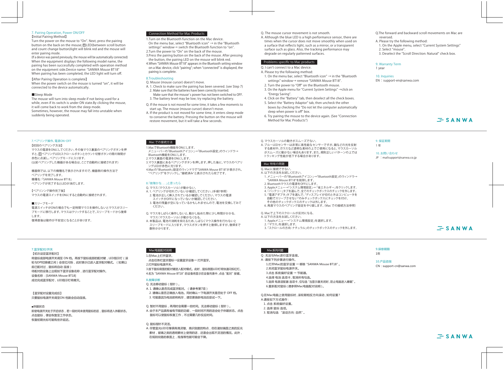 10. お問い合わせJP ：mailsupport@sanwa.co.jp9. 保証期間1年8.「故障かな．．．」と思ったらQ.マウス（マウスカーソル）が動かない。A.1.ペアリングが切れていないか確認してください。(手順7参照）2.電池が正しく挿入されているか確認してください。マウスの電源スイッチがOFFになっていないか確認してください。3.電池の残量が空になっているかもしれませんので、電池を交換してみて ください。Q.マウスをしばらく操作しないと、動かし始めた際に少し時間がかかる。 マウス（マウスカーソル）が動かなくなる。A.本製品は、電池の消耗を抑えるため、しばらくマウス操作を行わないと スリープモードに入ります。マウスボタンを押すと復帰しますが、復帰まで数秒かかります。Q.マウスカーソルの動きがスムーズでない。A.ブルーLEDセンサーは非常に高性能なセンサーですが、鏡などの光を反射する素材や、ガラスなど透明な素材の上でご使用になると、マウスカーソルがスムーズに動かない場合もあります。また、規則正しいパターンの上ではトラッキング性能が低下する場合があります。Q.Macに接続できない。A.以下の方法をお試しください。1.メニューバーの「Bluetoothアイコン」→「Bluetooth設定」のウィンドウ→ “SANWAMouseBT18”を削除します。2.Bluetoothマウスの電源をOFFにします。3.Appleメニュー→「システム環境設定」→「省エネルギー」をクリックしま す 。4.「バッテリー」タブを選んで、全 て の チェックボックス の チェックを 外しま す。5.「電源アダプタ」タブを選んで、“ディスプレイが切のときはコンピュータを 自動でスリープさせない”のみチェックボックスにチェックを付け、  その他のチェックボックスのチェックは外します。6.再度マウスのペアリング設定をやり直します。（Macでの接続方法参照）Q.Macで上下のスクロールが反対になる。A.以下の方法をお試しください。1.Appleメニュー→「システム環境設定」を選択します。2.「マウス」を選択します。3.「スクロールの方向：ナチュラル」の チェックボックス の チェック を 外しま す。7.ペアリング操作、電源ON・OFF【初回のペアリング方法】マウスの電源をONにしてください。その後マウス裏面のペアリングボタンを押すと、 ペアリングLED(スクロールボタンとカウント切替ボタンの間の伱間が赤色に点滅し、ペアリングモードに入ります。(以前ペアリングした機器がある場合は、ここで自動的に接続されます)機器側では、以下の機種名で表示されますので、機器側の操作方法でペアリングを完了します。機種名：「SANWAMouseBT18」ペアリングが完了するとLEDが消灯します。【ペアリンング操作完了後】マウスの電源スイッチをONにすると自動的に接続されます。■スリープモード電源スイッチがONの場合でも一定時間マウスを操作しないとマウスがスリープモードに移行します。マウスはクリックすることで、スリープモードから復帰します。復帰直後は動作が不安定になることがあります。1.MacでBluetooth機能をONにします。メニューバーの「Bluetoothアイコン」→「Bluetooth設定」のウィンドウ→Bluetooth機能をONにします。2.マウス裏面の電源をONにします。3.マウス裏面にあるペアリングボタンを押します。押した後に、マウスのペアリングLEDが赤色に光ります。4.Macの「Bluetooth」設定のウィンドウで“SANWAMouseBT18”が表示され、“ペアリング”をクリックし、“接続済み”と表示されたら完了です。9Macでの接続方法Mac特有の問題10.产品咨询CN：support-cn@sanwa.com9.保修期限1年8.故障诊断Q.无法移动鼠标（指针）。A.1.请确认是否完成蓝牙配对。（请参考第7项） 2.请确认是否正确放入电池。同时确认一下电源开关是否处于OFF档。 3.可能是因为电池即将耗尽，请您更换新电池后尝试一下。Q.暂时不用鼠标，再用时会需要一些时间。无法移动鼠标（指针）。A.由于本产品具有省电节能的功能，一段时间不用的话会处于休眠状态。点击　鼠标可以使鼠标恢复工作，不过需要几秒反应时间。Q.鼠标指针不灵活。A.尽管蓝光LED引擎具有高灵敏、高识别度的特点，但在诸如镜面之类的反光 素材，玻璃之类的透明素材上使用的话，还是会出现不灵活的情况。此外， 在规则纹路的表面上，拖曳等性能可能会下降。Q：无 法 与 M a c 进 行 蓝 牙 连 接 。A：请 按 下 列 步 骤 进 行 操 作 。 1.打开Mac的蓝牙设置→移除“SANWAMouseBT18”。2.关闭蓝牙鼠标电源开关。 3.点击系统偏好设置→节能器。 4.选择电池选项卡，取消所有勾选。5.选择电源适配器选项卡，仅勾选“当显示器关闭时，防止电脑进入睡眠”。 6.重新配对鼠标（请参照Mac电脑配对说明）。Q.在Mac电脑上使用鼠标时，滚轮朝相反方向滚动，如何设置？A.请按如下方式操作： 1.点击系统偏好设置。 2.选择鼠标选项。 3.取消勾选“滚动方向：自然”。7.蓝牙配对/开关【初次设定蓝牙配对】将鼠标底部电源开关调至ON档。再按下鼠标底部的配对键，LED指示灯（滚轮与DPI切换键之间）会变红闪烁，此时表示已进入蓝牙配对模式。（如果以前已配对过，鼠标将自动连接）待配对的设备上出现如下蓝牙设备名称，进行蓝牙配对操作。设备名称：[SANWAMouseBT18]成功完成蓝牙配对，LED指示灯将熄灭。【蓝牙配对设置完成后】只要鼠标电源开关调至ON档就会自动连接。■休眠状态即使电源开关处于开启状态，若一段时间未使用鼠标的话，鼠标将进入休眠状态。点击鼠标，便会恢复至工作状态。恢复初期光标可能有些许延迟。1.在Mac上打开蓝牙。 点击任务栏蓝牙图标→设置蓝牙设备→打开蓝牙。2.打开鼠标电源开关。3.按下鼠标背面的配对键进入配对模式。此时，鼠标侧面LED灯将快速闪烁红灯。4.名为“SANWAMouseBT18”的设备将显示在设备列表中，点击“配对”按键。Mac电脑配对说明Mac系列问题10.InquiriesEN：support-en@sanwa.com9.WarrantyTerm1year8.TroubleshootingQ.Mouse(mousecursor)doesnʼtmove.A.1.Checktomakesurethepairinghasbeensevered.(seeStep7)2.Makesurethatthebatterieshavebeencorrectlyinserted.Makesurethatthemouseʼ spowerhasnotbeenswitchedtoOFF.3.Thebatterylevelmaybelow;tryreplacingthebattery.Q.Ifthemouseisnotmovedforsometime,ittakesafewmomentstostartup.Themouse(mousecursor)doesnʼtmove.A.Iftheproductisnotmovedforsometime,itenterssleepmodetoconservethebattery.Pressingthebuttononthemousewillrestoremovement,butitwilltakeafewseconds.Q.Themousecursormovementisnotsmooth.A.AlthoughtheblueLEDisahighperformancesensor,therearetimeswhenthecursordoesnotmovesmoothlywhenusedonasurfacethatreﬂectslight,suchasamirror,oratransparentsurfacesuchasglass.Also,thetrackingperformancemaydegradeonregularlypatternedsurfaces.Q.IcanʼtconnecttoaMacdevice.A.Pleasetrythefollowingmethod:1.Onthemenubar,select“Bluetoothicon”→inthe”Bluetoothsettings”window→remove“SANWAMouseBT18”.2.Turnthepowerto“Oﬀ”ontheBluetoothmouse.3.OntheApplemenufor“CurrentSystemSettings”→clickon“EnergySaving”.4.Clickonthe“Battery”tab,thendeselectallthecheckboxes.5.Selectthe“BatteryAdaptor”tab,thenunchecktheotherboxesbycheckingthe“Donotletthecomputerautomaticallysleepwhenpowerisoﬀ”box.6.Trypairingthemousetothedeviceagain.(See“ConnectionMethodforMacProducts”)Q.TheforwardandbackwardscrollmovementsonMacarereversed.A.Pleasetrythefollowingmethod:1.OntheApplemenu,select“CurrentSystemSettings”2.Select“mouse”.3.Deselectthe“ScrollDirection:Natural”checkbox.97.PairingOperation,PowerON/OFF【InitialPairingMethod】Turnthepoweronthemouseto“On”.Next,pressthepairingbuttononthebackonthemouse; LED(betweenscrollbuttonandcountchangebutton)lightwillblinkredandthemousewillenterpairingmode.(Ifadevicewaspairedpreviously,themousewillbeautomaticallyconnected)Whentheequipmentdisplaysthefollowingmodelname,thepairinghasbeensuccessfullycompletedwithoperationmethodontheequipmentside.Devicename:“SANWAMouseBT18”Whenpairinghasbeencompleted,theLEDlightwillturnoﬀ.【AfterPairingOperationiscomplete】Whenthepowerswitchonthemouseisturned“on”,itwillbeconnectedtothedeviceautomatically.■SleepModeThemousewillturnintosleepmodeifnotbeingusedforawhile,evenifitsswitchisunderONstate.Byclickingthemouse,itwillcomebacktoworkfromthesleepmode.Sometimes,however,themousemayfallintounstablewhensuddenlybeingoperated.1.TurnontheBluetoothfunctionontheMacdevice.Onthemenubar,select“Bluetoothicon”→inthe”Bluetoothsettings”window→switchtheBluetoothfunctionto“on”.2.Turnthepowerto“On”onthebackofthemouse.3.Pressthepairingbuttononthebackofthemouse.Afterpressingthebutton,thepairingLEDonthemousewillblinkred.4.When“SANWAMouseBT18”appearsintheBluetoothsettingwindowonaMacdevice,click“pairing”;when“connected”isdisplayed,thepairingiscomplete.ConnectionMethodforMacProductsProblemsspeciﬁctoMacproducts