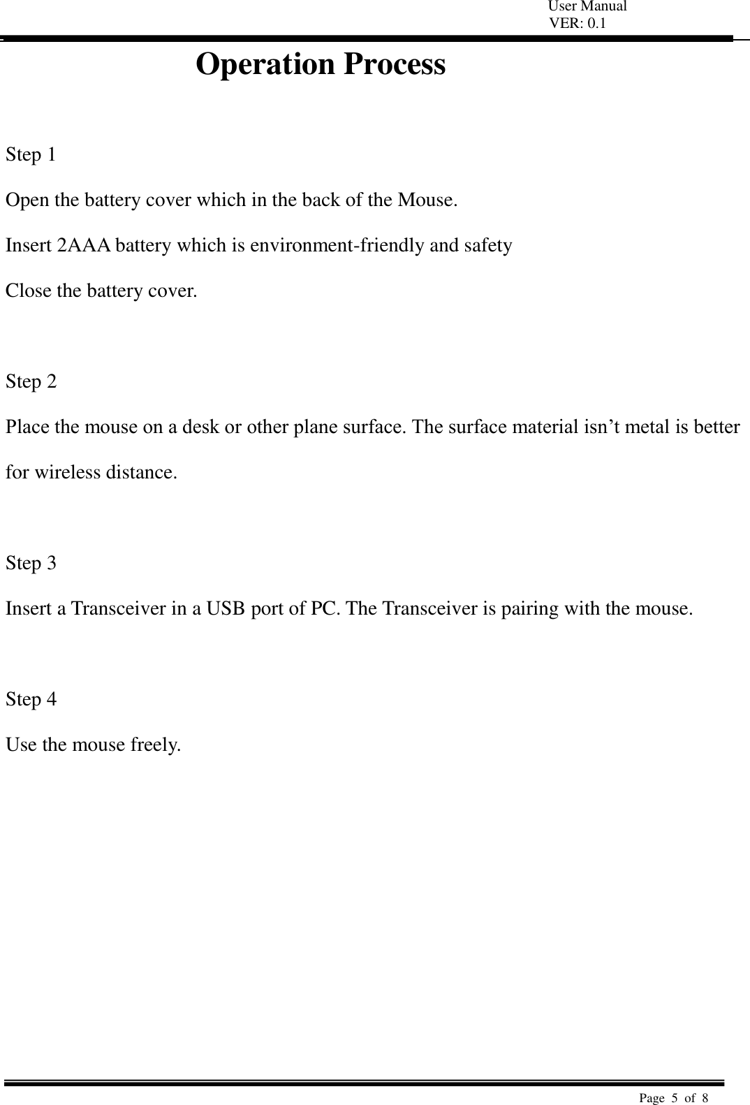   User Manual VER: 0.1  Page  5  of  8   Operation Process                 Step 1   Open the battery cover which in the back of the Mouse.   Insert 2AAA battery which is environment-friendly and safety   Close the battery cover.    Step 2   Place the mouse on a desk or other plane surface. The surface material isn’t metal is better   for wireless distance.    Step 3   Insert a Transceiver in a USB port of PC. The Transceiver is pairing with the mouse.    Step 4   Use the mouse freely.           