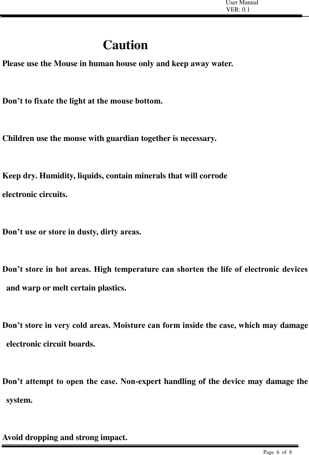   User Manual VER: 0.1  Page  6  of  8    Caution Please use the Mouse in human house only and keep away water.  Don’t to fixate the light at the mouse bottom.  Children use the mouse with guardian together is necessary.    Keep dry. Humidity, liquids, contain minerals that will corrode   electronic circuits.    Don’t use or store in dusty, dirty areas.    Don’t store in hot areas. High temperature can shorten the life of electronic devices and warp or melt certain plastics.    Don’t store in very cold areas. Moisture can form inside the case, which may damage electronic circuit boards.    Don’t attempt to open the case. Non-expert handling of the device may damage the system.    Avoid dropping and strong impact. 