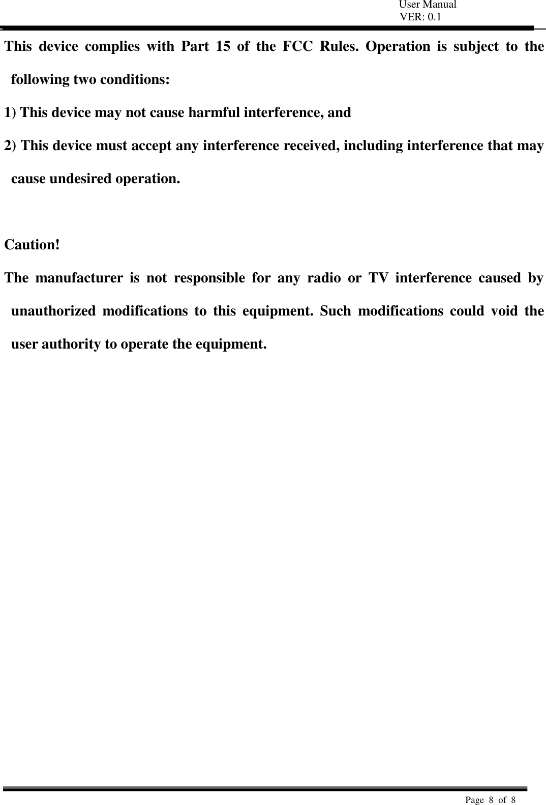   User Manual VER: 0.1  Page  8  of  8   This  device  complies  with  Part  15  of  the  FCC  Rules.  Operation  is  subject  to  the following two conditions:   1) This device may not cause harmful interference, and   2) This device must accept any interference received, including interference that may cause undesired operation.    Caution!   The  manufacturer  is  not  responsible  for  any  radio  or  TV  interference  caused  by unauthorized  modifications  to  this  equipment.  Such  modifications  could  void  the user authority to operate the equipment.  