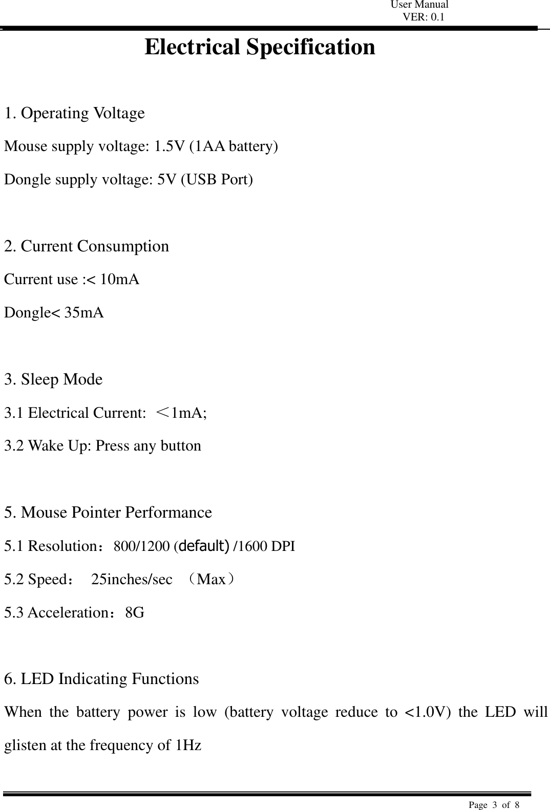 User Manual VER: 0.1  Page  3  of  8   Electrical Specification  1. Operating Voltage   Mouse supply voltage: 1.5V (1AA battery)   Dongle supply voltage: 5V (USB Port)    2. Current Consumption   Current use :&lt; 10mA   Dongle&lt; 35mA  3. Sleep Mode   3.1 Electrical Current:  ＜1mA;   3.2 Wake Up: Press any button    5. Mouse Pointer Performance 5.1 Resolution：800/1200 (default) /1600 DPI 5.2 Speed：  25inches/sec  （Max） 5.3 Acceleration：8G    6. LED Indicating Functions   When  the  battery  power  is  low  (battery  voltage  reduce  to  &lt;1.0V)  the  LED  will glisten at the frequency of 1Hz    